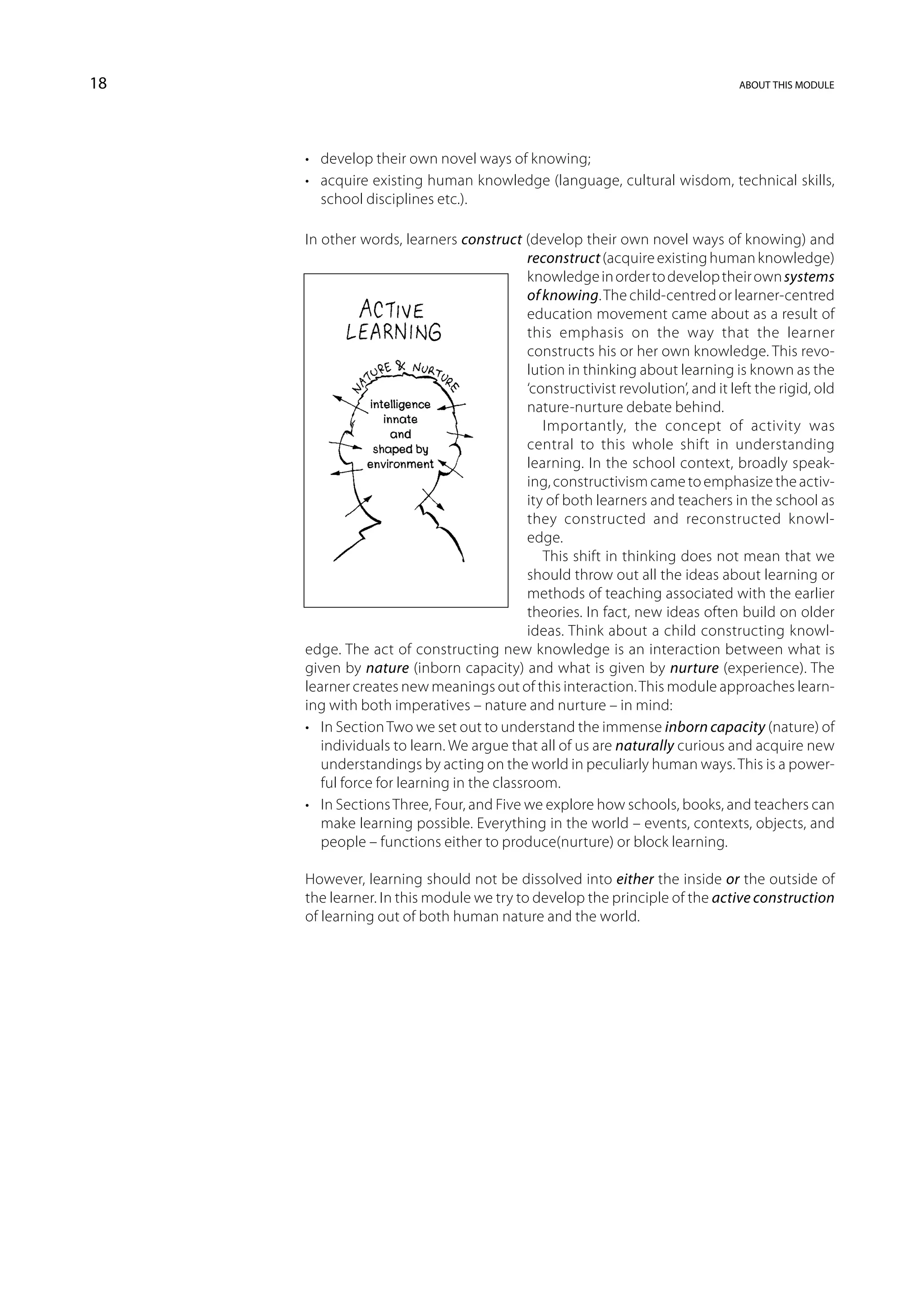18                                                                                about this module




     •	 develop their own novel ways of knowing;
     •	 acquire existing human knowledge (language, cultural wisdom, technical skills,
        school disciplines etc.).

     In other words, learners construct (develop their own novel ways of knowing) and
                                            reconstruct (acquire existing human knowledge)
                                            knowledge in order to develop their own systems
                                            of knowing. The child-centred or learner-centred
                                            education movement came about as a result of
                                            this emphasis on the way that the learner
                                            constructs his or her own knowledge. This revo-
                                            lution in thinking about learning is known as the
                                            ‘constructivist revolution’, and it left the rigid, old
                                            nature-nurture debate behind.
                                               Importantly, the concept of activity was
                                            central to this whole shift in understanding
                                            learning. In the school context, broadly speak-
                                            ing, constructivism came to emphasize the activ-
                                            ity of both learners and teachers in the school as
                                            they constructed and reconstructed knowl-
                                            edge.
                                               This shift in thinking does not mean that we
                                            should throw out all the ideas about learning or
                                            methods of teaching associated with the earlier
                                            theories. In fact, new ideas often build on older
                                            ideas. Think about a child constructing knowl-
     edge. The act of constructing new knowledge is an interaction between what is
     given by nature (inborn capacity) and what is given by nurture (experience). The
     learner creates new meanings out of this interaction. This module approaches learn-
     ing with both imperatives – nature and nurture – in mind:
     •	 In Section Two we set out to understand the immense inborn capacity (nature) of
        individuals to learn. We argue that all of us are naturally curious and acquire new
        understandings by acting on the world in peculiarly human ways. This is a power-
        ful force for learning in the classroom.
     •	 In Sections Three, Four, and Five we explore how schools, books, and teachers can
        make learning possible. Everything in the world – events, contexts, objects, and
        people – functions either to produce(nurture) or block learning.

     However, learning should not be dissolved into either the inside or the outside of
     the learner. In this module we try to develop the principle of the active construction
     of learning out of both human nature and the world.
 