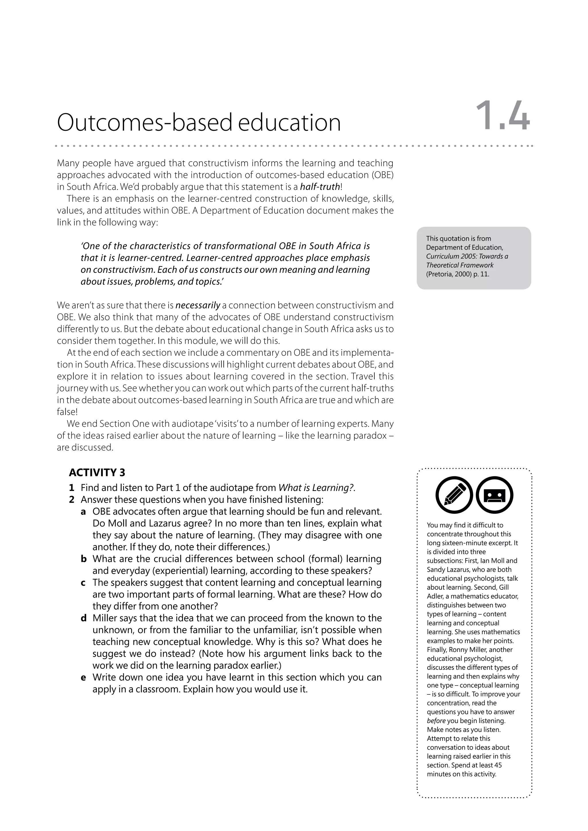 Outcomes-based education                                                                                  1.4
Many people have argued that constructivism informs the learning and teaching
approaches advocated with the introduction of outcomes-based education (OBE)
in South Africa. We’d probably argue that this statement is a half-truth!
   There is an emphasis on the learner-centred construction of knowledge, skills,
values, and attitudes within OBE. A Department of Education document makes the
link in the following way:
                                                                                         This quotation is from
      ‘One of the characteristics of transformational OBE in South Africa is             Department of Education,
      that it is learner-centred. Learner-centred approaches place emphasis              Curriculum 2005: Towards a
                                                                                         Theoretical Framework
      on constructivism. Each of us constructs our own meaning and learning              (Pretoria, 2000) p. 11.
      about issues, problems, and topics.’

We aren’t as sure that there is necessarily a connection between constructivism and
OBE. We also think that many of the advocates of OBE understand constructivism
differently to us. But the debate about educational change in South Africa asks us to
consider them together. In this module, we will do this.
   At the end of each section we include a commentary on OBE and its implementa-
tion in South Africa. These discussions will highlight current debates about OBE, and
explore it in relation to issues about learning covered in the section. Travel this
journey with us. See whether you can work out which parts of the current half-truths
in the debate about outcomes-based learning in South Africa are true and which are
false!
   We end Section One with audiotape ‘visits’ to a number of learning experts. Many
of the ideas raised earlier about the nature of learning – like the learning paradox –
are discussed.

   Activity 3
   1	 Find and listen to Part 1 of the audiotape from What is Learning?.
   2	 Answer these questions when you have finished listening:
   	 a	 OBE advocates often argue that learning should be fun and relevant.
         Do Moll and Lazarus agree? In no more than ten lines, explain what              You may find it difficult to
         they say about the nature of learning. (They may disagree with one              concentrate throughout this
                                                                                         long sixteen-minute excerpt. It
         another. If they do, note their differences.)                                   is divided into three
   	 b	 What are the crucial differences between school (formal) learning               subsections: First, Ian Moll and
         and everyday (experiential) learning, according to these speakers?              Sandy Lazarus, who are both
                                                                                         educational psychologists, talk
   	 c	 The speakers suggest that content learning and conceptual learning              about learning. Second, Gill
         are two important parts of formal learning. What are these? How do              Adler, a mathematics educator,
         they differ from one another?                                                   distinguishes between two
                                                                                         types of learning – content
   	 d	 Miller says that the idea that we can proceed from the known to the             learning and conceptual
         unknown, or from the familiar to the unfamiliar, isn’t possible when            learning. She uses mathematics
         teaching new conceptual knowledge. Why is this so? What does he                 examples to make her points.
                                                                                         Finally, Ronny Miller, another
         suggest we do instead? (Note how his argument links back to the                 educational psychologist,
         work we did on the learning paradox earlier.)                                   discusses the different types of
   	 e	 Write down one idea you have learnt in this section which you can               learning and then explains why
                                                                                         one type – conceptual learning
         apply in a classroom. Explain how you would use it.                             – is so difficult. To improve your
                                                                                         concentration, read the
                                                                                         questions you have to answer
                                                                                         before you begin listening.
                                                                                         Make notes as you listen.
                                                                                         Attempt to relate this
                                                                                         conversation to ideas about
                                                                                         learning raised earlier in this
                                                                                         section. Spend at least 45
                                                                                         minutes on this activity.
 