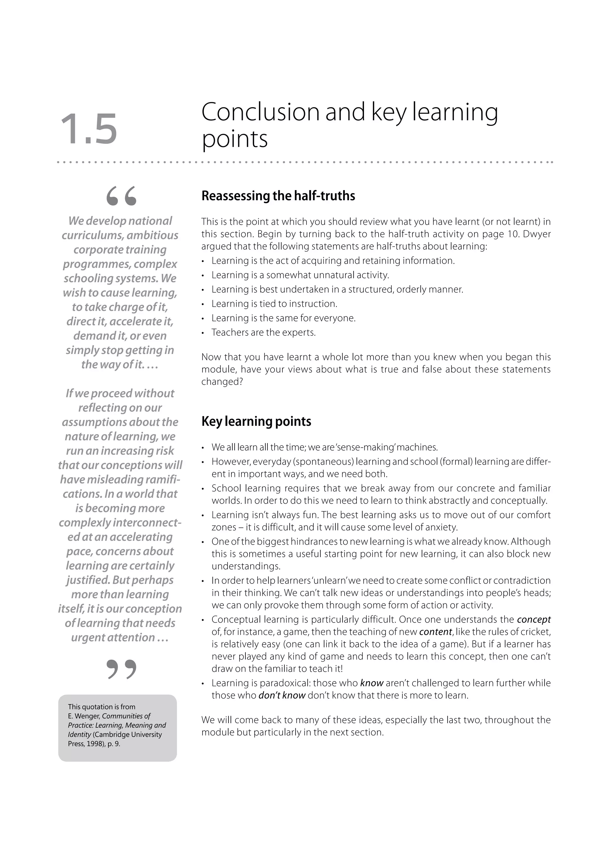 Conclusion and key learning
1.5                                 points

                                    Reassessing the half-truths
 We develop national                This is the point at which you should review what you have learnt (or not learnt) in
curriculums, ambitious              this section. Begin by turning back to the half-truth activity on page 10. Dwyer
   corporate training               argued that the following statements are half-truths about learning:
programmes, complex                 •	 Learning is the act of acquiring and retaining information.
schooling systems. We               •	 Learning is a somewhat unnatural activity.
wish to cause learning,             •	 Learning is best undertaken in a structured, orderly manner.
  to take charge of it,             •	 Learning is tied to instruction.
 direct it, accelerate it,          •	 Learning is the same for everyone.
   demand it, or even               •	 Teachers are the experts.
 simply stop getting in
                                    Now that you have learnt a whole lot more than you knew when you began this
    the way of it. …                module, have your views about what is true and false about these statements
                                    changed?
  If we proceed without
      reflecting on our
 assumptions about the              Key learning points
  nature of learning, we
  run an increasing risk            •	 We all learn all the time; we are ‘sense-making’ machines.
that our conceptions will           •	 However, everyday (spontaneous) learning and school (formal) learning are differ-
                                       ent in important ways, and we need both.
 have misleading ramifi-
                                    •	 School learning requires that we break away from our concrete and familiar
 cations. In a world that              worlds. In order to do this we need to learn to think abstractly and conceptually.
     is becoming more               •	 Learning isn’t always fun. The best learning asks us to move out of our comfort
complexly interconnect-                zones – it is difficult, and it will cause some level of anxiety.
   ed at an accelerating            •	 One of the biggest hindrances to new learning is what we already know. Although
  pace, concerns about                 this is sometimes a useful starting point for new learning, it can also block new
  learning are certainly               understandings.
  justified. But perhaps            •	 In order to help learners ‘unlearn’ we need to create some conflict or contradiction
    more than learning                 in their thinking. We can’t talk new ideas or understandings into people’s heads;
itself, it is our conception           we can only provoke them through some form of action or activity.
  of learning that needs            •	 Conceptual learning is particularly difficult. Once one understands the concept
                                       of, for instance, a game, then the teaching of new content, like the rules of cricket,
    urgent attention …                 is relatively easy (one can link it back to the idea of a game). But if a learner has
                                       never played any kind of game and needs to learn this concept, then one can’t
                                       draw on the familiar to teach it!
                                    •	 Learning is paradoxical: those who know aren’t challenged to learn further while
                                       those who don’t know don’t know that there is more to learn.
  This quotation is from
  E. Wenger, Communities of
  Practice: Learning, Meaning and
                                    We will come back to many of these ideas, especially the last two, throughout the
  Identity (Cambridge University    module but particularly in the next section.
  Press, 1998), p. 9.
 