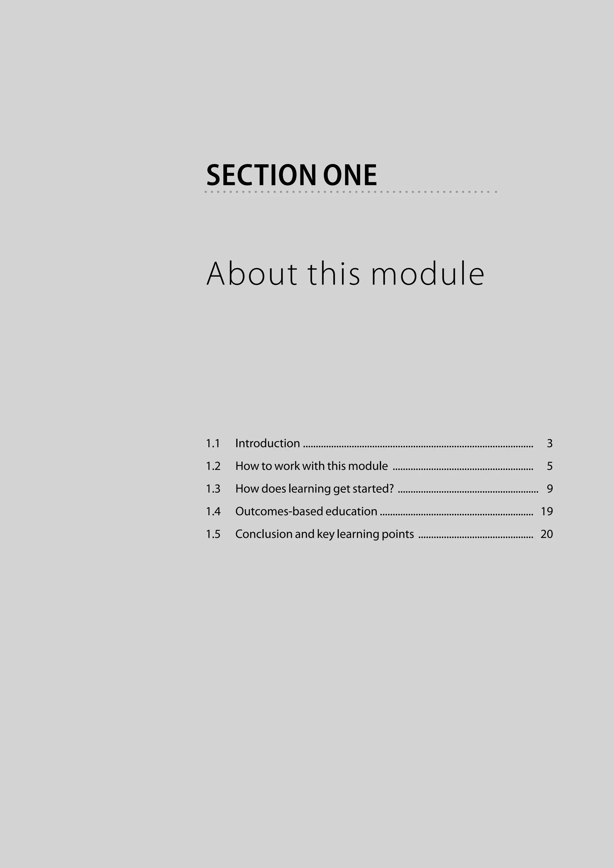 section one


About this module



1.1	 Introduction . .........................................................................................   3
1.2	 How to work with this module ........................................................   5
1.3	 How does learning get started? ........................................................   9
1.4	 Outcomes-based education ............................................................  19
1.5	 Conclusion and key learning points ..............................................  20
 