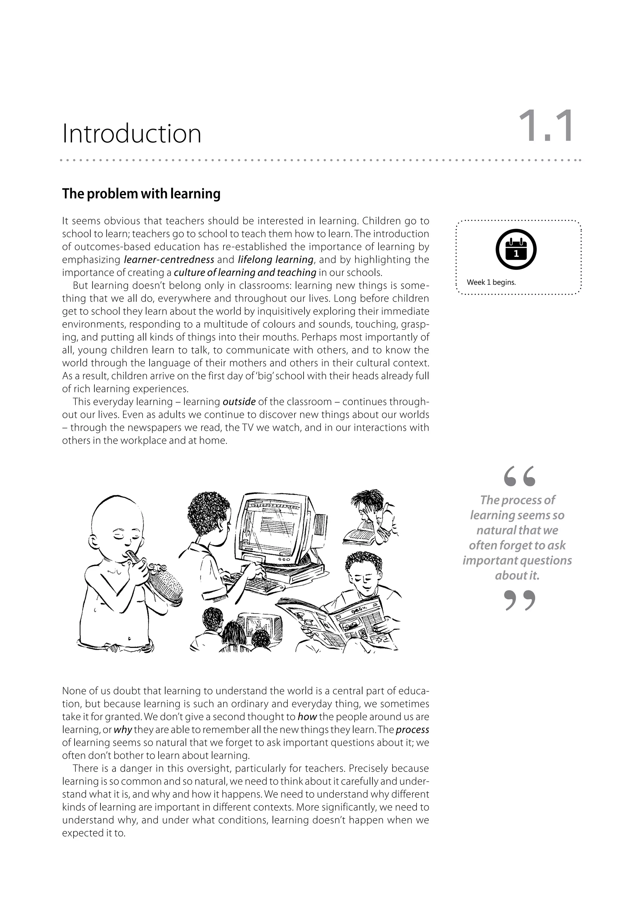 Introduction                                                                                                   1.1
The problem with learning
It seems obvious that teachers should be interested in learning. Children go to
school to learn; teachers go to school to teach them how to learn. The introduction
of outcomes-based education has re-established the importance of learning by
                                                                                                           1
emphasizing learner-centredness and lifelong learning, and by highlighting the
importance of creating a culture of learning and teaching in our schools.
                                                                                              Week 1 begins.
   But learning doesn’t belong only in classrooms: learning new things is some-
thing that we all do, everywhere and throughout our lives. Long before children
get to school they learn about the world by inquisitively exploring their immediate
environments, responding to a multitude of colours and sounds, touching, grasp-
ing, and putting all kinds of things into their mouths. Perhaps most importantly of
all, young children learn to talk, to communicate with others, and to know the
world through the language of their mothers and others in their cultural context.
As a result, children arrive on the first day of ‘big’ school with their heads already full
of rich learning experiences.
   This everyday learning – learning outside of the classroom – continues through-
out our lives. Even as adults we continue to discover new things about our worlds
– through the newspapers we read, the TV we watch, and in our interactions with
others in the workplace and at home.




                                                                                                 The process of
                                                                                               learning seems so
                                                                                                 natural that we
                                                                                               often forget to ask
                                                                                              important questions
                                                                                                    about it.




None of us doubt that learning to understand the world is a central part of educa-
tion, but because learning is such an ordinary and everyday thing, we sometimes
take it for granted. We don’t give a second thought to how the people around us are
learning, or why they are able to remember all the new things they learn. The process
of learning seems so natural that we forget to ask important questions about it; we
often don’t bother to learn about learning.
   There is a danger in this oversight, particularly for teachers. Precisely because
learning is so common and so natural, we need to think about it carefully and under-
stand what it is, and why and how it happens. We need to understand why different
kinds of learning are important in different contexts. More significantly, we need to
understand why, and under what conditions, learning doesn’t happen when we
expected it to.
 