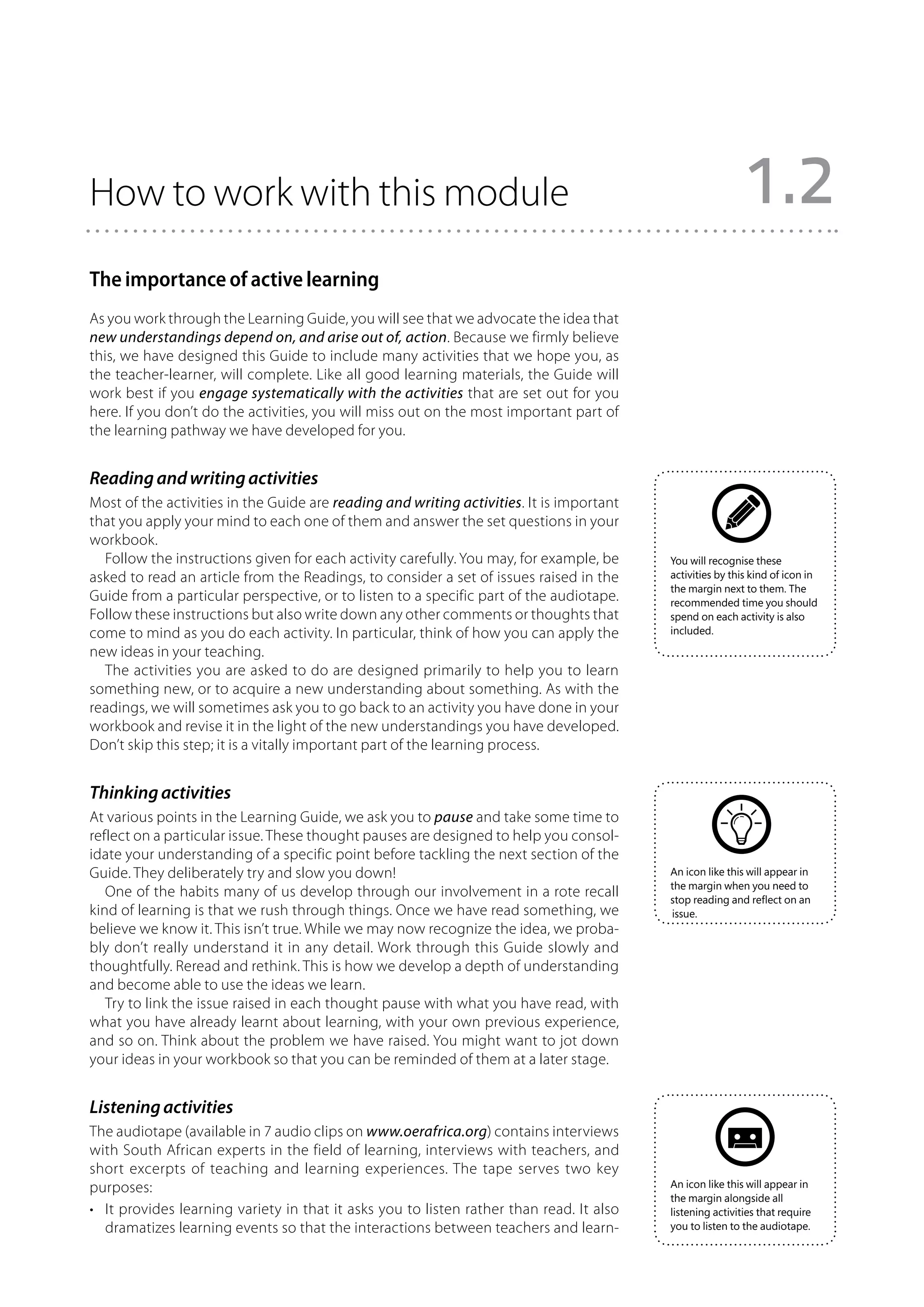 How to work with this module                                                                               1.2
The importance of active learning
As you work through the Learning Guide, you will see that we advocate the idea that
new understandings depend on, and arise out of, action. Because we firmly believe
this, we have designed this Guide to include many activities that we hope you, as
the teacher-learner, will complete. Like all good learning materials, the Guide will
work best if you engage systematically with the activities that are set out for you
here. If you don’t do the activities, you will miss out on the most important part of
the learning pathway we have developed for you.


Reading and writing activities
Most of the activities in the Guide are reading and writing activities. It is important
that you apply your mind to each one of them and answer the set questions in your
workbook.
  Follow the instructions given for each activity carefully. You may, for example, be     You will recognise these
asked to read an article from the Readings, to consider a set of issues raised in the     activities by this kind of icon in
                                                                                          the margin next to them. The
Guide from a particular perspective, or to listen to a specific part of the audiotape.    recommended time you should
Follow these instructions but also write down any other comments or thoughts that         spend on each activity is also
come to mind as you do each activity. In particular, think of how you can apply the       included.

new ideas in your teaching.
  The activities you are asked to do are designed primarily to help you to learn
something new, or to acquire a new understanding about something. As with the
readings, we will sometimes ask you to go back to an activity you have done in your
workbook and revise it in the light of the new understandings you have developed.
Don’t skip this step; it is a vitally important part of the learning process.


Thinking activities
At various points in the Learning Guide, we ask you to pause and take some time to
reflect on a particular issue. These thought pauses are designed to help you consol-
idate your understanding of a specific point before tackling the next section of the
Guide. They deliberately try and slow you down!                                           An icon like this will appear in
                                                                                          the margin when you need to
   One of the habits many of us develop through our involvement in a rote recall          stop reading and reflect on an
kind of learning is that we rush through things. Once we have read something, we          issue.
believe we know it. This isn’t true. While we may now recognize the idea, we proba-
bly don’t really understand it in any detail. Work through this Guide slowly and
thoughtfully. Reread and rethink. This is how we develop a depth of understanding
and become able to use the ideas we learn.
   Try to link the issue raised in each thought pause with what you have read, with
what you have already learnt about learning, with your own previous experience,
and so on. Think about the problem we have raised. You might want to jot down
your ideas in your workbook so that you can be reminded of them at a later stage.


Listening activities
The audiotape (available in 7 audio clips on www.oerafrica.org) contains interviews
with South African experts in the field of learning, interviews with teachers, and
short excerpts of teaching and learning experiences. The tape serves two key
purposes:                                                                                 An icon like this will appear in
                                                                                          the margin alongside all
•	 It provides learning variety in that it asks you to listen rather than read. It also   listening activities that require
   dramatizes learning events so that the interactions between teachers and learn-        you to listen to the audiotape.
 