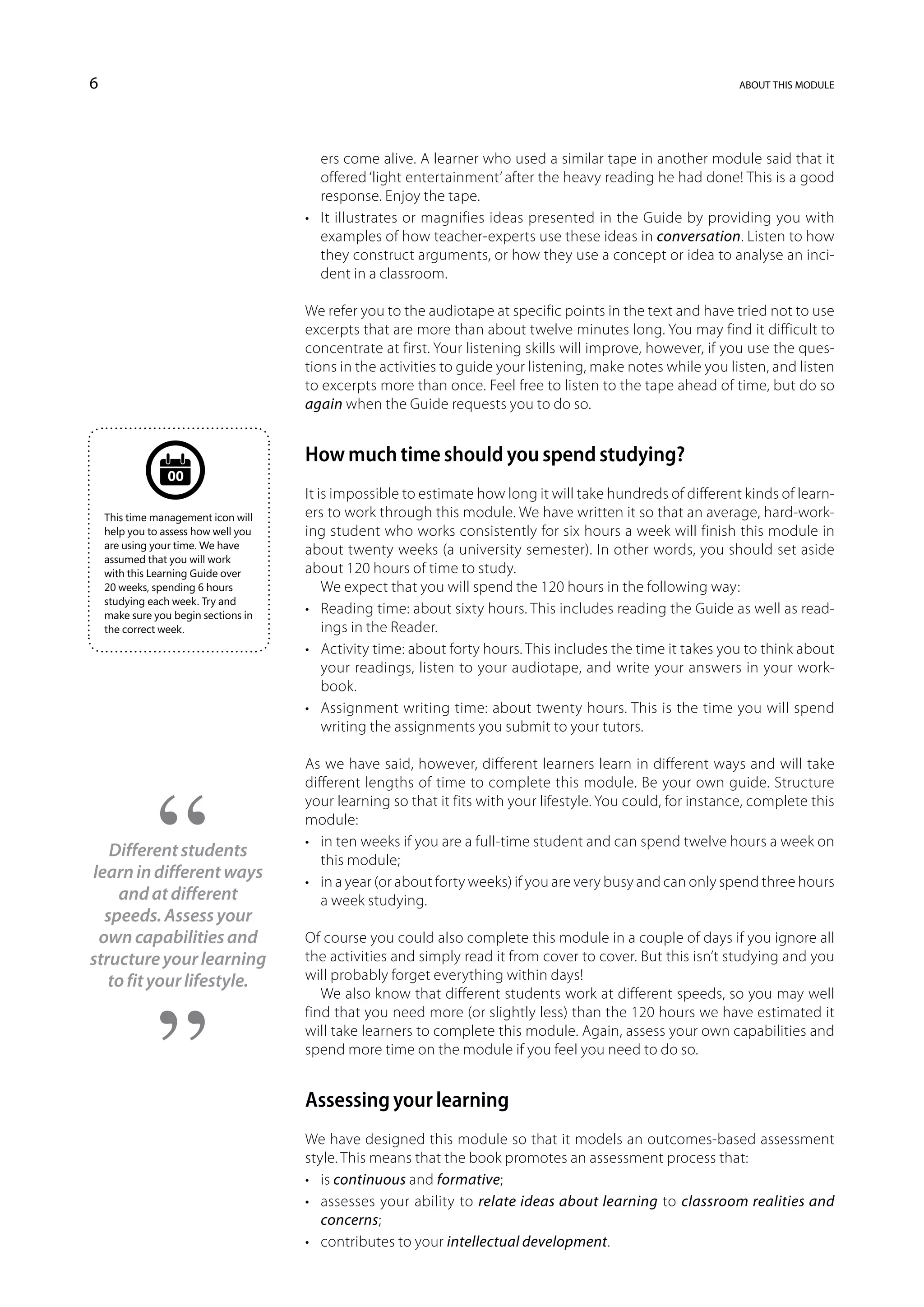 6                                                                                                             about this module




                                         ers come alive. A learner who used a similar tape in another module said that it
                                         offered ‘light entertainment’ after the heavy reading he had done! This is a good
                                         response. Enjoy the tape.
                                      •	 It illustrates or magnifies ideas presented in the Guide by providing you with
                                         examples of how teacher-experts use these ideas in conversation. Listen to how
                                         they construct arguments, or how they use a concept or idea to analyse an inci-
                                         dent in a classroom.

                                      We refer you to the audiotape at specific points in the text and have tried not to use
                                      excerpts that are more than about twelve minutes long. You may find it difficult to
                                      concentrate at first. Your listening skills will improve, however, if you use the ques-
                                      tions in the activities to guide your listening, make notes while you listen, and listen
                                      to excerpts more than once. Feel free to listen to the tape ahead of time, but do so
                                      again when the Guide requests you to do so.


                                      How much time should you spend studying?
                 00
                                      It is impossible to estimate how long it will take hundreds of different kinds of learn-
    This time management icon will    ers to work through this module. We have written it so that an average, hard-work-
    help you to assess how well you   ing student who works consistently for six hours a week will finish this module in
    are using your time. We have      about twenty weeks (a university semester). In other words, you should set aside
    assumed that you will work
    with this Learning Guide over     about 120 hours of time to study.
    20 weeks, spending 6 hours            We expect that you will spend the 120 hours in the following way:
    studying each week. Try and
    make sure you begin sections in
                                      •	 Reading time: about sixty hours. This includes reading the Guide as well as read-
    the correct week.                     ings in the Reader.
                                      •	 Activity time: about forty hours. This includes the time it takes you to think about
                                          your readings, listen to your audiotape, and write your answers in your work-
                                          book.
                                      •	 Assignment writing time: about twenty hours. This is the time you will spend
                                          writing the assignments you submit to your tutors.

                                      As we have said, however, different learners learn in different ways and will take
                                      different lengths of time to complete this module. Be your own guide. Structure
                                      your learning so that it fits with your lifestyle. You could, for instance, complete this
                                      module:
                                      •	 in ten weeks if you are a full-time student and can spend twelve hours a week on
   Different students                    this module;
learn in different ways               •	 in a year (or about forty weeks) if you are very busy and can only spend three hours
    and at different                     a week studying.
  speeds. Assess your
 own capabilities and                 Of course you could also complete this module in a couple of days if you ignore all
structure your learning               the activities and simply read it from cover to cover. But this isn’t studying and you
   to fit your lifestyle.             will probably forget everything within days!
                                         We also know that different students work at different speeds, so you may well
                                      find that you need more (or slightly less) than the 120 hours we have estimated it
                                      will take learners to complete this module. Again, assess your own capabilities and
                                      spend more time on the module if you feel you need to do so.


                                      Assessing your learning
                                      We have designed this module so that it models an outcomes-based assessment
                                      style. This means that the book promotes an assessment process that:
                                      •	 is continuous and formative;
                                      •	 assesses your ability to relate ideas about learning to classroom realities and
                                         concerns;
                                      •	 contributes to your intellectual development.
 