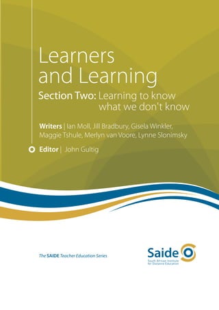 Learners
and Learning
Section Two: Learning to know
             what we don't know
Writers | Ian Moll, Jill Bradbury, Gisela Winkler,
Maggie Tshule, Merlyn van Voore, Lynne Slonimsky
Editor | John Gultig




The SAIDE Teacher Education Series
 