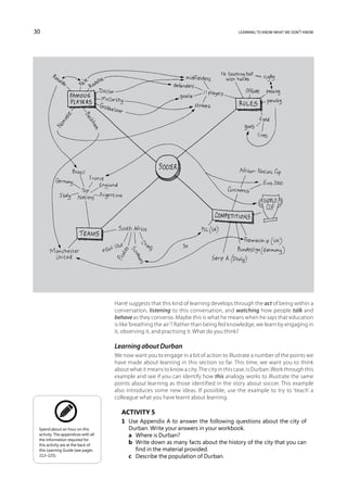 30                                                                                         learning to know what we don’t know




                                     Harré suggests that this kind of learning develops through the act of being within a
                                     conversation, listening to this conversation, and watching how people talk and
                                     behave as they converse. Maybe this is what he means when he says that education
                                     is like ‘breathing the air’? Rather than being fed knowledge, we learn by engaging in
                                     it, observing it, and practising it. What do you think?

                                     Learning about Durban
                                     We now want you to engage in a bit of action to illustrate a number of the points we
                                     have made about learning in this section so far. This time, we want you to think
                                     about what it means to know a city. The city in this case, is Durban. Work through this
                                     example and see if you can identify how this analogy works to illustrate the same
                                     points about learning as those identified in the story about soccer. This example
                                     also introduces some new ideas. If possible, use the example to try to ‘teach’ a
                                     colleague what you have learnt about learning.

                                        Activity 5
                                        1	 Use Appendix A to answer the following questions about the city of
 Spend about an hour on this               Durban. Write your answers in your workbook.
 activity. The appendices with all      	 a	 Where is Durban?
 the information required for
 this activity are at the back of
                                        	 b	Write down as many facts about the history of the city that you can
 this Learning Guide (see pages              find in the material provided.
 213–225).                              	 c	 Describe the population of Durban.
 
