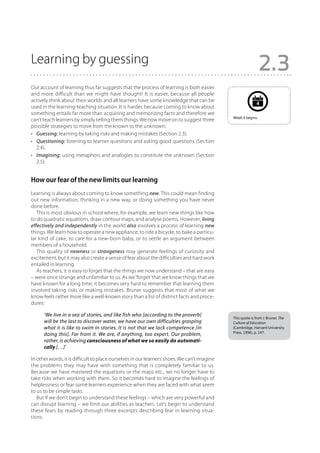 Learning by guessing
                                                                                                               2.3
Our account of learning thus far suggests that the process of learning is both easier
and more difficult than we might have thought! It is easier, because all people
actively think about their worlds and all learners have some knowledge that can be
                                                                                                             4
used in the learning-teaching situation. It is harder, because coming to know about
something entails far more than acquiring and memorizing facts and therefore we
                                                                                              Week 4 begins.
can’t teach learners by simply telling them things. We now move on to suggest three
possible strategies to move from the known to the unknown:
•	 Guessing: learning by taking risks and making mistakes (Section 2.3).
•	 Questioning: listening to learner questions and asking good questions (Section
   2.4).
•	 Imagining: using metaphors and analogies to constitute the unknown (Section
   2.5).


How our fear of the new limits our learning
Learning is always about coming to know something new. This could mean finding
out new information, thinking in a new way, or doing something you have never
done before.
   This is most obvious in school where, for example, we learn new things like how
to do quadratic equations, draw contour maps, and analyse poems. However, living
effectively and independently in the world also involves a process of learning new
things. We learn how to operate a new appliance, to ride a bicycle, to bake a particu-
lar kind of cake, to care for a new-born baby, or to settle an argument between
members of a household.
   This quality of newness or strangeness may generate feelings of curiosity and
excitement, but it may also create a sense of fear about the difficulties and hard work
entailed in learning.
   As teachers, it is easy to forget that the things we now understand – that are easy
– were once strange and unfamiliar to us. As we ‘forget’ that we know things that we
have known for a long time, it becomes very hard to remember that learning them
involved taking risks or making mistakes. Bruner suggests that most of what we
know feels rather more like a well-known story than a list of distinct facts and proce-
dures:

      ‘We live in a sea of stories, and like fish who [according to the proverb]
                                                                                              This quote is from J. Bruner, The
      will be the last to discover water, we have our own difficulties grasping               Culture of Education
      what it is like to swim in stories. It is not that we lack competence [in               (Cambridge, Harvard University
                                                                                              Press, 1996), p. 147.
      doing this]. Far from it. We are, if anything, too expert. Our problem,
      rather, is achieving consciousness of what we so easily do automati-
      cally […]’

In other words, it is difficult to place ourselves in our learners’ shoes. We can’t imagine
the problems they may have with something that is completely familiar to us.
Because we have mastered the equations or the maps etc., we no longer have to
take risks when working with them. So it becomes hard to imagine the feelings of
helplessness or fear some learners experience when they are faced with what seem
to us to be simple tasks.
   But if we don’t begin to understand these feelings – which are very powerful and
can disrupt learning – we limit our abilities as teachers. Let’s begin to understand
these fears by reading through three excerpts describing fear in learning situa-
tions.
 