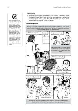 34                                                                                           learning to know what we don’t know




                                      Activity 6
                                      1	 Read the cartoon below and the extracts on page 35. They tell us about
                                         the experiences of people who remember feeling anxious in a learning
                                         situation. Try to find out why they felt uncertain, even afraid. Then
 Spend about an hour on this             answer the questions that follow the extracts.
 activity. You might want to talk
 to other teachers about the
 fears mentioned in these
                                    Experience 1: Njoroge
 excerpts. Make notes in your
 workbook. Experience 1 is from       It was in Standard IV that they began to learn English. Lucia, Mwihaki’s sister, taught
 a famous novel called Weep
                                      them. They all sat expectantly at their desks with eyes on the board. A knowledge of
 Not, Child, by Kenyan author,
 Ngugi wa Thiong’o (published                             English was the criterion of a man’s learning.
 by Heinemann, London in
 1964). Experience 2 is from a          What’s your name?           Njoroge.               Njoroge, stand up.
 novel called I Know Why the
 Caged Bird Sings, written by
 American author, Maya
 Angelou (published by Virago
 Press, London in 1984). The
 ‘Uncle Willie’ referred to is a
 teacher. Experience 3 was
 written by University of the
 Witwatersrand student, Mandla
 Maseko.


                                                                                         He stood up. Learning English was all
                                                                                         right but not when he stood up for all
                                                                                         eyes to watch and maybe make faces
                                                                                                        at him.



                                                                                          What are you doing?




                                                                                                       You are standing up.



                                       What are YOU doing?




                                                                  You are standing up.                            No! No! …

                                         Njoroge was very confused. Hands were raised up all around him. He felt very
                                               foolish so that in the end he gave up the very attempt to answer.
 