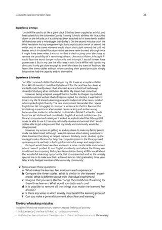 learning to know what we don’t know                                                           35



Experience 2: Maya
      ‘Uncle Willie used to sit like a giant black Z (he had been crippled as a child), and
      hear us testify to the Lafayette County Training School’s abilities. His face pulled
      down on the left side, as if a pulley had been attached to his lower teeth, and his
      left hand was only a mite bigger than Bailey’s. On the second mistake or on the
      third hesitation his big overgrown right hand would catch one of us behind the
      collar, and in the same moment would thrust the culprit toward the dull red
      heater, which throbbed like a toothache. We were never burned, although once
      I might have been when I was so terrified I tried to jump onto the stove to
      remove the possibility of it remaining a threat. Like most children, I thought if I
      could face the worst danger voluntarily, and triumph, I would forever have
      power over it. But in my case the effort was in vain. Uncle Willie held tight to my
      dress and I only got close enough to smell the clean dry scent of hot iron. We
      learnt the times tables without understanding their grand principle, simply
      because we had the capacity and no alternative.’

Experience 3: Mandla
      ‘In 1996, I received a letter that changed my life. It was an acceptance letter
      from Wits University. I could hardly believe it! For the next few days I was so
      excited I could hardly sleep. I had attended a rural school but had always
      dreamt of studying at an institution like Wits. My dream had come true!
          However, being accepted was just the first hurdle. As I began my studies I
      sometimes almost wished I hadn’t been accepted. For starters, it was the first
      time in my life I’d shared a learning area with students of other races, most of
      whom spoke English fluently. The new environment demanded that I speak
      English too. Yet I struggled to construct a sentence for the first few months!
      And asking a question in a lecture was nerve-racking and embarrassing
      because other students – schooled at multiracial or Model C schools – made
      fun of me as I stuttered and mumbled in English. A second problem was the
      library’s computerized catalogue: it looked so sophisticated that I thought I’d
      never be able to use it. I became extremely nervous and worried that I would
      not be able to get a degree and that my family and community would be
      disappointed.
          However, my success in getting in, and my desire to make my family proud,
      made me determined. Although I was still nervous about asking questions in
      class, I realized that doing so helped me learn. Similarly, once I plucked up the
      courage to ask a librarian for help, the computer system in the library proved
      quite easy and a real help in finding information for essays and assignments.
          Perhaps I would have been less anxious in a more comfortable environment
      where I wasn’t pushed to use English constantly and where the library was
      smaller and less imposing. But my excitement about being at Wits was all about
      the wonderful learning opportunity that it represented and so the anxiety
      spurred me on to make sure that I achieved. And so I did, graduating three years
      later, a fully-fledged member of the university community.’

   2	 Now answer these questions:
   	 a	 What makes the learners feel anxious in each experience?
   	 b	Compare the three stories. What is similar in the learners’ experi-
        ences? What is different about their individual experiences?
   	 c	Imagine that you were able to change the conditions of learning for
        these three learners. What would you do for each one?
   	 d	 it possible to remove all the things that made the learners feel
        Is
        anxious?
   	 e	 there any sense in which anxiety may benefit the learning process?
        Is
   	 f	 Can you make a general statement about fear and learning?

The fear of making mistakes
In each of the three experiences, learners report feelings of anxiety:
•	 in Experience 2 the fear is linked to harsh punishment;
•	 in the other two situations there is no such threat. In these instances, the anxiety
 