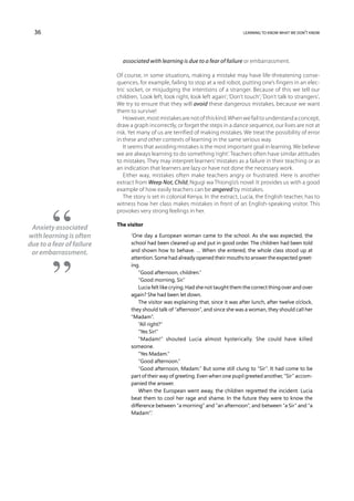 36                                                                                learning to know what we don’t know




                             associated with learning is due to a fear of failure or embarrassment.

                           Of course, in some situations, making a mistake may have life-threatening conse-
                           quences, for example, failing to stop at a red robot, putting one’s fingers in an elec-
                           tric socket, or misjudging the intentions of a stranger. Because of this we tell our
                           children, ‘Look left, look right, look left again’; ‘Don’t touch’; ‘Don’t talk to strangers’.
                           We try to ensure that they will avoid these dangerous mistakes, because we want
                           them to survive!
                              However, most mistakes are not of this kind. When we fail to understand a concept,
                           draw a graph incorrectly, or forget the steps in a dance sequence, our lives are not at
                           risk. Yet many of us are terrified of making mistakes. We treat the possibility of error
                           in these and other contexts of learning in the same serious way.
                              It seems that avoiding mistakes is the most important goal in learning. We believe
                           we are always learning to do something ‘right’. Teachers often have similar attitudes
                           to mistakes. They may interpret learners’ mistakes as a failure in their teaching or as
                           an indication that learners are lazy or have not done the necessary work.
                              Either way, mistakes often make teachers angry or frustrated. Here is another
                           extract from Weep Not, Child, Ngugi wa Thiong’o’s novel. It provides us with a good
                           example of how easily teachers can be angered by mistakes.
                              The story is set in colonial Kenya. In the extract, Lucia, the English teacher, has to
                           witness how her class makes mistakes in front of an English-speaking visitor. This
                           provokes very strong feelings in her.

                           The visitor
 Anxiety associated
with learning is often           ‘One day a European woman came to the school. As she was expected, the
due to a fear of failure         school had been cleaned up and put in good order. The children had been told
 or embarrassment.               and shown how to behave. … When she entered, the whole class stood up at
                                 attention. Some had already opened their mouths to answer the expected greet-
                                 ing.
                                     “Good afternoon, children.”
                                     “Good morning, Sir.”
                                     Lucia felt like crying. Had she not taught them the correct thing over and over
                                 again? She had been let down.
                                     The visitor was explaining that, since it was after lunch, after twelve o’clock,
                                 they should talk of “afternoon”, and since she was a woman, they should call her
                                 “Madam”.
                                     “All right?”
                                     “Yes Sir!”
                                     “Madam!” shouted Lucia almost hysterically. She could have killed
                                 someone.
                                     “Yes Madam.”
                                     “Good afternoon.”
                                     “Good afternoon, Madam.” But some still clung to “Sir”. It had come to be
                                 part of their way of greeting. Even when one pupil greeted another, “Sir” accom-
                                 panied the answer.
                                     When the European went away, the children regretted the incident. Lucia
                                 beat them to cool her rage and shame. In the future they were to know the
                                 difference between “a morning” and “an afternoon”, and between “a Sir” and “a
                                 Madam”.’
 