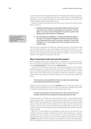 38                                                                                      learning to know what we don’t know




                                 or another context of learning. Identifying the central argument clearly as we did in
                                 the last activity is one reading strategy. You also need to become comfortable with
                                 skipping or moving quickly through parts of an article without worrying if all of it
                                 makes complete and immediate sense to you.
                                    However, imagine if we told those of you who have no idea what ‘artificial intelli-
                                 gence’ is that it is:

                                       ‘1.	A label for a relatively new interdisciplinary field combining research
                                            and theory from cognitive psychology and computer sciences,
                                            which is focused on the development of artificial systems that
                                            display human-like thinking or “intelligence”.
 This is from A. S. Reber, The         2.	Any manufactured intelligence, i.e. the goal of the field of study in 1.
 Penguin Dictionary of
                                           The work in AI [artificial intelligence] should be, although it often is
 Psychology (Harmondsworth,
 Penguin, 1995).                           not, distinguished from work in computer simulation, in which the
                                           intelligence is in the programmer of the computer and not the
                                           machine itself.’

                                 Once you have understood this definition, reread the sections in Dennett that deal
                                 with artificial intelligence. You will probably understand the references in the
                                 Dennett article that much better now. As we have said before, one way of expand-
                                 ing your existing network of knowledge about any subject is, of course, to read
                                 further on the subject. Then build the new links …


                                 Why is it important to take risks and make mistakes?
                                 Dennett suggests that the key to learning lies in a willingness to guess and take risks
                                 even when these risks lead to mistakes. He goes further to suggest that mistakes
                                 may be more productive for learning than correct guesses.
                                    He accepts that there are times when mistakes are dangerous and should be
                                 avoided, but goes on to argue that we are more afraid of mistakes than we need to
                                 be. In school learning guessing is nerve-racking and many learners prefer to remain
                                 silent and inactive rather than risk a mistake. But because classrooms are places
                                 where we learn new things, school tasks often put us in a situation where, as Dennett
                                 puts it:

                                       ‘the only way to come up with the answer is to take some creative leaps
                                       in the dark and be informed by the results’.

                                 Mistakes can be productive if we make educated guesses. These are guesses that
                                 build on what we already know. Once made, we need to look carefully at the results
                                 to establish whether they are correct or not. Dennett argues that:

                                       ‘we don’t usually have to risk life and limb in order to learn from our
                                       mistakes, but we do have to keep track and actually attend to them’.

                                 If we do not take our mistakes seriously and ‘attend to them’ – look carefully at what
                                 went wrong and why – we limit our opportunities for learning. Think back to Uncle
                                 Willie’s children (see page 38). They recited the times-tables without risking mistakes
                                 because they were afraid of the punishment they would get for ‘being wrong’.
                                 However, because they avoided mistakes, they avoided opportunities for true
                                 understanding. In the end they ‘learnt the times-tables without understanding their
                                 grand principle’.
                                    Most of us may be willing to contemplate the idea that we can learn from our
                                 mistakes as Dennett suggests. By reflecting on the unexpected results or negative
                                 consequences of our actions, we may come to a new understanding of what
                                 happened and why. However, most of us find it very difficult to attend to our mistakes
                                 in public. We prefer to see ‘learning from our mistakes’ as a private, individual experi-
                                 ence to be hidden from others to whom we pretend that we know much more than
 