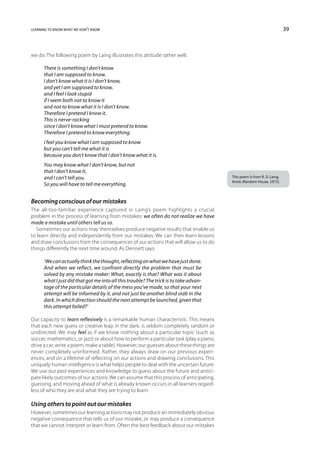 learning to know what we don’t know                                                                                       39



we do. The following poem by Laing illustrates this attitude rather well.

      There is something I don’t know
      that I am supposed to know.
      I don’t know what it is I don’t know,
      and yet I am supposed to know,
      and I feel I look stupid
      if I seem both not to know it
      and not to know what it is I don’t know.
      Therefore I pretend I know it.
      This is nerve-racking
      since I don’t know what I must pretend to know.
      Therefore I pretend to know everything.
      I feel you know what I am supposed to know
      but you can’t tell me what it is
      because you don’t know that I don’t know what it is.
      You may know what I don’t know, but not
      that I don’t know it,
      and I can’t tell you.                                                              This poem is from R. D. Laing,
                                                                                         Knots (Random House, 1972).
      So you will have to tell me everything.


Becoming conscious of our mistakes
The all-too-familiar experience captured in Laing’s poem highlights a crucial
problem in the process of learning from mistakes: we often do not realize we have
made a mistake until others tell us so.
   Sometimes our actions may themselves produce negative results that enable us
to learn directly and independently from our mistakes. We can then learn lessons
and draw conclusions from the consequences of our actions that will allow us to do
things differently the next time around. As Dennett says:

      ‘We can actually think the thought, reflecting on what we have just done.
      And when we reflect, we confront directly the problem that must be
      solved by any mistake maker: What, exactly is that? What was it about
      what I just did that got me into all this trouble? The trick is to take advan-
      tage of the particular details of the mess you’ve made, so that your next
      attempt will be informed by it, and not just be another blind stab in the
      dark. In which direction should the next attempt be launched, given that
      this attempt failed?’

Our capacity to learn reflexively is a remarkable human characteristic. This means
that each new guess or creative leap in the dark, is seldom completely random or
undirected. We may feel as if we know nothing about a particular topic (such as
soccer, mathematics, or jazz) or about how to perform a particular task (play a piano,
drive a car, write a poem, make a table). However, our guesses about these things are
never completely uninformed. Rather, they always draw on our previous experi-
ences, and on a lifetime of reflecting on our actions and drawing conclusions. This
uniquely human intelligence is what helps people to deal with the uncertain future.
We use our past experiences and knowledge to guess about the future and antici-
pate likely outcomes of our actions. We can assume that this process of anticipating,
guessing, and moving ahead of what is already known occurs in all learners regard-
less of who they are and what they are trying to learn.

Using others to point out our mistakes
However, sometimes our learning actions may not produce an immediately obvious
negative consequence that tells us of our mistake, or may produce a consequence
that we cannot interpret or learn from. Often the best feedback about our mistakes
 