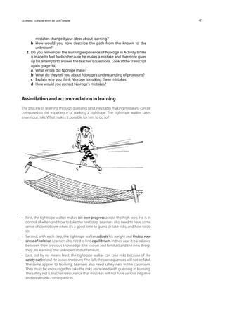 learning to know what we don’t know                                                          41



         mistakes changed your ideas about learning?
   	 b	 How would you now describe the path from the known to the
         unknown?
   2	 Do you remember the learning experience of Njoroge in Activity 6? He
      is made to feel foolish because he makes a mistake and therefore gives
      up his attempts to answer the teacher’s questions. Look at the transcript
      again (page 34).
   	 a	 What errors did Njoroge make?
   	 b	 What do they tell you about Njoroge’s understanding of pronouns?
   	 c	 Explain why you think Njoroge is making these mistakes.
   	 d	 How would you correct Njoroge’s mistakes?



Assimilation and accommodation in learning
The process of learning through guessing (and inevitably making mistakes) can be
compared to the experience of walking a tightrope. The tightrope walker takes
enormous risks. What makes it possible for him to do so?




•	 First, the tightrope walker makes his own progress across the high wire. He is in
   control of when and how to take the next step. Learners also need to have some
   sense of control over when it’s a good time to guess or take risks, and how to do
   so.
•	 Second, with each step, the tightrope walker adjusts his weight and finds a new
   sense of balance. Learners also need to find equilibrium. In their case it is a balance
   between their previous knowledge (the known and familiar) and the new things
   they are learning (the unknown and unfamiliar).
•	 Last, but by no means least, the tightrope walker can take risks because of the
   safety net below! He knows that even if he falls the consequences will not be fatal.
   The same applies to learning. Learners also need safety nets in the classroom.
   They must be encouraged to take the risks associated with guessing in learning.
   The safety net is teacher reassurance that mistakes will not have serious negative
   and irreversible consequences.
 