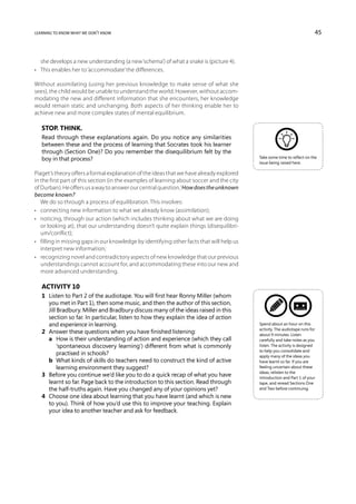 learning to know what we don’t know                                                                                       45



   she develops a new understanding (a new ‘schema’) of what a snake is (picture 4).
•	 This enables her to ‘accommodate’ the differences.

Without assimilating (using her previous knowledge to make sense of what she
sees), the child would be unable to understand the world. However, without accom-
modating the new and different information that she encounters, her knowledge
would remain static and unchanging. Both aspects of her thinking enable her to
achieve new and more complex states of mental equilibrium.

   Stop. Think.
   Read through these explanations again. Do you notice any similarities
   between these and the process of learning that Socrates took his learner
   through (Section One)? Do you remember the disequilibrium felt by the
   boy in that process?                                                                    Take some time to reflect on the
                                                                                           issue being raised here.

Piaget’s theory offers a formal explanation of the ideas that we have already explored
in the first part of this section (in the examples of learning about soccer and the city
of Durban). He offers us a way to answer our central question, ‘How does the unknown
become known?’
   We do so through a process of equilibration. This involves:
•	 connecting new information to what we already know (assimilation);
•	 noticing, through our action (which includes thinking about what we are doing
   or looking at), that our understanding doesn’t quite explain things (disequilibri-
   um/conflict);
•	 filling in missing gaps in our knowledge by identifying other facts that will help us
   interpret new information;
•	 recognizing novel and contradictory aspects of new knowledge that our previous
   understandings cannot account for, and accommodating these into our new and
   more advanced understanding.

   Activity 10
   1	 Listen to Part 2 of the audiotape. You will first hear Ronny Miller (whom
      you met in Part 1), then some music, and then the author of this section,
      Jill Bradbury. Miller and Bradbury discuss many of the ideas raised in this
      section so far. In particular, listen to how they explain the idea of action
      and experience in learning.                                                          Spend about an hour on this
                                                                                           activity. The audiotape runs for
   2	 Answer these questions when you have finished listening:                             about 9 minutes. Listen
   	 a	   How is their understanding of action and experience (which they call            carefully and take notes as you
           ‘spontaneous discovery learning’) different from what is commonly               listen. The activity is designed
                                                                                           to help you consolidate and
           practised in schools?                                                           apply many of the ideas you
   	 b	   What kinds of skills do teachers need to construct the kind of active           have learnt so far. If you are
           learning environment they suggest?                                              feeling uncertain about these
                                                                                           ideas, relisten to the
   3	 Before you continue we’d like you to do a quick recap of what you have               Introduction and Part 1 of your
      learnt so far. Page back to the introduction to this section. Read through           tape, and reread Sections One
      the half-truths again. Have you changed any of your opinions yet?                    and Two before continuing.
   4	 Choose one idea about learning that you have learnt (and which is new
      to you). Think of how you’d use this to improve your teaching. Explain
      your idea to another teacher and ask for feedback.
 