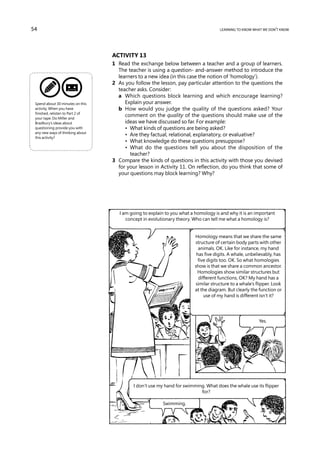 54                                                                                   learning to know what we don’t know




                                   Activity 13
                                   1	 Read the exchange below between a teacher and a group of learners.
                                      The teacher is using a question- and-answer method to introduce the
                                      learners to a new idea (in this case the notion of ‘homology’).
                                   2	 As you follow the lesson, pay particular attention to the questions the
                                      teacher asks. Consider:
                                   	 a	 Which questions block learning and which encourage learning?
 Spend about 30 minutes on this          Explain your answer.
 activity. When you have           	 b	 How would you judge the quality of the questions asked? Your
 finished, relisten to Part 2 of
 your tape. Do Miller and
                                         comment on the quality of the questions should make use of the
 Bradbury’s ideas about                  ideas we have discussed so far. For example:
 questioning provide you with      	 	 •  What kinds of questions are being asked?
 any new ways of thinking about
 this activity?
                                   	 	 •  Are they factual, relational, explanatory, or evaluative?
                                   	 	 •  What knowledge do these questions presuppose?
                                   	 	 •  What do the questions tell you about the disposition of the
                                           teacher?
                                   3	 Compare the kinds of questions in this activity with those you devised
                                      for your lesson in Activity 11. On reflection, do you think that some of
                                      your questions may block learning? Why?




                                      I am going to explain to you what a homology is and why it is an important
                                         concept in evolutionary theory. Who can tell me what a homology is?


                                                                         Homology means that we share the same
                                                                         structure of certain body parts with other
                                                                           animals. OK. Like for instance, my hand
                                                                          has five digits. A whale, unbelievably, has
                                                                           five digits too. OK. So what homologies
                                                                         show is that we share a common ancestor.
                                                                          Homologies show similar structures but
                                                                           different functions, OK? My hand has a
                                                                         similar structure to a whale’s flipper. Look
                                                                         at the diagram. But clearly the function or
                                                                              use of my hand is different isn’t it?




                                                                                                         Yes.




                                            I don’t use my hand for swimming. What does the whale use its flipper
                                                                           for?

                                                          Swimming.
 