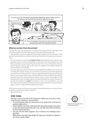 learning to know what we don’t know                                                                                       55




   For swimming. OK. The whale is wonderfully adapted for being in water and I am
           not. However, we have the same structure. What do we have?

   The same structure.




                           OK. That’s homologies. If we have the same structures we can
                                   show that we come from the same ancestor.


What can we learn from this activity?
This teacher uses a lot of questions in a fairly short space of time. One might think
about this, ‘Good, she knows that questions are part of good teaching!’
   The problem is that her questions don’t lead students into the unknown. They
also don’t provoke learning. Notice that she gets two kinds of responses to her ques-
tions:
•	 Her first question is met with complete silence. Why? Because the students can’t
   possibly answer it! If they could answer it and knew what ‘homologies’ were, the
   lesson would be unnecessary. They know that this is not a ‘real’ question and so
   don’t respond. It serves right at the outset to establish the students’ ignorance
   and the teacher’s knowledge.
•	 Her other questions are answered enthusiastically. Why the difference in response?
   And does this signal a better use of questions? Learners answer these questions
   because they are safe questions. They are safe for the teacher because she knows
   learners can answer them and so she feels affirmed. They are safe for the learners
   because they know exactly what the teacher wants to hear. The problem is that
   these questions are not really questions that promote learning; they only serve to
   prompt the students to repeat the teacher’s story. It isn’t possible for us to tell
   from their answers whether the learners have understood the concept of homol-
   ogies or why it is important for evolutionary theory.

If the teacher asked her first question again at the end of the lesson, do you think the
students would now be able to answer it?
    We don’t think so!

   Stop. Think.
   We have come to the end of this subsection. Before you rush off, or move
   on to the next subsection, stop and think.
   •	 Try and organize what you have learnt so far. Make links, and think of
      practical applications.                                                              Take some time to reflect on the
                                                                                           issue being raised here.
   •	 Check whether you have understood the ideas well enough to use them
      in your teaching and learning. See if you can talk about them by talking
      to other teacher-learners.
   •	 Can you link the ideas together into a network of knowledge about
      learning?
   •	 Refer back to the half-truths (page 24). Have you changed, or added to,
      any of your earlier ideas?
 