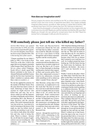 58                                                                                          learning to know what we don’t know




                                     How does our imagination work?
                                     Did you imagine the woman who testified at the TRC as a black woman or a white
                                     woman? Given that most victims of apartheid were black, most readers probably
                                     imagined a black woman, possibly an older woman in a great deal of distress. (We
                                     would also have ‘learnt’ this from seeing clips from TRC hearings on television.)
 These extracts are taken from          Given that the photograph is of a young, white woman can you imagine who she
 an article by J. Turner published   is and what story she told? Maybe you said she had been bombed by ANC guerrillas?
 in the Mail  Guardian on 2
 September 1997.                     Maybe you thought she was asking for compensation from the ANC? Read this
                                     excerpt from a newspaper. It tells you who the woman is.




 Will somebody please just tell me who killed my father?
 Activist Rick Turner was gunned            The Truth and Reconciliation              1993. I had been filming in the house
 down at his door in 1978, one of the       Commission offered the first and          at Dalton Avenue. It was late at night,
 early victims of apartheid hit squads.     last hope that my father’s assassina-     the crew wrapped and piled outside
 For years his daughter, Jann Turner,       tion would be officially investigat-      into the car. They left me alone to
 has been trying to find the killer. This   ed. It was a real chance to break         close the place up. It’s very hard to
 is the moving story of her search ...      through the wall of silence surround-     articulate what happened next,
                                            ing Boss and the security police.         because what I felt was so intense
 ‘I began searching for my father’s
                                                                                      that I seemed to see it and hear it as
 killer in 1989. I was living in New        This week sources within the              well. As I walked around the house
 York City at the time. I read in the       commission told me that their inves-      locking up, I felt the house leaving
 paper that an investigative journalist     tigations have revealed a high-level      me. Each room; his bedroom, the
 called Jacques Pauw had blown the          cover up. But that is all. It seems       bathroom, the kitchen – the rooms
 lid on a place called Vlakplaas,           they’ve been thorough in checking         and I said our farewells to one
 South Africa’s death squad HQ.             out the police, but have they request-    another.
 Horror unfolded in the forms of            ed Boss and security police files?
 Almond Nofomela and Dirk Coetzee           Have they subpoenaed everyone I           Finally I stood on the place where
 and for the first time I pictured my       listed in my submission, everyone         my father died. I felt him leave the
 father’s murderer as a person, rather      with something to tell us about my        place on the floor, I saw him rise up
 than a state or a system. [...]            father’s murder? If not, why not?         from there and leave that dying-
                                                                                      place. I had this vision – I don’t know
 No one has applied for amnesty for         Alex Borraine, acting chair of the        what else to describe it as. It was a
 the murder of Dr Rick Turner. Over         commission, re-emphasized to me           vision of me and him in a place like a
 the years there have been a series of      this week that “the time we would         wind tunnel, but the wind was pulling
 leads, flutterings of hope when it         like to devote to individual incidents    us in different directions. We were
 seemed we might discover who               just isn’t available, there are so many   literally flying, but we were holding
 killed him and why, but we’ve              others to do”. It’s awful, but I do       onto each other by our fingertips and
 always ended up with the fantasies         understand. Truth commissioner            the effort of holding on was
 of cranks or hitting the wall of silence   Richard Lyster also pointed out to        enormous,the strain was unbearable.
 surrounding Boss (the Bureau of            me that “in Natal there are 12 inves-     Then suddenly Dad and I let go of
 State Security) and the security           tigators and 4 600 cases”. Perhaps        each other. We just flew away from
 police. This week I slammed into the       the commission’s investigation unit       each other, ripped apart by the oppos-
 very last cul de sac. I am tired of it,    was doomed from the start. Perhaps        ing forces in the tunnel. The relief
 tired of returning to the horror of the    it would have been more apt to have       was intense. I felt peace flooding
 night my dad was killed, tired of          named it the Verification and             through me. It rose up from the floor,
 pushing and pushing to get to the          Research Unit.                            through my feet and into my body.
 ever elusive truth about who killed                                                  When I walked out of that house,
                                            And yet – through the search for my
 him and why, tired of doing this                                                     down the steps to the van, it was in
                                            father’s killer, culminating in the
 alone. There is a chance – because                                                   the present that I did so, it was now.
                                            truth commission, I have found
 the cut off-date for receipt of appli-                                               My father didn’t live there any more.
                                            healing. Whatever I was looking for,
 cations is an ever-receding one – that                                               I had broken past the barrier of that
                                            I have found part of it.
 someone will confess. But it’s                                                       terrible night of his murder, past him
 unlikely. [...]                            The emotional closure began in            dying and beyond to him alive. I had
 