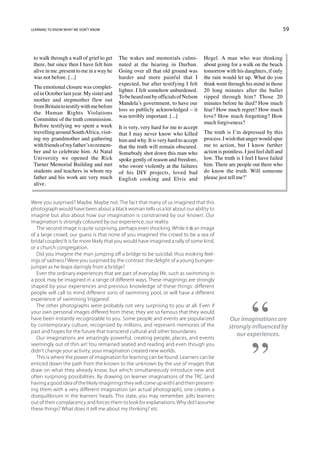learning to know what we don’t know                                                                                            59



 to walk through a wall of grief to get   The wakes and memorials culmi-           Hegel. A man who was thinking
 there, but since then I have felt him    nated at the hearing in Durban.          about going for a walk on the beach
 alive in me, present to me in a way he   Going over all that old ground was       tomorrow with his daughters, if only
 was not before. [...]                    harder and more painful that I           the rain would let up. What do you
                                          expected, but after testifying I felt    think went through his mind in those
 The emotional closure was complet-
                                          lighter. I felt somehow unburdened.      20 long minutes after the bullet
 ed in October last year. My sister and
                                          To be heard out by officials of Nelson   ripped through him? Those 20
 mother and stepmother flew out
                                          Mandela’s government, to have our        minutes before he died? How much
 from Britain to testify with me before
                                          loss so publicly acknowledged – it       fear? How much regret? How much
 the Human Rights Violations
                                          was terribly important. [...]            love? How much forgetting? How
 Committee of the truth commission.
                                                                                   much forgiveness?
 Before testifying we spent a week        It is very, very hard for me to accept
 travelling around South Africa, visit-   that I may never know who killed         The truth is I’m depressed by this
 ing my grandmother and gathering         him and why. It is very hard to accept   process. I wish that anger would spur
 with friends of my father’s to remem-    that the truth will remain obscured.     me to action, but I know further
 ber and to celebrate him. At Natal       Somebody shot down this man who          action is pointless. I just feel dull and
 University we opened the Rick            spoke gently of reason and freedom,      low. The truth is I feel I have failed
 Turner Memorial Building and met         who swore violently at the failures      him. There are people out there who
 students and teachers in whom my         of his DIY projects, loved bad           do know the truth. Will someone
 father and his work are very much        English cooking and Elvis and            please just tell me?’
 alive.


Were you surprised? Maybe. Maybe not. The fact that many of us imagined that this
photograph would have been about a black woman tells us a lot about our ability to
imagine but also about how our imagination is constrained by our ‘known’. Our
imagination is strongly coloured by our experience, our reality.
   The second image is quite surprising, perhaps even shocking. While it is an image
of a large crowd, our guess is that none of you imagined the crowd to be a sea of
bridal couples! It is far more likely that you would have imagined a rally of some kind,
or a church congregation.
   Did you imagine the man jumping off a bridge to be suicidal, thus evoking feel-
ings of sadness? Were you surprised by the contrast: the delight of a young bungee-
jumper as he leaps daringly from a bridge?
   Even the ordinary experiences that are part of everyday life, such as swimming in
a pool, may be imagined in a range of different ways. These imaginings are strongly
shaped by your experiences and previous knowledge of these things: different
people will call to mind different sorts of swimming pool, or will have a different
experience of swimming ‘triggered’.
   The other photographs were probably not very surprising to you at all. Even if
your own personal images differed from these, they are so famous that they would
have been instantly recognizable to you. Some people and events are popularized                 Our imaginations are
by contemporary culture, recognized by millions, and represent memories of the                  strongly influenced by
past and hopes for the future that transcend cultural and other boundaries.
                                                                                                   our experiences.
   Our imaginations are amazingly powerful, creating people, places, and events
seemingly out of thin air! You remained seated and reading and even though you
didn’t change your activity, your imagination created new worlds.
   This is where the power of imagination for learning can be found. Learners can be
enticed down the path from the known to the unknown by the use of images that
draw on what they already know, but which simultaneously introduce new and
often surprising possibilities. By drawing on learner imaginations of the TRC (and
having a good idea of the likely imaginings they will come up with) and then present-
ing them with a very different imagination (an actual photograph), one creates a
disequilibrium in the learners’ heads. This state, you may remember, jolts learners
out of their complacency and forces them to look for explanations. Why did I assume
these things? What does it tell me about my thinking? etc.
 