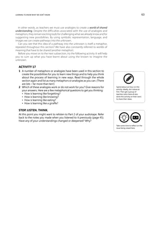 learning to know what we don’t know                                                                                         63



  In other words, as teachers we must use analogies to create a world of shared
understanding. Despite the difficulties associated with the use of analogies and
metaphors, they remain exciting tools for challenging what we already know and for
suggesting new possibilities. By using symbolic representation, language, and
images we can create pathways into the unknown.
  Can you see that this idea of a pathway into the unknown is itself a metaphor,
repeated throughout this section? We have also constantly referred to worlds of
meaning that have to be shared (another metaphor).
  Before you move on to the next subsection, try the following activity. It will help
you to sum up what you have learnt about using the known to imagine the
unknown.

   Activity 17
   1	 A number of metaphors or analogies have been used in this section to
      create the possibilities for you to learn new things and to help you think
      about the process of learning in new ways. Read through the whole
      section again and list as many metaphors or analogies as you can. (There
      are lots – far more than ten!)
   2	 Which of these analogies work or do not work for you? Give reasons for            Spend about an hour on this
                                                                                        activity. Ideally, do it alone at
      your answers. Here are a few metaphorical questions to get you thinking:          first. Then get a group of
   	 •  How is learning like forgetting?                                                teachers (who have all also
   	 •  How is learning like knowing?                                                   done this activity on their own)
                                                                                        to share their ideas.
   	 •  How is learning like eating?
   	 •  How is learning like a giraffe?

   Stop. Listen. Think.
   At this point you might want to relisten to Part 2 of your audiotape. Refer
   back to the notes you made when you listened to it previously (page 45).
   Have any of your understandings changed or deepened? Why?
                                                                                        Take some time to reflect on the
                                                                                        issue being raised here.
 