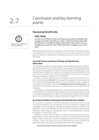 Conclusion and key learning
2.7                                points

                                   Reassessing the half-truths
                                      Stop. Think.
                                      In order to conclude this section we’d like you to go back to the half-truths
                                      on page 24 and the notes that you made in response to them. Reconsider
Take some time to reflect on the
                                      the statements in the light of what you have learnt in this section. Have you
issue being raised here.              changed your opinions? How? Why? Note these changes in your work-
                                      book.

                                   We will now provide you with our response to these half-truths and explain how we
                                   have explored them in Section Two. Use this as an example to guide your thinking
                                   about the half-truth statements at the beginning and end of each of the sections
                                   that follow.

                                   Learning involves acquiring, retaining, and reproducing
                                   information
                                   This statement is partly true. Learning does involve gathering new facts, whether
                                   these be about soccer, or a city like Durban, or about Piaget’s theory of equilibration.
                                   Part of your task in studying this course on learning involves acquiring new facts, for
                                   example that assimilation is the process of understanding new information on the
                                   basis of what is already known. Or that accommodation is the process of changing
                                   previous knowledge in the light of new information.
                                      However, in another important way, this statement is incorrect or at least incom-
                                   plete. Learning involves far more than just acquiring isolated facts. Our discussion of
                                   the networks of knowledge (see pages 27–35) and of different kinds of questions
                                   (see pages 49–58) makes it clear that developing connections between ideas is as
                                   important as learning facts in the process of coming to know and understand new
                                   knowledge.
                                      For example, to understand Piaget’s theory fully, we need to understand the rela-
                                   tionship between the processes of assimilation and accommodation. We also need
                                   to understand Piaget’s theory in relation to other theories that you will encounter
                                   later in the course, like Vygotsky’s theory of learning (see page 95 in Section Three).

                                   As we become better at learning we should make fewer mistakes
                                   This statement is true from a common-sense point of view. As we come to know
                                   more about something, we will make less errors and are likely to reproduce our
                                   knowledge in a more factually accurate way. We will also make fewer mistakes in the
                                   procedures that must be followed, whether these be the physical actions required
                                   for baking a cake or playing a good game of soccer, or the mental actions required
                                   for reading or writing a good essay.
                                      However, in another important way this statement is very wrong. As we become
                                   better learners we become more willing to guess, to take risks, and therefore more
                                   likely to make mistakes! But, and this is important, we will know how to use our
                                   mistakes to learn new things. Our new mistakes will reveal new possibilities for
                                   knowledge and understanding. As Dennett (and others) have suggested:
                                         ‘The more we know, the more we know that we don’t know!’
 