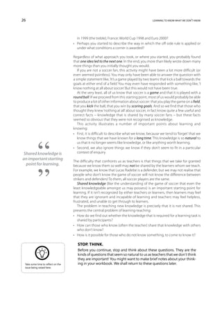 26                                                                                        learning to know what we don’t know




                                       in 1999 (the treble); France: World Cup 1998 and Euro 2000?
                                    •	 Perhaps you started to describe the way in which the off-side rule is applied or
                                       under what conditions a corner is awarded?

                                    Regardless of what approach you took, or where you started, you probably found
                                    that one idea led to the next one. In the end, you more than likely wrote down many
                                    more things than you initially thought you would.
                                       If you are not a soccer fan, this activity might have been a lot more difficult (or
                                    even seemed pointless). You may only have been able to answer the question with
                                    a simple statement like, ‘It’s a game played by two teams that kick a ball towards the
                                    goals at either end of a field.’ You may even have responded with something like, ‘I
                                    know nothing at all about soccer.’ But this would not have been true.
                                       At the very least, all of us know that soccer is a game and that it is played with a
                                    round ball. If we proceed from this starting point, most of us would probably be able
                                    to produce a lot of other information about soccer: that you play the game on a field,
                                    that you kick the ball, that you win by scoring goals. And so we find that those who
                                    thought they knew ‘nothing at all’ about soccer, in fact know quite a few useful and
                                    correct facts – knowledge that is shared by many soccer fans – but these facts
                                    seemed so obvious that they were not recognised as knowledge.
                                       This activity illustrates a number of important points about learning and
                                    knowing:
                                    •	 First, it is difficult to describe what we know, because we tend to ‘forget’ that we
                                       know things that we have known for a long time. This knowledge is so natural to
                                       us that it no longer seems like knowledge, or like anything worth learning.
                                    •	 Second, we also ignore things we know if they don’t seem to fit in a particular
Shared knowledge is                    context of enquiry.
an important starting               The difficulty that confronts us as teachers is that things that we take for granted
 point for learning.                because we know them so well may not be shared by the learners whom we teach.
                                    For example, we know that Lucas Radebe is a defender, but we may not realise that
                                    people who don’t know the game of soccer will not know the difference between
                                    strikers and defenders! To them, all soccer players are the same.
                                       Shared knowledge (like the understanding of the game of soccer that even the
                                    least knowledgeable amongst us may possess) is an important starting point for
                                    learning. If it isn’t recognized by either teachers or learners, then learners may feel
                                    that they are ignorant and incapable of learning and teachers may feel helpless,
                                    frustrated, and unable to get through to learners.
                                       The problem in teaching new knowledge is precisely that it is not shared. This
                                    presents the central problem of learning-teaching:
                                    •	 How do we find out whether the knowledge that is required for a learning task is
                                       shared by participants?
                                    •	 How can those who know (often the teacher) share that knowledge with others
                                       who don’t know?
                                    •	 How is it possible for those who do not know something, to come to know it?

                                       Stop. Think.
                                       Before you continue, stop and think about these questions. They are the
                                       kinds of questions that seem so natural to us as teachers that we don’t think
                                       they are important! You might want to make brief notes about your think-
 Take some time to reflect on the      ing in your workbook. We shall return to these questions later.
 issue being raised here.
 