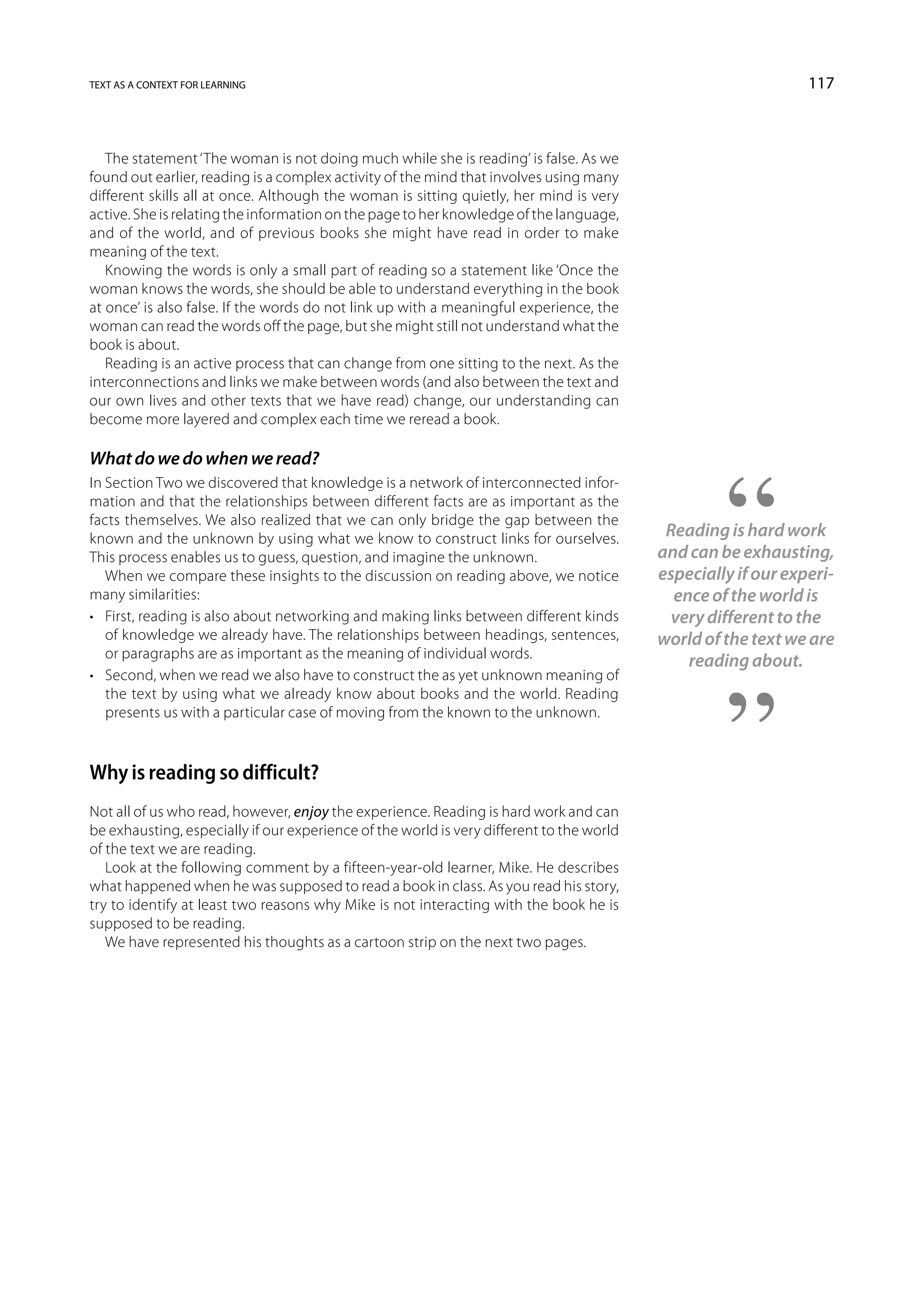 text as a context for learning                                                                                 117



   The statement ‘The woman is not doing much while she is reading’ is false. As we
found out earlier, reading is a complex activity of the mind that involves using many
different skills all at once. Although the woman is sitting quietly, her mind is very
active. She is relating the information on the page to her knowledge of the language,
and of the world, and of previous books she might have read in order to make
meaning of the text.
   Knowing the words is only a small part of reading so a statement like ‘Once the
woman knows the words, she should be able to understand everything in the book
at once’ is also false. If the words do not link up with a meaningful experience, the
woman can read the words off the page, but she might still not understand what the
book is about.
   Reading is an active process that can change from one sitting to the next. As the
interconnections and links we make between words (and also between the text and
our own lives and other texts that we have read) change, our understanding can
become more layered and complex each time we reread a book.

What do we do when we read?
In Section Two we discovered that knowledge is a network of interconnected infor-
mation and that the relationships between different facts are as important as the
facts themselves. We also realized that we can only bridge the gap between the
known and the unknown by using what we know to construct links for ourselves.              Reading is hard work
This process enables us to guess, question, and imagine the unknown.                      and can be exhausting,
   When we compare these insights to the discussion on reading above, we notice           especially if our experi-
many similarities:                                                                          ence of the world is
•	 First, reading is also about networking and making links between different kinds         very different to the
   of knowledge we already have. The relationships between headings, sentences,           world of the text we are
   or paragraphs are as important as the meaning of individual words.
                                                                                              reading about.
•	 Second, when we read we also have to construct the as yet unknown meaning of
   the text by using what we already know about books and the world. Reading
   presents us with a particular case of moving from the known to the unknown.



Why is reading so difficult?
Not all of us who read, however, enjoy the experience. Reading is hard work and can
be exhausting, especially if our experience of the world is very different to the world
of the text we are reading.
   Look at the following comment by a fifteen-year-old learner, Mike. He describes
what happened when he was supposed to read a book in class. As you read his story,
try to identify at least two reasons why Mike is not interacting with the book he is
supposed to be reading.
   We have represented his thoughts as a cartoon strip on the next two pages.
 