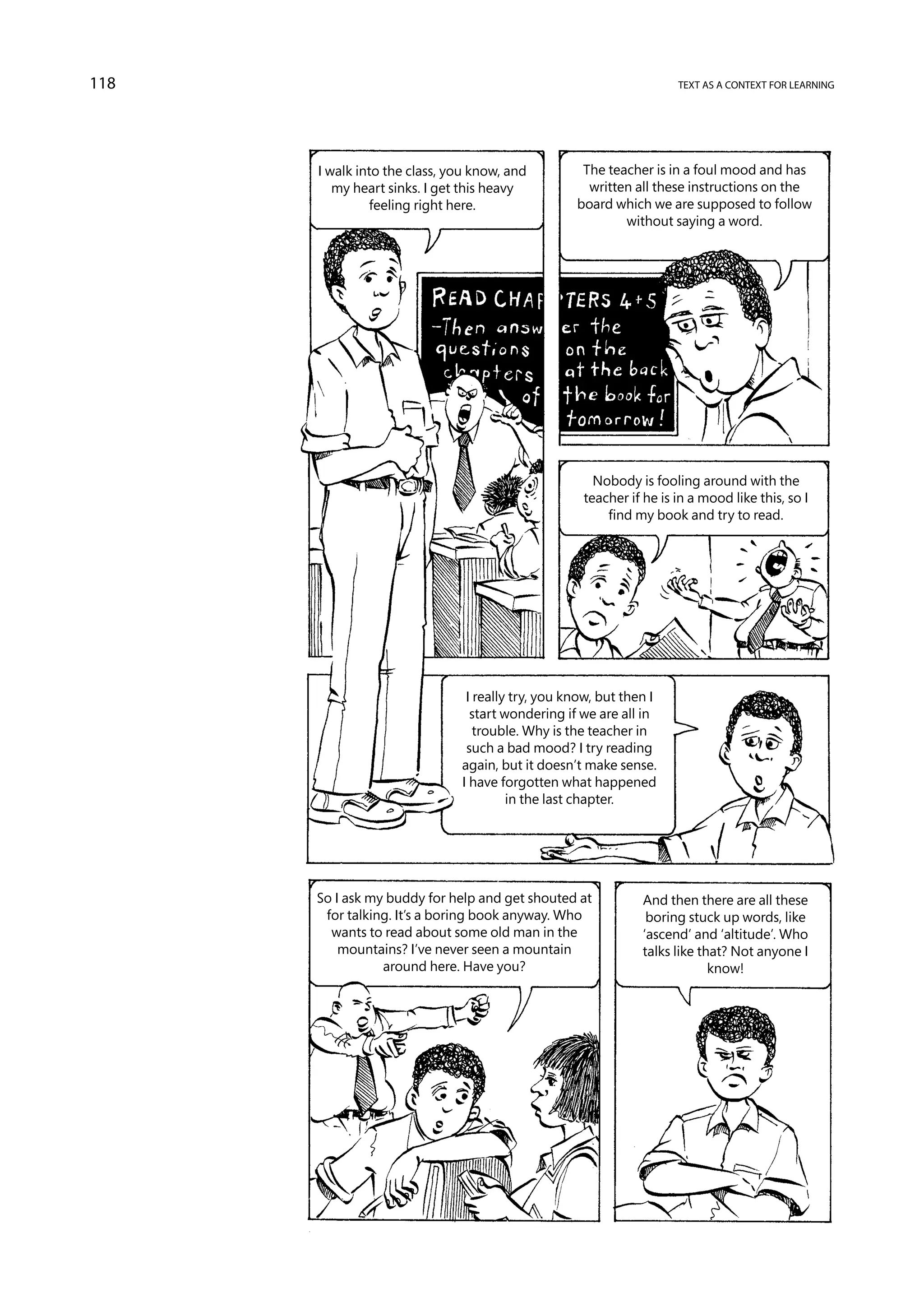118                                                                 text as a context for learning




      I walk into the class, you know, and         The teacher is in a foul mood and has
         my heart sinks. I get this heavy           written all these instructions on the
               feeling right here.                board which we are supposed to follow
                                                          without saying a word.




                                                     Nobody is fooling around with the
                                                   teacher if he is in a mood like this, so I
                                                       find my book and try to read.




                               I really try, you know, but then I
                                start wondering if we are all in
                                 trouble. Why is the teacher in
                               such a bad mood? I try reading
                              again, but it doesn’t make sense.
                              I have forgotten what happened
                                       in the last chapter.




      So I ask my buddy for help and get shouted at           And then there are all these
       for talking. It’s a boring book anyway. Who             boring stuck up words, like
        wants to read about some old man in the               ‘ascend’ and ‘altitude’. Who
          mountains? I’ve never seen a mountain               talks like that? Not anyone I
                 around here. Have you?                                    know!
 