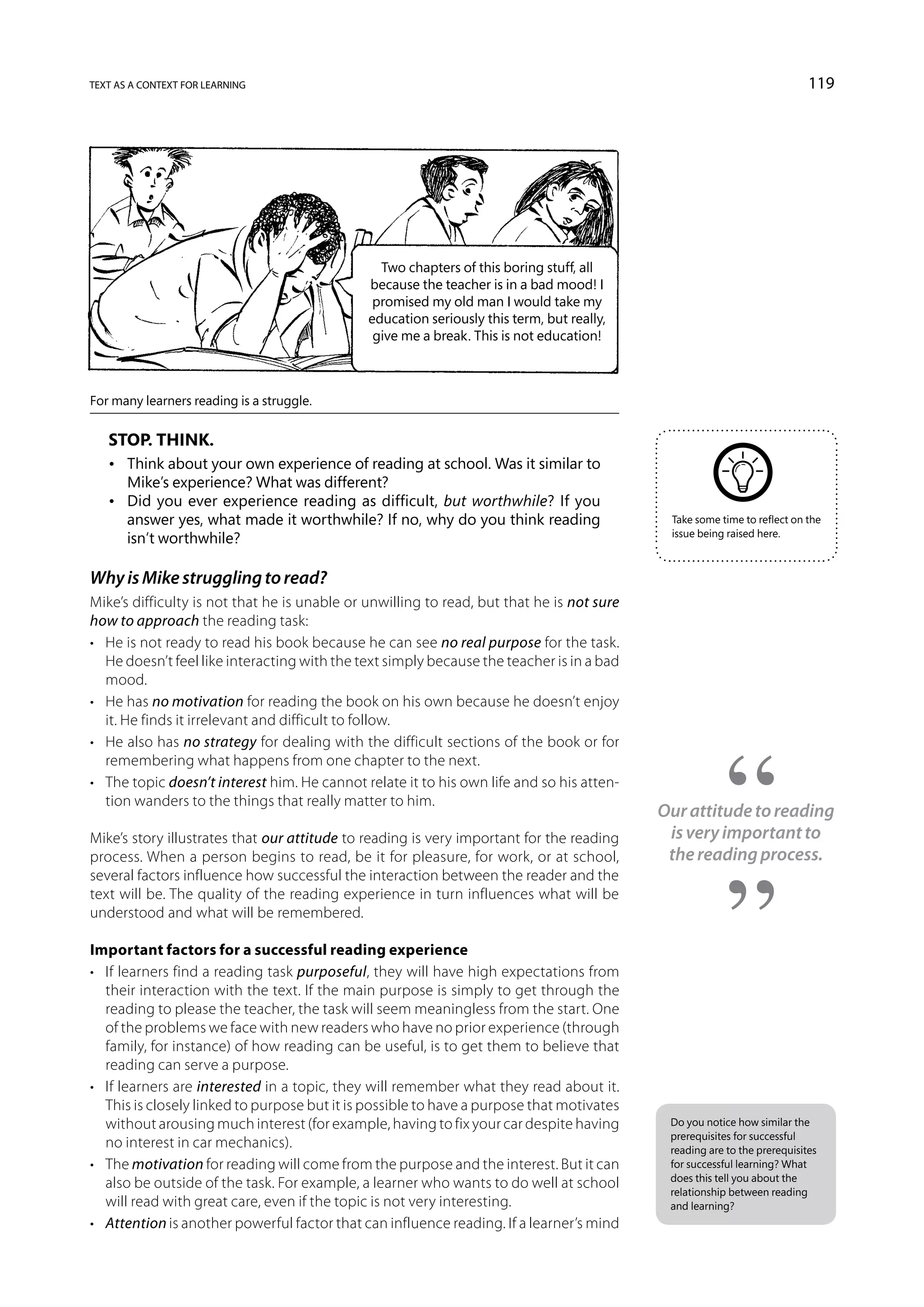 text as a context for learning                                                                                            119




                                                Two chapters of this boring stuff, all
                                              because the teacher is in a bad mood! I
                                               promised my old man I would take my
                                              education seriously this term, but really,
                                               give me a break. This is not education!



For many learners reading is a struggle.


   Stop. Think.
   •	 Think about your own experience of reading at school. Was it similar to
      Mike’s experience? What was different?
   •	 Did you ever experience reading as difficult, but worthwhile? If you
      answer yes, what made it worthwhile? If no, why do you think reading                  Take some time to reflect on the
                                                                                            issue being raised here.
      isn’t worthwhile?

Why is Mike struggling to read?
Mike’s difficulty is not that he is unable or unwilling to read, but that he is not sure
how to approach the reading task:
•	 He is not ready to read his book because he can see no real purpose for the task.
   He doesn’t feel like interacting with the text simply because the teacher is in a bad
   mood.
•	 He has no motivation for reading the book on his own because he doesn’t enjoy
   it. He finds it irrelevant and difficult to follow.
•	 He also has no strategy for dealing with the difficult sections of the book or for
   remembering what happens from one chapter to the next.
•	 The topic doesn’t interest him. He cannot relate it to his own life and so his atten-
   tion wanders to the things that really matter to him.
                                                                                           Our attitude to reading
Mike’s story illustrates that our attitude to reading is very important for the reading     is very important to
process. When a person begins to read, be it for pleasure, for work, or at school,          the reading process.
several factors influence how successful the interaction between the reader and the
text will be. The quality of the reading experience in turn influences what will be
understood and what will be remembered.

Important factors for a successful reading experience
•	 If learners find a reading task purposeful, they will have high expectations from
   their interaction with the text. If the main purpose is simply to get through the
   reading to please the teacher, the task will seem meaningless from the start. One
   of the problems we face with new readers who have no prior experience (through
   family, for instance) of how reading can be useful, is to get them to believe that
   reading can serve a purpose.
•	 If learners are interested in a topic, they will remember what they read about it.
   This is closely linked to purpose but it is possible to have a purpose that motivates
   without arousing much interest (for example, having to fix your car despite having       Do you notice how similar the
                                                                                            prerequisites for successful
   no interest in car mechanics).                                                           reading are to the prerequisites
•	 The motivation for reading will come from the purpose and the interest. But it can       for successful learning? What
                                                                                            does this tell you about the
   also be outside of the task. For example, a learner who wants to do well at school
                                                                                            relationship between reading
   will read with great care, even if the topic is not very interesting.                    and learning?
•	 Attention is another powerful factor that can influence reading. If a learner’s mind
 