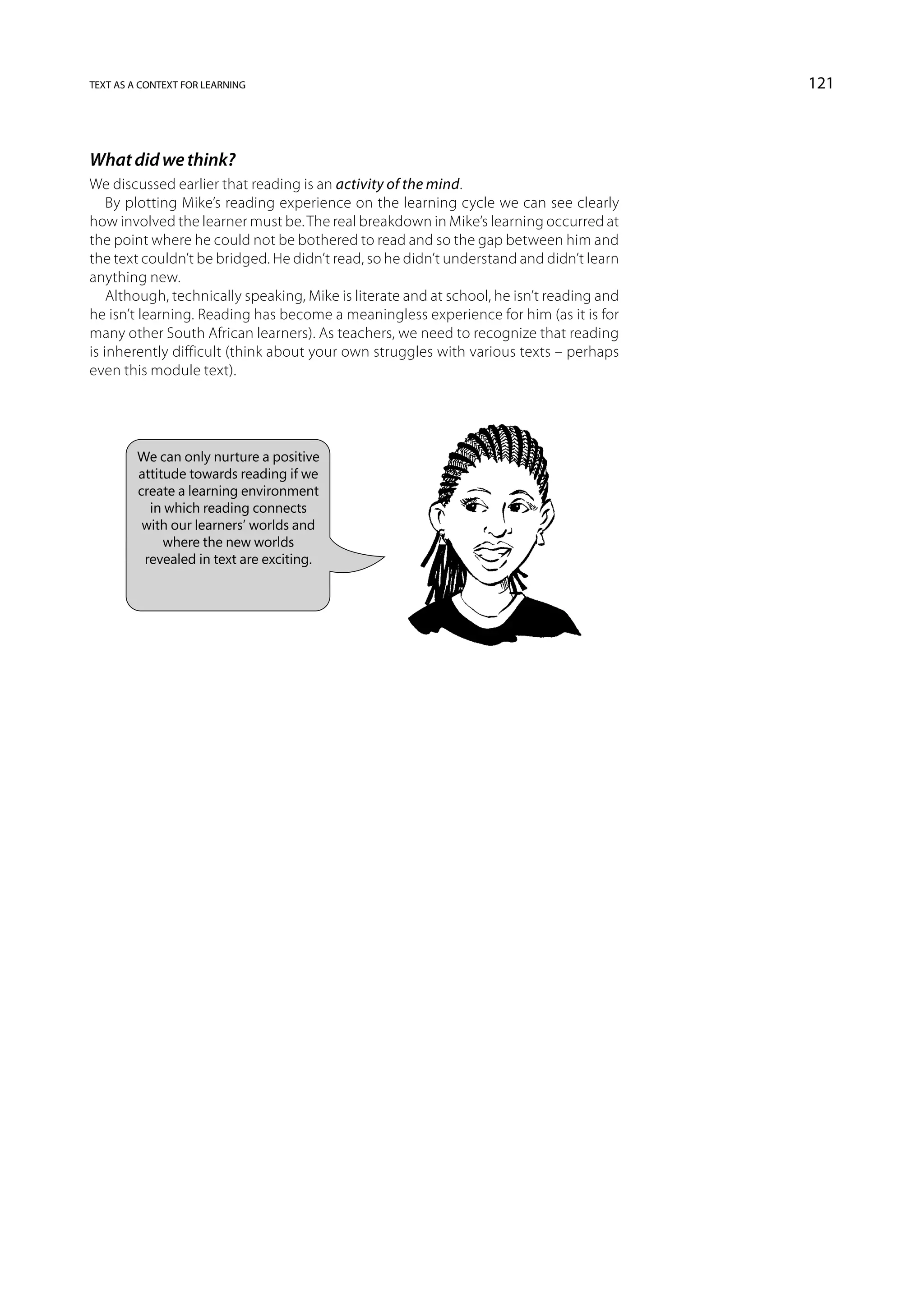 text as a context for learning                                                             121



What did we think?
We discussed earlier that reading is an activity of the mind.
    By plotting Mike’s reading experience on the learning cycle we can see clearly
how involved the learner must be. The real breakdown in Mike’s learning occurred at
the point where he could not be bothered to read and so the gap between him and
the text couldn’t be bridged. He didn’t read, so he didn’t understand and didn’t learn
anything new.
    Although, technically speaking, Mike is literate and at school, he isn’t reading and
he isn’t learning. Reading has become a meaningless experience for him (as it is for
many other South African learners). As teachers, we need to recognize that reading
is inherently difficult (think about your own struggles with various texts – perhaps
even this module text).




         We can only nurture a positive
         attitude towards reading if we
         create a learning environment
           in which reading connects
          with our learners’ worlds and
              where the new worlds
          revealed in text are exciting.
 