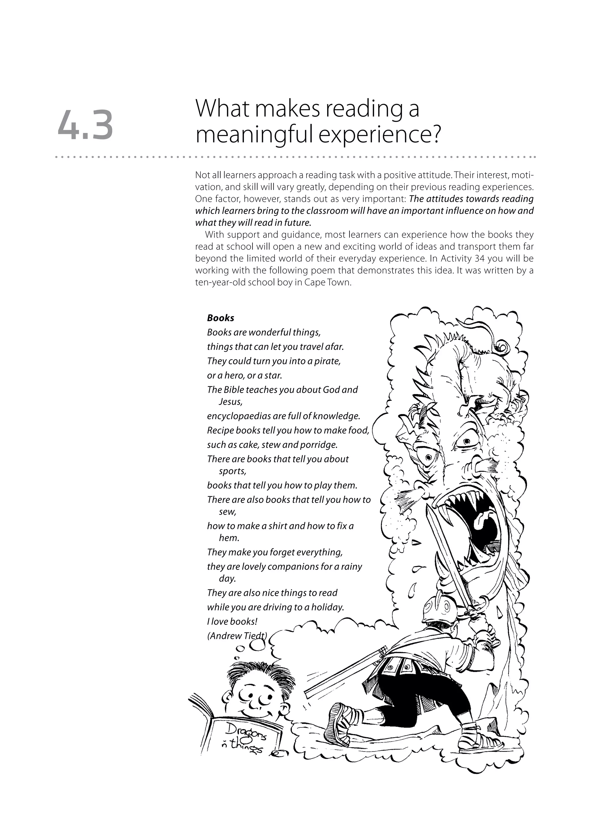 What makes reading a
4.3   meaningful experience?
      Not all learners approach a reading task with a positive attitude. Their interest, moti-
      vation, and skill will vary greatly, depending on their previous reading experiences.
      One factor, however, stands out as very important: The attitudes towards reading
      which learners bring to the classroom will have an important influence on how and
      what they will read in future.
        With support and guidance, most learners can experience how the books they
      read at school will open a new and exciting world of ideas and transport them far
      beyond the limited world of their everyday experience. In Activity 34 you will be
      working with the following poem that demonstrates this idea. It was written by a
      ten-year-old school boy in Cape Town.


         Books
         Books are wonderful things,
         things that can let you travel afar.
         They could turn you into a pirate,
         or a hero, or a star.
         The Bible teaches you about God and
             Jesus,
         encyclopaedias are full of knowledge.
         Recipe books tell you how to make food,
         such as cake, stew and porridge.
         There are books that tell you about
             sports,
         books that tell you how to play them.
         There are also books that tell you how to
             sew,
         how to make a shirt and how to fix a
             hem.
         They make you forget everything,
         they are lovely companions for a rainy
             day.
         They are also nice things to read
         while you are driving to a holiday.
         I love books!
         (Andrew Tiedt)
 