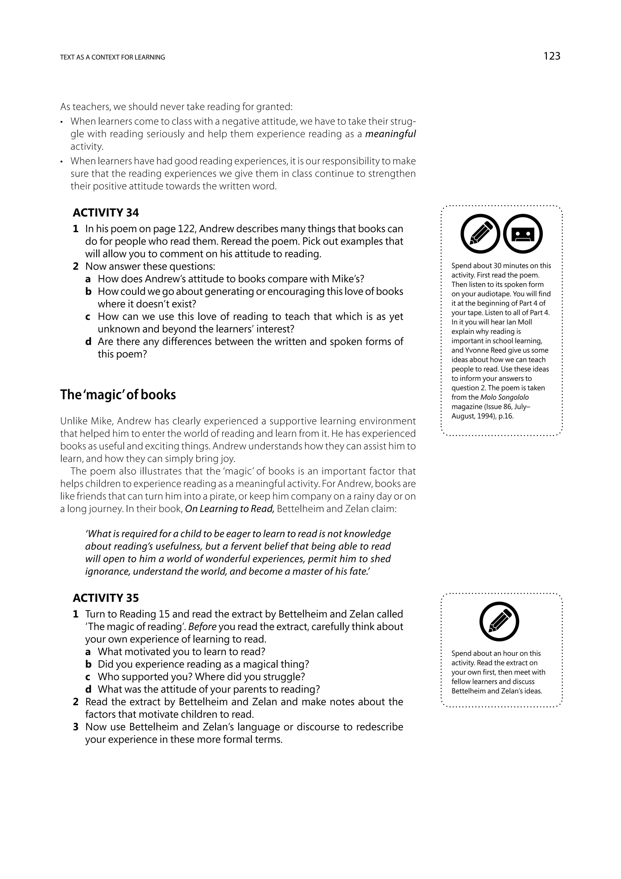 text as a context for learning                                                                                           123



As teachers, we should never take reading for granted:
•	 When learners come to class with a negative attitude, we have to take their strug-
   gle with reading seriously and help them experience reading as a meaningful
   activity.
•	 When learners have had good reading experiences, it is our responsibility to make
   sure that the reading experiences we give them in class continue to strengthen
   their positive attitude towards the written word.

   Activity 34
   1	 In his poem on page 122, Andrew describes many things that books can
      do for people who read them. Reread the poem. Pick out examples that
      will allow you to comment on his attitude to reading.
   2	 Now answer these questions:                                                        Spend about 30 minutes on this
                                                                                         activity. First read the poem.
   	 a	 How does Andrew’s attitude to books compare with Mike’s?                         Then listen to its spoken form
   	 b	 How could we go about generating or encouraging this love of books              on your audiotape. You will find
         where it doesn’t exist?                                                         it at the beginning of Part 4 of
                                                                                         your tape. Listen to all of Part 4.
   	 c	 How can we use this love of reading to teach that which is as yet               In it you will hear Ian Moll
         unknown and beyond the learners’ interest?                                      explain why reading is
   	 d	 Are there any differences between the written and spoken forms of               important in school learning,
                                                                                         and Yvonne Reed give us some
         this poem?                                                                      ideas about how we can teach
                                                                                         people to read. Use these ideas
                                                                                         to inform your answers to
                                                                                         question 2. The poem is taken
The ‘magic’ of books                                                                     from the Molo Songololo
                                                                                         magazine (Issue 86, July–
                                                                                         August, 1994), p.16.
Unlike Mike, Andrew has clearly experienced a supportive learning environment
that helped him to enter the world of reading and learn from it. He has experienced
books as useful and exciting things. Andrew understands how they can assist him to
learn, and how they can simply bring joy.
   The poem also illustrates that the ‘magic’ of books is an important factor that
helps children to experience reading as a meaningful activity. For Andrew, books are
like friends that can turn him into a pirate, or keep him company on a rainy day or on
a long journey. In their book, On Learning to Read, Bettelheim and Zelan claim:

       ‘What is required for a child to be eager to learn to read is not knowledge
       about reading’s usefulness, but a fervent belief that being able to read
       will open to him a world of wonderful experiences, permit him to shed
       ignorance, understand the world, and become a master of his fate.’

   Activity 35
   1	 Turn to Reading 15 and read the extract by Bettelheim and Zelan called
      ‘The magic of reading’. Before you read the extract, carefully think about
      your own experience of learning to read.
   	 a	 What motivated you to learn to read?                                            Spend about an hour on this
   	 b	 Did you experience reading as a magical thing?                                   activity. Read the extract on
                                                                                         your own first, then meet with
   	 c	 Who supported you? Where did you struggle?                                       fellow learners and discuss
   	 d	 What was the attitude of your parents to reading?                                Bettelheim and Zelan’s ideas.
   2	 Read the extract by Bettelheim and Zelan and make notes about the
      factors that motivate children to read.
   3	 Now use Bettelheim and Zelan’s language or discourse to redescribe
      your experience in these more formal terms.
 