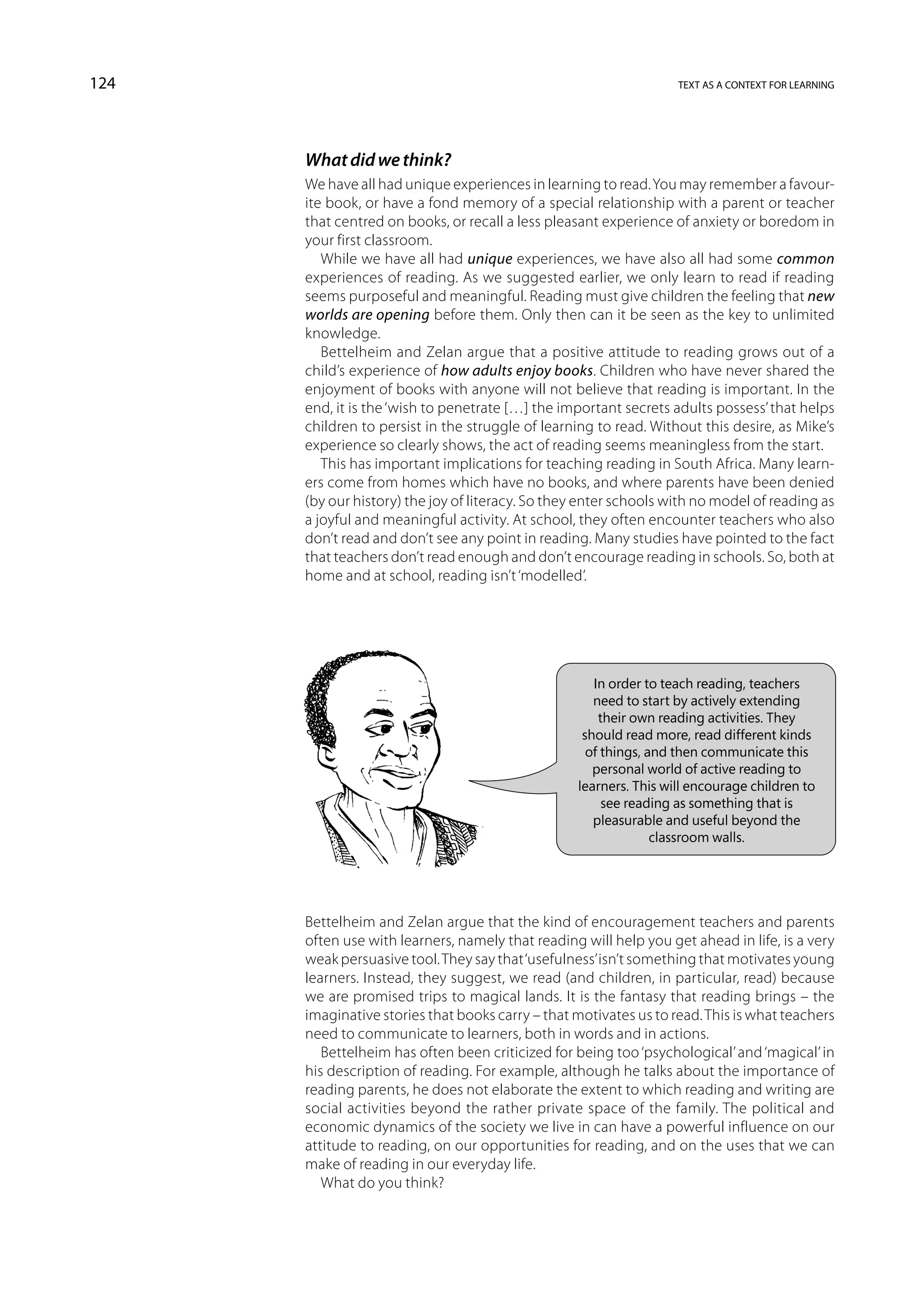 124                                                                text as a context for learning




      What did we think?
      We have all had unique experiences in learning to read. You may remember a favour-
      ite book, or have a fond memory of a special relationship with a parent or teacher
      that centred on books, or recall a less pleasant experience of anxiety or boredom in
      your first classroom.
         While we have all had unique experiences, we have also all had some common
      experiences of reading. As we suggested earlier, we only learn to read if reading
      seems purposeful and meaningful. Reading must give children the feeling that new
      worlds are opening before them. Only then can it be seen as the key to unlimited
      knowledge.
         Bettelheim and Zelan argue that a positive attitude to reading grows out of a
      child’s experience of how adults enjoy books. Children who have never shared the
      enjoyment of books with anyone will not believe that reading is important. In the
      end, it is the ‘wish to penetrate […] the important secrets adults possess’ that helps
      children to persist in the struggle of learning to read. Without this desire, as Mike’s
      experience so clearly shows, the act of reading seems meaningless from the start.
         This has important implications for teaching reading in South Africa. Many learn-
      ers come from homes which have no books, and where parents have been denied
      (by our history) the joy of literacy. So they enter schools with no model of reading as
      a joyful and meaningful activity. At school, they often encounter teachers who also
      don’t read and don’t see any point in reading. Many studies have pointed to the fact
      that teachers don’t read enough and don’t encourage reading in schools. So, both at
      home and at school, reading isn’t ‘modelled’.




                                                     In order to teach reading, teachers
                                                     need to start by actively extending
                                                      their own reading activities. They
                                                   should read more, read different kinds
                                                    of things, and then communicate this
                                                     personal world of active reading to
                                                  learners. This will encourage children to
                                                       see reading as something that is
                                                     pleasurable and useful beyond the
                                                                classroom walls.




      Bettelheim and Zelan argue that the kind of encouragement teachers and parents
      often use with learners, namely that reading will help you get ahead in life, is a very
      weak persuasive tool. They say that ‘usefulness’ isn’t something that motivates young
      learners. Instead, they suggest, we read (and children, in particular, read) because
      we are promised trips to magical lands. It is the fantasy that reading brings – the
      imaginative stories that books carry – that motivates us to read. This is what teachers
      need to communicate to learners, both in words and in actions.
         Bettelheim has often been criticized for being too ‘psychological’ and ‘magical’ in
      his description of reading. For example, although he talks about the importance of
      reading parents, he does not elaborate the extent to which reading and writing are
      social activities beyond the rather private space of the family. The political and
      economic dynamics of the society we live in can have a powerful influence on our
      attitude to reading, on our opportunities for reading, and on the uses that we can
      make of reading in our everyday life.
         What do you think?
 
