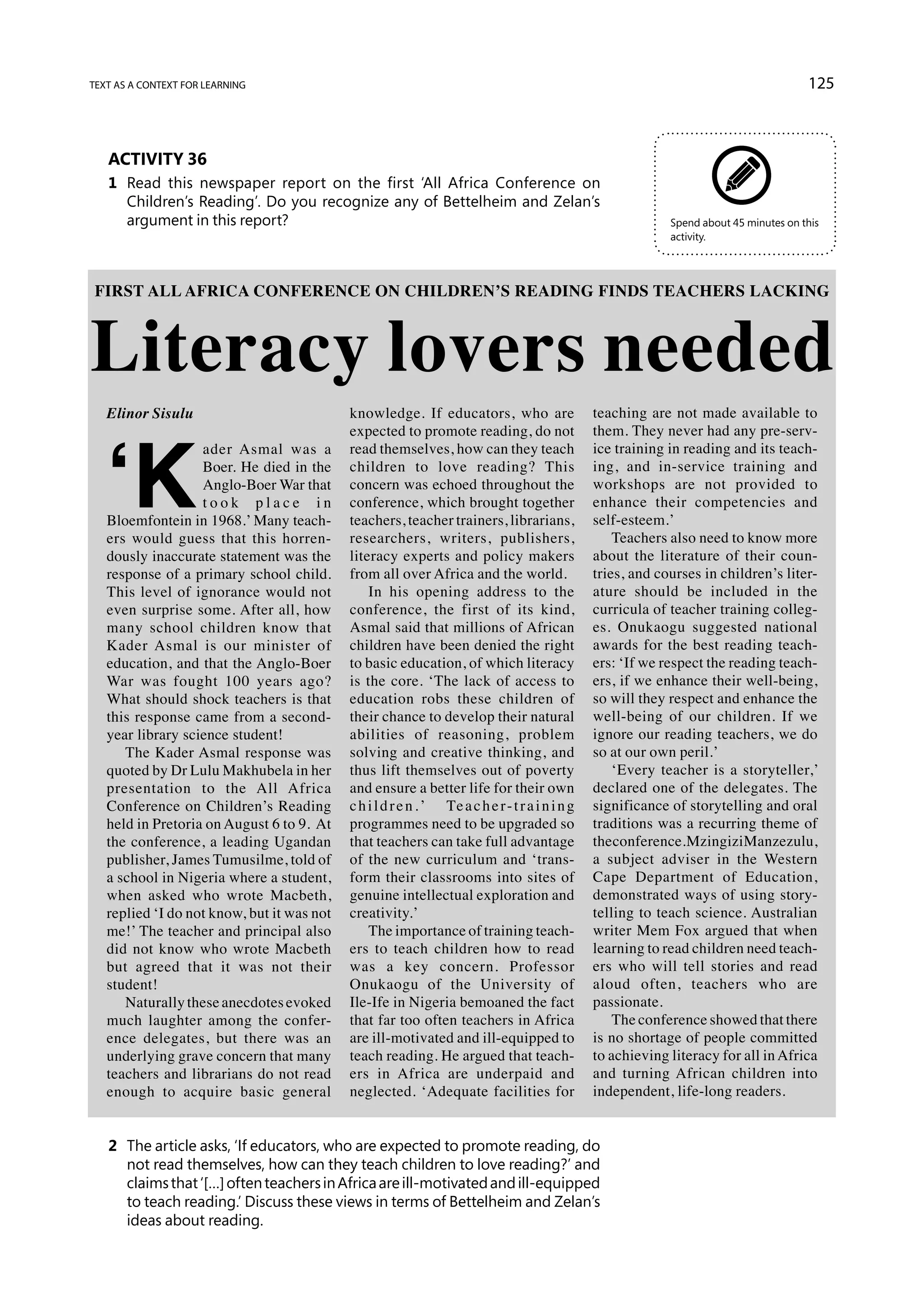 text as a context for learning                                                                                                           125



   Activity 36
   1	 Read this newspaper report on the first ‘All Africa Conference on
      Children’s Reading’. Do you recognize any of Bettelheim and Zelan’s
      argument in this report?                                                                                Spend about 45 minutes on this
                                                                                                              activity.




Literacy lovers needed
FIRST ALL AFRICA CONFERENCE ON CHILDREN’S READING FINDS TEACHERS LACKING




   Elinor Sisulu                            knowledge. If educators, who are                     teaching are not made available to




   ‘K
                                            expected to promote reading, do not                  them. They never had any pre-serv-
                   ader Asmal was a         read themselves, how can they teach                  ice training in reading and its teach-
                   Boer. He died in the     children to love reading? This                       ing, and in-service training and
                   Anglo-Boer War that      concern was echoed throughout the                    workshops are not provided to
                   took place in            conference, which brought together                   enhance their competencies and
   Bloemfontein in 1968.’ Many teach-       teachers, teacher trainers, librarians,              self-esteem.’
   ers would guess that this horren-        researchers, writers, publishers,                        Teachers also need to know more
   dously inaccurate statement was the      literacy experts and policy makers                   about the literature of their coun-
   response of a primary school child.      from all over Africa and the world.                  tries, and courses in children’s liter-
   This level of ignorance would not            In his opening address to the                    ature should be included in the
   even surprise some. After all, how       conference, the first of its kind,                   curricula of teacher training colleg-
   many school children know that           Asmal said that millions of African                  es. Onukaogu suggested national
   Kader Asmal is our minister of           children have been denied the right                  awards for the best reading teach-
   education, and that the Anglo-Boer       to basic education, of which literacy                ers: ‘If we respect the reading teach-
   War was fought 100 years ago?            is the core. ‘The lack of access to                  ers, if we enhance their well-being,
   What should shock teachers is that       education robs these children of                     so will they respect and enhance the
   this response came from a second-        their chance to develop their natural                well-being of our children. If we
   year library science student!            abilities of reasoning, problem                      ignore our reading teachers, we do
      The Kader Asmal response was          solving and creative thinking, and                   so at our own peril.’
   quoted by Dr Lulu Makhubela in her       thus lift themselves out of poverty                      ‘Every teacher is a storyteller,’
   presentation to the All Africa           and ensure a better life for their own               declared one of the delegates. The
   Conference on Children’s Reading         c h i l d r e n . ’ Te a c h e r - t r a i n i n g   significance of storytelling and oral
   held in Pretoria on August 6 to 9. At    programmes need to be upgraded so                    traditions was a recurring theme of
   the conference, a leading Ugandan        that teachers can take full advantage                the conference. Mzingizi Manzezulu,
   publisher, James Tumusilme, told of      of the new curriculum and ‘trans-                    a subject adviser in the Western
   a school in Nigeria where a student,     form their classrooms into sites of                  Cape Department of Education,
   when asked who wrote Macbeth,            genuine intellectual exploration and                 demonstrated ways of using story-
   replied ‘I do not know, but it was not   creativity.’                                         telling to teach science. Australian
   me!’ The teacher and principal also          The importance of training teach-                writer Mem Fox argued that when
   did not know who wrote Macbeth           ers to teach children how to read                    learning to read children need teach-
   but agreed that it was not their         was a key concern. Professor                         ers who will tell stories and read
   student!                                 Onukaogu of the University of                        aloud often, teachers who are
      Naturally these anecdotes evoked      Ile-Ife in Nigeria bemoaned the fact                 passionate.
   much laughter among the confer-          that far too often teachers in Africa                    The conference showed that there
   ence delegates, but there was an         are ill-motivated and ill-equipped to                is no shortage of people committed
   underlying grave concern that many       teach reading. He argued that teach-                 to achieving literacy for all in Africa
   teachers and librarians do not read      ers in Africa are underpaid and                      and turning African children into
   enough to acquire basic general          neglected. ‘Adequate facilities for                  independent, life-long readers.


   2	 The article asks, ‘If educators, who are expected to promote reading, do
      not read themselves, how can they teach children to love reading?’ and
      claims that ‘[…] often teachers in Africa are ill-motivated and ill-equipped
      to teach reading.’ Discuss these views in terms of Bettelheim and Zelan’s
      ideas about reading.
 