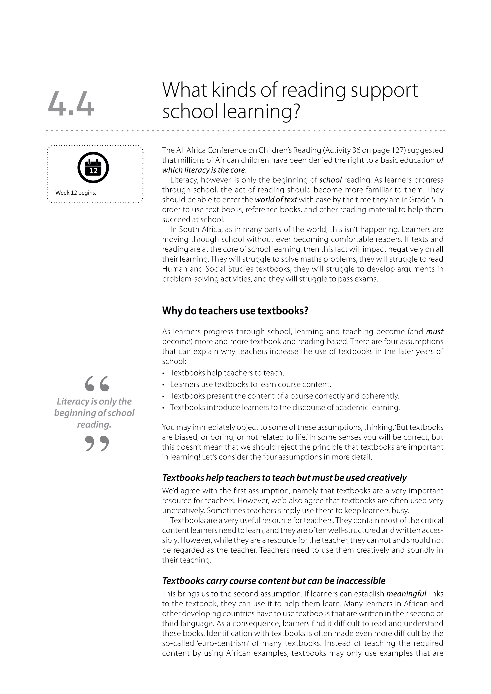 What kinds of reading support
4.4                    school learning?
                       The All Africa Conference on Children’s Reading (Activity 36 on page 127) suggested
                       that millions of African children have been denied the right to a basic education of
            12         which literacy is the core.
                         Literacy, however, is only the beginning of school reading. As learners progress
Week 12 begins.        through school, the act of reading should become more familiar to them. They
                       should be able to enter the world of text with ease by the time they are in Grade 5 in
                       order to use text books, reference books, and other reading material to help them
                       succeed at school.
                         In South Africa, as in many parts of the world, this isn’t happening. Learners are
                       moving through school without ever becoming comfortable readers. If texts and
                       reading are at the core of school learning, then this fact will impact negatively on all
                       their learning. They will struggle to solve maths problems, they will struggle to read
                       Human and Social Studies textbooks, they will struggle to develop arguments in
                       problem-solving activities, and they will struggle to pass exams.



                       Why do teachers use textbooks?
                       As learners progress through school, learning and teaching become (and must
                       become) more and more textbook and reading based. There are four assumptions
                       that can explain why teachers increase the use of textbooks in the later years of
                       school:
                       •	 Textbooks help teachers to teach.
                       •	 Learners use textbooks to learn course content.
                       •	 Textbooks present the content of a course correctly and coherently.
Literacy is only the
                       •	 Textbooks introduce learners to the discourse of academic learning.
beginning of school
     reading.          You may immediately object to some of these assumptions, thinking, ‘But textbooks
                       are biased, or boring, or not related to life.’ In some senses you will be correct, but
                       this doesn’t mean that we should reject the principle that textbooks are important
                       in learning! Let’s consider the four assumptions in more detail.

                       Textbooks help teachers to teach but must be used creatively
                       We’d agree with the first assumption, namely that textbooks are a very important
                       resource for teachers. However, we’d also agree that textbooks are often used very
                       uncreatively. Sometimes teachers simply use them to keep learners busy.
                          Textbooks are a very useful resource for teachers. They contain most of the critical
                       content learners need to learn, and they are often well-structured and written acces-
                       sibly. However, while they are a resource for the teacher, they cannot and should not
                       be regarded as the teacher. Teachers need to use them creatively and soundly in
                       their teaching.

                       Textbooks carry course content but can be inaccessible
                       This brings us to the second assumption. If learners can establish meaningful links
                       to the textbook, they can use it to help them learn. Many learners in African and
                       other developing countries have to use textbooks that are written in their second or
                       third language. As a consequence, learners find it difficult to read and understand
                       these books. Identification with textbooks is often made even more difficult by the
                       so-called ‘euro-centrism’ of many textbooks. Instead of teaching the required
                       content by using African examples, textbooks may only use examples that are
 