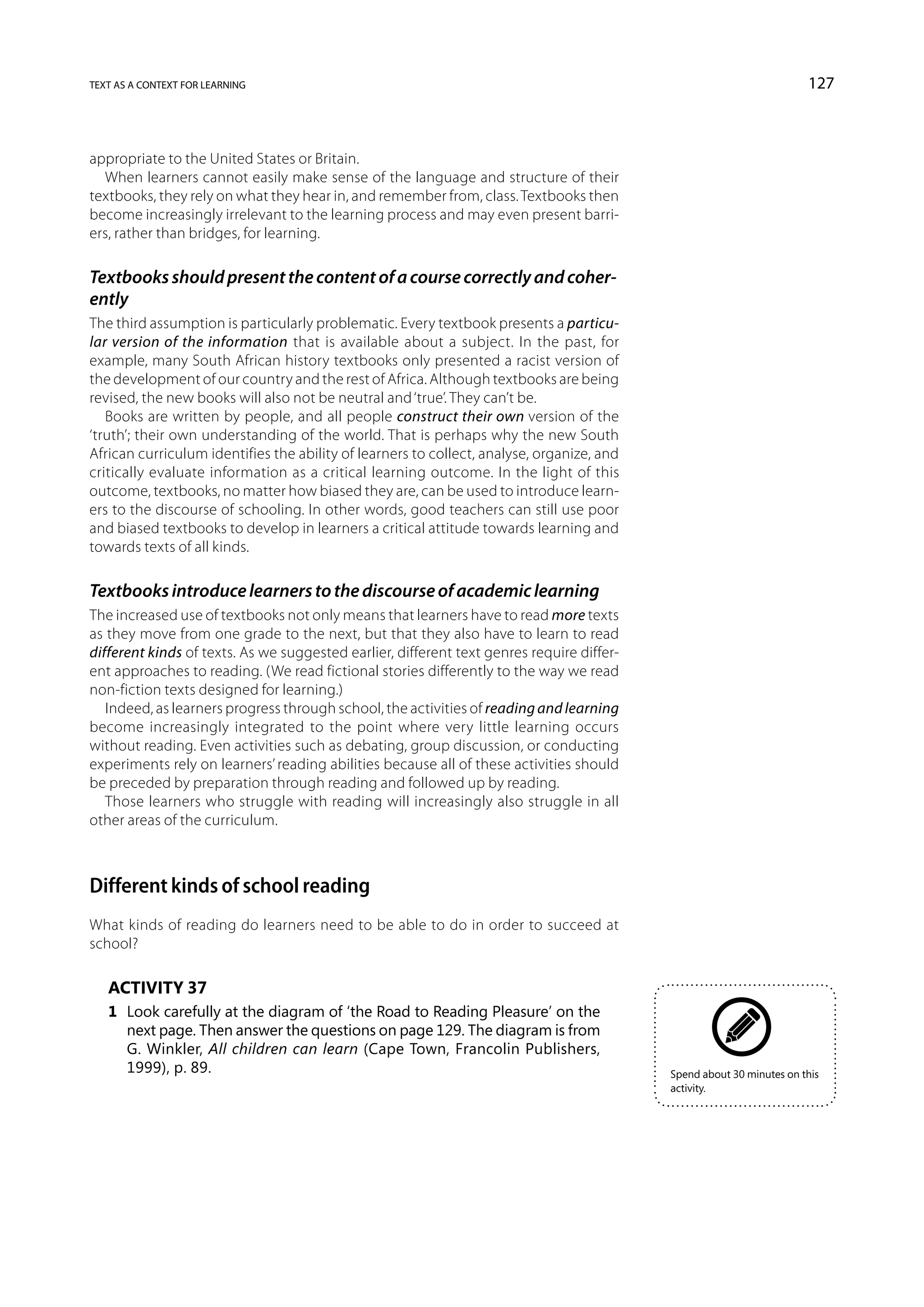 text as a context for learning                                                                                        127



appropriate to the United States or Britain.
  When learners cannot easily make sense of the language and structure of their
textbooks, they rely on what they hear in, and remember from, class. Textbooks then
become increasingly irrelevant to the learning process and may even present barri-
ers, rather than bridges, for learning.

Textbooks should present the content of a course correctly and coher-
ently
The third assumption is particularly problematic. Every textbook presents a particu-
lar version of the information that is available about a subject. In the past, for
example, many South African history textbooks only presented a racist version of
the development of our country and the rest of Africa. Although textbooks are being
revised, the new books will also not be neutral and ‘true’. They can’t be.
   Books are written by people, and all people construct their own version of the
‘truth’; their own understanding of the world. That is perhaps why the new South
African curriculum identifies the ability of learners to collect, analyse, organize, and
critically evaluate information as a critical learning outcome. In the light of this
outcome, textbooks, no matter how biased they are, can be used to introduce learn-
ers to the discourse of schooling. In other words, good teachers can still use poor
and biased textbooks to develop in learners a critical attitude towards learning and
towards texts of all kinds.

Textbooks introduce learners to the discourse of academic learning
The increased use of textbooks not only means that learners have to read more texts
as they move from one grade to the next, but that they also have to learn to read
different kinds of texts. As we suggested earlier, different text genres require differ-
ent approaches to reading. (We read fictional stories differently to the way we read
non-fiction texts designed for learning.)
   Indeed, as learners progress through school, the activities of reading and learning
become increasingly integrated to the point where very little learning occurs
without reading. Even activities such as debating, group discussion, or conducting
experiments rely on learners’ reading abilities because all of these activities should
be preceded by preparation through reading and followed up by reading.
   Those learners who struggle with reading will increasingly also struggle in all
other areas of the curriculum.



Different kinds of school reading
What kinds of reading do learners need to be able to do in order to succeed at
school?

   Activity 37
   1	 Look carefully at the diagram of ‘the Road to Reading Pleasure’ on the
      next page. Then answer the questions on page 129. The diagram is from
      G. Winkler, All children can learn (Cape Town, Francolin Publishers,
      1999), p. 89.                                                                        Spend about 30 minutes on this
                                                                                           activity.
 
