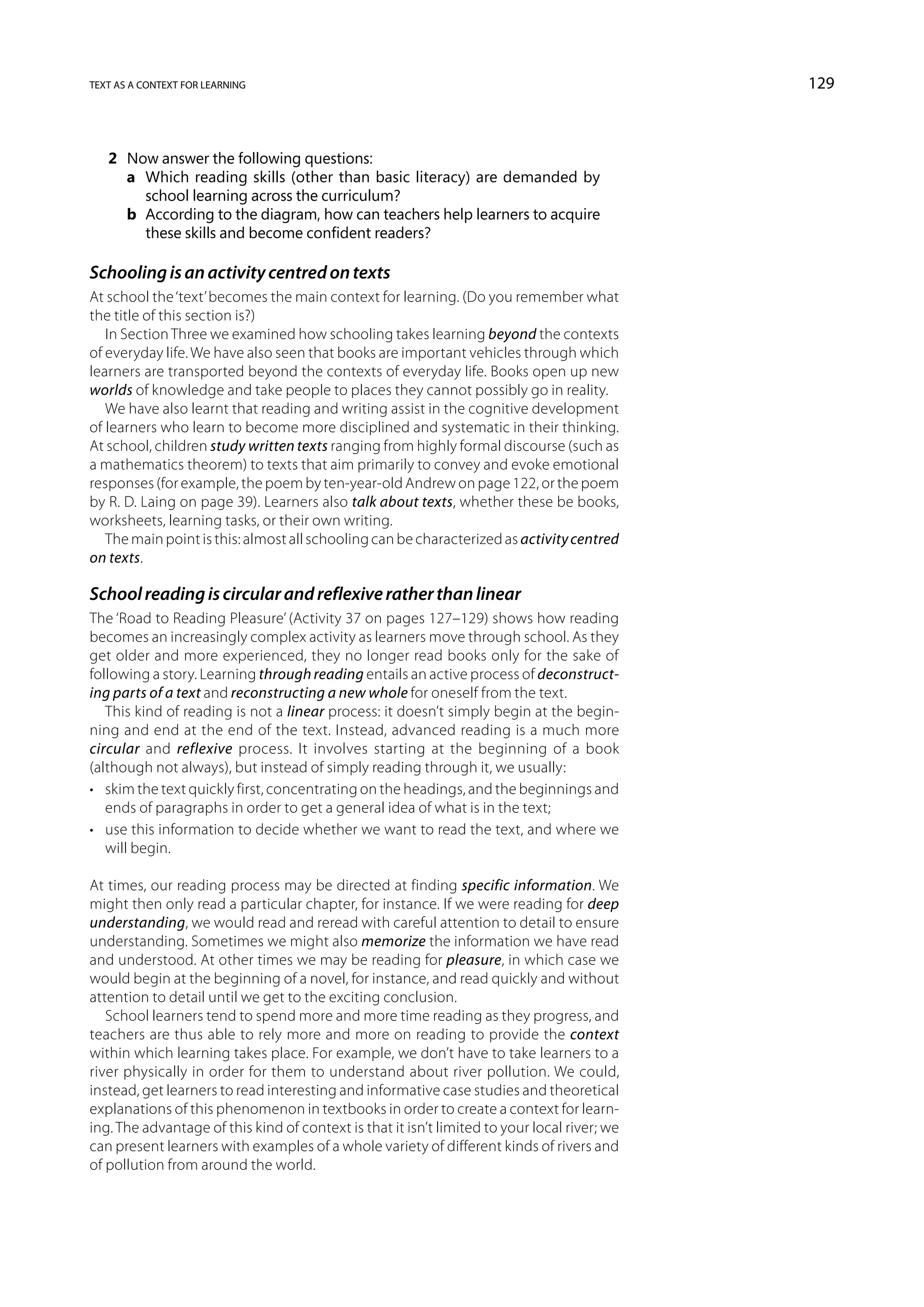 text as a context for learning                                                                129



   2	 Now answer the following questions:
   	 a	Which reading skills (other than basic literacy) are demanded by
        school learning across the curriculum?
   	 b	According to the diagram, how can teachers help learners to acquire
        these skills and become confident readers?

Schooling is an activity centred on texts
At school the ‘text’ becomes the main context for learning. (Do you remember what
the title of this section is?)
   In Section Three we examined how schooling takes learning beyond the contexts
of everyday life. We have also seen that books are important vehicles through which
learners are transported beyond the contexts of everyday life. Books open up new
worlds of knowledge and take people to places they cannot possibly go in reality.
   We have also learnt that reading and writing assist in the cognitive development
of learners who learn to become more disciplined and systematic in their thinking.
At school, children study written texts ranging from highly formal discourse (such as
a mathematics theorem) to texts that aim primarily to convey and evoke emotional
responses (for example, the poem by ten-year-old Andrew on page 122, or the poem
by R. D. Laing on page 39). Learners also talk about texts, whether these be books,
worksheets, learning tasks, or their own writing.
   The main point is this: almost all schooling can be characterized as activity centred
on texts.

School reading is circular and reflexive rather than linear
The ‘Road to Reading Pleasure’ (Activity 37 on pages 127–129) shows how reading
becomes an increasingly complex activity as learners move through school. As they
get older and more experienced, they no longer read books only for the sake of
following a story. Learning through reading entails an active process of deconstruct-
ing parts of a text and reconstructing a new whole for oneself from the text.
   This kind of reading is not a linear process: it doesn’t simply begin at the begin-
ning and end at the end of the text. Instead, advanced reading is a much more
circular and reflexive process. It involves starting at the beginning of a book
(although not always), but instead of simply reading through it, we usually:
•	 skim the text quickly first, concentrating on the headings, and the beginnings and
   ends of paragraphs in order to get a general idea of what is in the text;
•	 use this information to decide whether we want to read the text, and where we
   will begin.

At times, our reading process may be directed at finding specific information. We
might then only read a particular chapter, for instance. If we were reading for deep
understanding, we would read and reread with careful attention to detail to ensure
understanding. Sometimes we might also memorize the information we have read
and understood. At other times we may be reading for pleasure, in which case we
would begin at the beginning of a novel, for instance, and read quickly and without
attention to detail until we get to the exciting conclusion.
   School learners tend to spend more and more time reading as they progress, and
teachers are thus able to rely more and more on reading to provide the context
within which learning takes place. For example, we don’t have to take learners to a
river physically in order for them to understand about river pollution. We could,
instead, get learners to read interesting and informative case studies and theoretical
explanations of this phenomenon in textbooks in order to create a context for learn-
ing. The advantage of this kind of context is that it isn’t limited to your local river; we
can present learners with examples of a whole variety of different kinds of rivers and
of pollution from around the world.
 