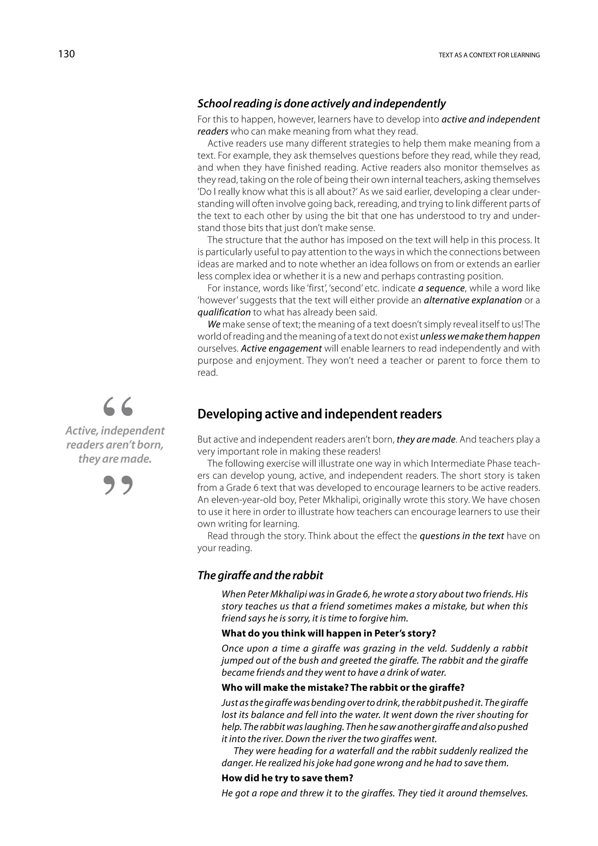 130                                                                                   text as a context for learning




                        School reading is done actively and independently
                        For this to happen, however, learners have to develop into active and independent
                        readers who can make meaning from what they read.
                           Active readers use many different strategies to help them make meaning from a
                        text. For example, they ask themselves questions before they read, while they read,
                        and when they have finished reading. Active readers also monitor themselves as
                        they read, taking on the role of being their own internal teachers, asking themselves
                        ‘Do I really know what this is all about?’ As we said earlier, developing a clear under-
                        standing will often involve going back, rereading, and trying to link different parts of
                        the text to each other by using the bit that one has understood to try and under-
                        stand those bits that just don’t make sense.
                           The structure that the author has imposed on the text will help in this process. It
                        is particularly useful to pay attention to the ways in which the connections between
                        ideas are marked and to note whether an idea follows on from or extends an earlier
                        less complex idea or whether it is a new and perhaps contrasting position.
                           For instance, words like ‘first’, ‘second’ etc. indicate a sequence, while a word like
                        ‘however’ suggests that the text will either provide an alternative explanation or a
                        qualification to what has already been said.
                           We make sense of text; the meaning of a text doesn’t simply reveal itself to us! The
                        world of reading and the meaning of a text do not exist unless we make them happen
                        ourselves. Active engagement will enable learners to read independently and with
                        purpose and enjoyment. They won’t need a teacher or parent to force them to
                        read.



                        Developing active and independent readers
 Active, independent
                        But active and independent readers aren’t born, they are made. And teachers play a
 readers aren’t born,
                        very important role in making these readers!
   they are made.          The following exercise will illustrate one way in which Intermediate Phase teach-
                        ers can develop young, active, and independent readers. The short story is taken
                        from a Grade 6 text that was developed to encourage learners to be active readers.
                        An eleven-year-old boy, Peter Mkhalipi, originally wrote this story. We have chosen
                        to use it here in order to illustrate how teachers can encourage learners to use their
                        own writing for learning.
                           Read through the story. Think about the effect the questions in the text have on
                        your reading.

                        The giraffe and the rabbit
                              When Peter Mkhalipi was in Grade 6, he wrote a story about two friends. His
                              story teaches us that a friend sometimes makes a mistake, but when this
                              friend says he is sorry, it is time to forgive him.
                              What do you think will happen in Peter’s story?
                              Once upon a time a giraffe was grazing in the veld. Suddenly a rabbit
                              jumped out of the bush and greeted the giraffe. The rabbit and the giraffe
                              became friends and they went to have a drink of water.
                              Who will make the mistake? The rabbit or the giraffe?
                              Just as the giraffe was bending over to drink, the rabbit pushed it. The giraffe
                              lost its balance and fell into the water. It went down the river shouting for
                              help. The rabbit was laughing. Then he saw another giraffe and also pushed
                              it into the river. Down the river the two giraffes went.
                                  They were heading for a waterfall and the rabbit suddenly realized the
                              danger. He realized his joke had gone wrong and he had to save them.
                              How did he try to save them?
                              He got a rope and threw it to the giraffes. They tied it around themselves.
 
