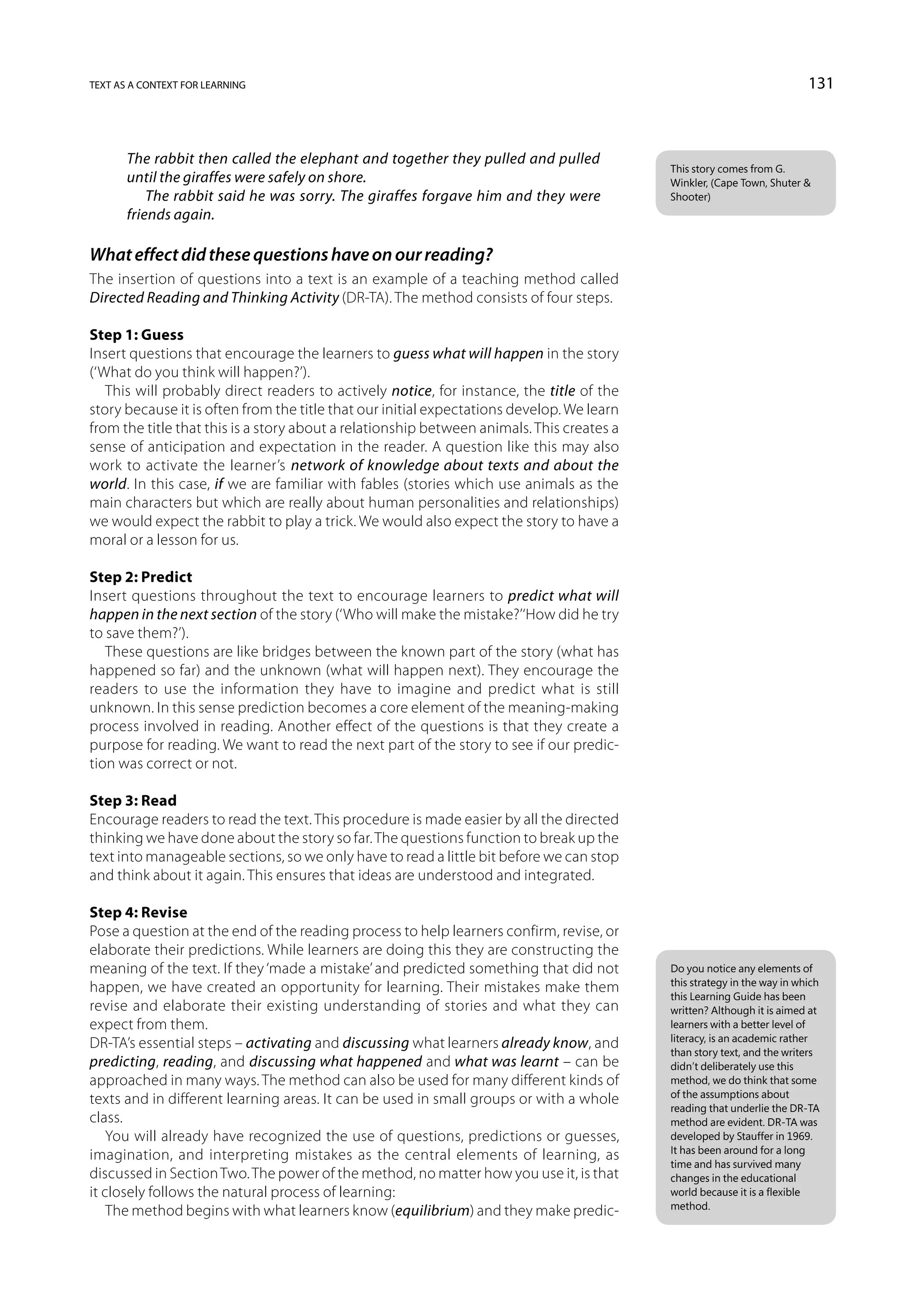 text as a context for learning                                                                                           131



       The rabbit then called the elephant and together they pulled and pulled
                                                                                           This story comes from G.
       until the giraffes were safely on shore.                                            Winkler, (Cape Town, Shuter 
           The rabbit said he was sorry. The giraffes forgave him and they were            Shooter)
       friends again.

What effect did these questions have on our reading?
The insertion of questions into a text is an example of a teaching method called
Directed Reading and Thinking Activity (DR-TA). The method consists of four steps.

Step 1: Guess
Insert questions that encourage the learners to guess what will happen in the story
(‘What do you think will happen?’).
   This will probably direct readers to actively notice, for instance, the title of the
story because it is often from the title that our initial expectations develop. We learn
from the title that this is a story about a relationship between animals. This creates a
sense of anticipation and expectation in the reader. A question like this may also
work to activate the learner’s network of knowledge about texts and about the
world. In this case, if we are familiar with fables (stories which use animals as the
main characters but which are really about human personalities and relationships)
we would expect the rabbit to play a trick. We would also expect the story to have a
moral or a lesson for us.

Step 2: Predict
Insert questions throughout the text to encourage learners to predict what will
happen in the next section of the story (‘Who will make the mistake?’‘How did he try
to save them?’).
   These questions are like bridges between the known part of the story (what has
happened so far) and the unknown (what will happen next). They encourage the
readers to use the information they have to imagine and predict what is still
unknown. In this sense prediction becomes a core element of the meaning-making
process involved in reading. Another effect of the questions is that they create a
purpose for reading. We want to read the next part of the story to see if our predic-
tion was correct or not.

Step 3: Read
Encourage readers to read the text. This procedure is made easier by all the directed
thinking we have done about the story so far. The questions function to break up the
text into manageable sections, so we only have to read a little bit before we can stop
and think about it again. This ensures that ideas are understood and integrated.

Step 4: Revise
Pose a question at the end of the reading process to help learners confirm, revise, or
elaborate their predictions. While learners are doing this they are constructing the
meaning of the text. If they ‘made a mistake’ and predicted something that did not         Do you notice any elements of
                                                                                           this strategy in the way in which
happen, we have created an opportunity for learning. Their mistakes make them
                                                                                           this Learning Guide has been
revise and elaborate their existing understanding of stories and what they can             written? Although it is aimed at
expect from them.                                                                          learners with a better level of
                                                                                           literacy, is an academic rather
DR-TA’s essential steps – activating and discussing what learners already know, and
                                                                                           than story text, and the writers
predicting, reading, and discussing what happened and what was learnt – can be             didn’t deliberately use this
approached in many ways. The method can also be used for many different kinds of           method, we do think that some
                                                                                           of the assumptions about
texts and in different learning areas. It can be used in small groups or with a whole
                                                                                           reading that underlie the DR-TA
class.                                                                                     method are evident. DR-TA was
    You will already have recognized the use of questions, predictions or guesses,         developed by Stauffer in 1969.
                                                                                           It has been around for a long
imagination, and interpreting mistakes as the central elements of learning, as
                                                                                           time and has survived many
discussed in Section Two. The power of the method, no matter how you use it, is that       changes in the educational
it closely follows the natural process of learning:                                        world because it is a flexible
                                                                                           method.
    The method begins with what learners know (equilibrium) and they make predic-
 