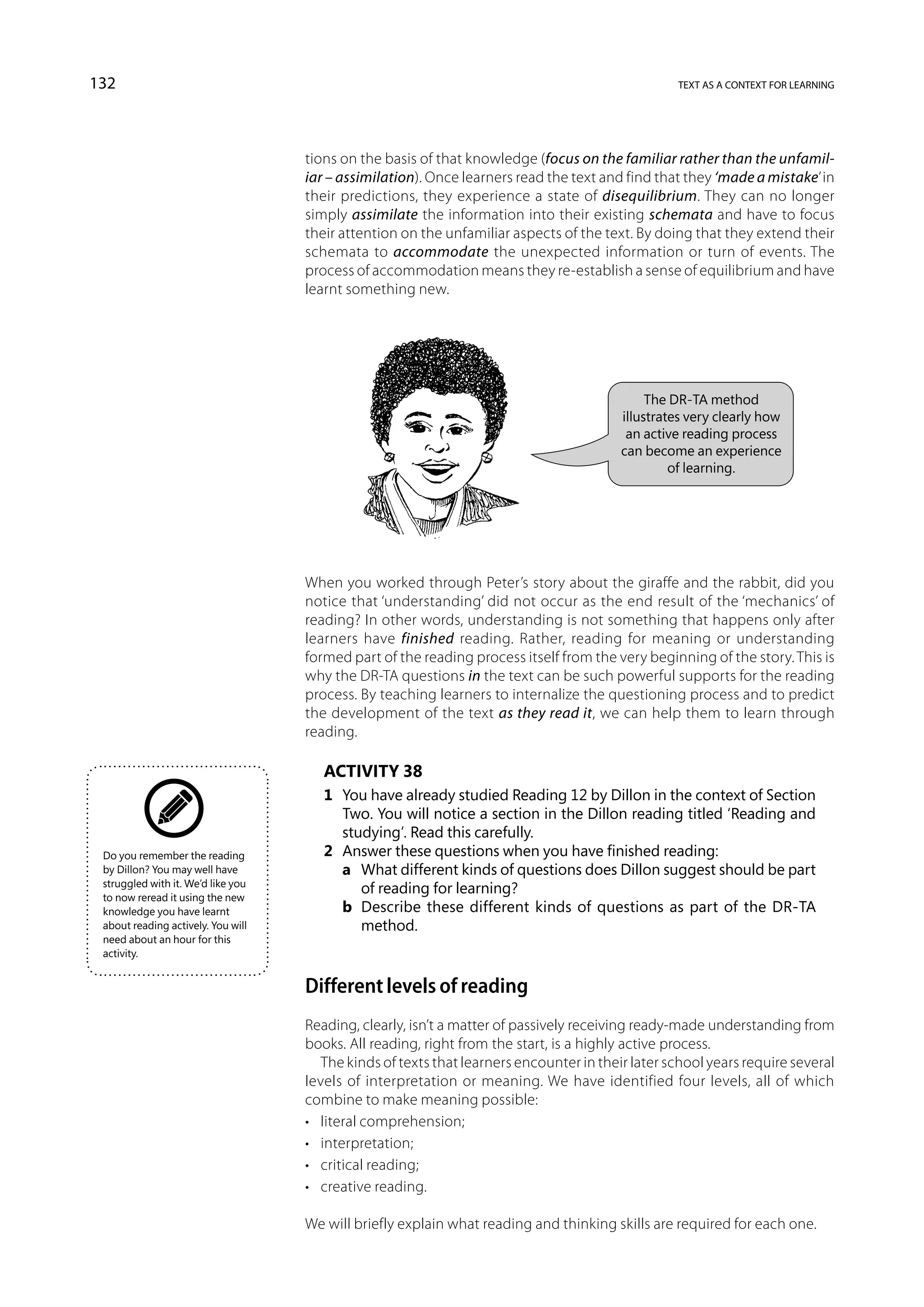 132                                                                                               text as a context for learning




                                    tions on the basis of that knowledge (focus on the familiar rather than the unfamil-
                                    iar – assimilation). Once learners read the text and find that they ‘made a mistake’ in
                                    their predictions, they experience a state of disequilibrium. They can no longer
                                    simply assimilate the information into their existing schemata and have to focus
                                    their attention on the unfamiliar aspects of the text. By doing that they extend their
                                    schemata to accommodate the unexpected information or turn of events. The
                                    process of accommodation means they re-establish a sense of equilibrium and have
                                    learnt something new.




                                                                                              The DR-TA method
                                                                                         illustrates very clearly how
                                                                                          an active reading process
                                                                                         can become an experience
                                                                                                  of learning.




                                    When you worked through Peter’s story about the giraffe and the rabbit, did you
                                    notice that ‘understanding’ did not occur as the end result of the ‘mechanics’ of
                                    reading? In other words, understanding is not something that happens only after
                                    learners have finished reading. Rather, reading for meaning or understanding
                                    formed part of the reading process itself from the very beginning of the story. This is
                                    why the DR-TA questions in the text can be such powerful supports for the reading
                                    process. By teaching learners to internalize the questioning process and to predict
                                    the development of the text as they read it, we can help them to learn through
                                    reading.

                                       Activity 38
                                       1	 You have already studied Reading 12 by Dillon in the context of Section
                                          Two. You will notice a section in the Dillon reading titled ‘Reading and
                                          studying’. Read this carefully.
 Do you remember the reading           2	 Answer these questions when you have finished reading:
 by Dillon? You may well have          	 a	 What different kinds of questions does Dillon suggest should be part
 struggled with it. We’d like you
                                             of reading for learning?
 to now reread it using the new
 knowledge you have learnt             	 b	 Describe these different kinds of questions as part of the DR-TA
 about reading actively. You will            method.
 need about an hour for this
 activity.


                                    Different levels of reading
                                    Reading, clearly, isn’t a matter of passively receiving ready-made understanding from
                                    books. All reading, right from the start, is a highly active process.
                                       The kinds of texts that learners encounter in their later school years require several
                                    levels of interpretation or meaning. We have identified four levels, all of which
                                    combine to make meaning possible:
                                    •	 literal comprehension;
                                    •	 interpretation;
                                    •	 critical reading;
                                    •	 creative reading.

                                    We will briefly explain what reading and thinking skills are required for each one.
 