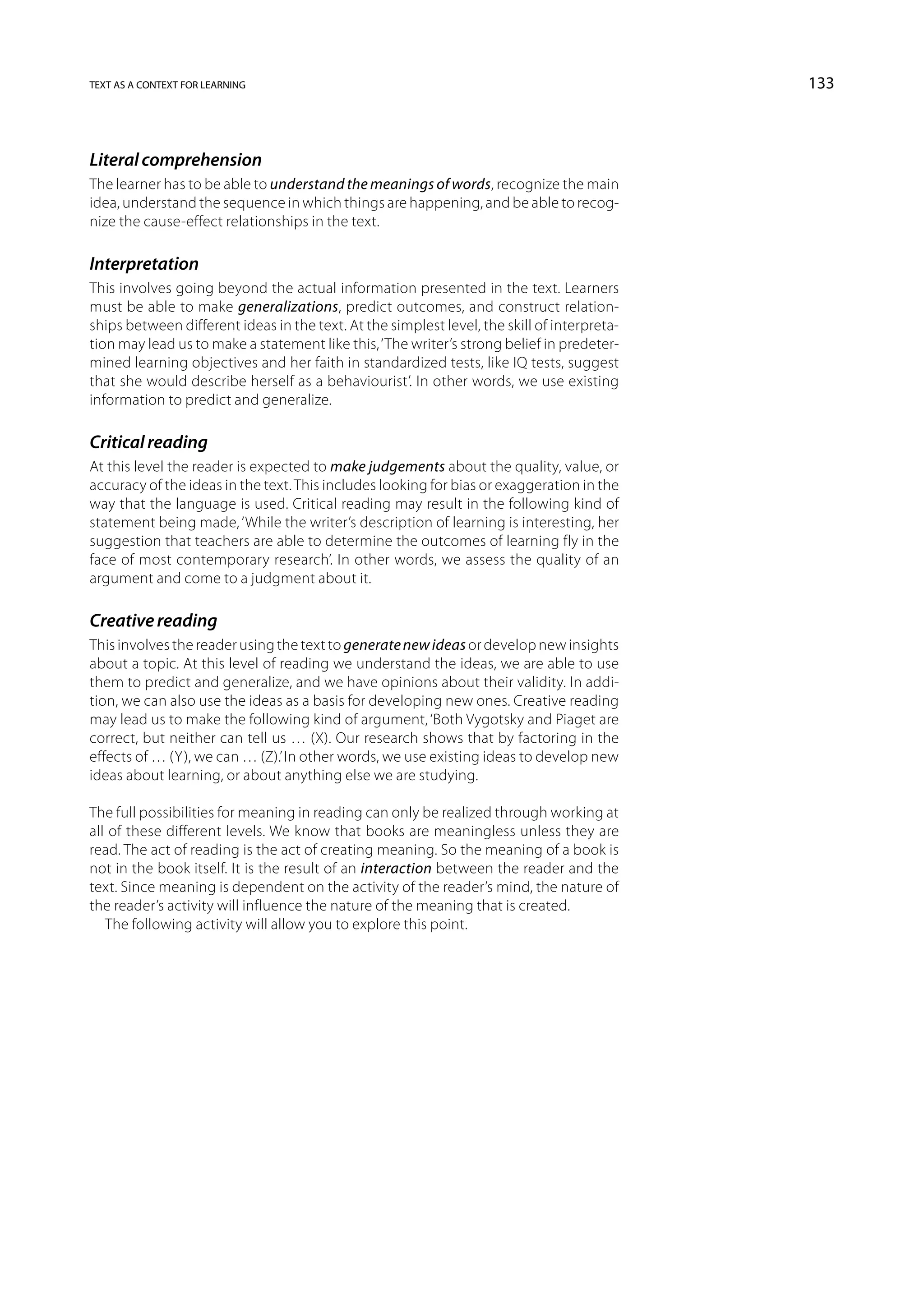 text as a context for learning                                                               133



Literal comprehension
The learner has to be able to understand the meanings of words, recognize the main
idea, understand the sequence in which things are happening, and be able to recog-
nize the cause-effect relationships in the text.

Interpretation
This involves going beyond the actual information presented in the text. Learners
must be able to make generalizations, predict outcomes, and construct relation-
ships between different ideas in the text. At the simplest level, the skill of interpreta-
tion may lead us to make a statement like this, ‘The writer’s strong belief in predeter-
mined learning objectives and her faith in standardized tests, like IQ tests, suggest
that she would describe herself as a behaviourist’. In other words, we use existing
information to predict and generalize.

Critical reading
At this level the reader is expected to make judgements about the quality, value, or
accuracy of the ideas in the text. This includes looking for bias or exaggeration in the
way that the language is used. Critical reading may result in the following kind of
statement being made, ‘While the writer’s description of learning is interesting, her
suggestion that teachers are able to determine the outcomes of learning fly in the
face of most contemporary research’. In other words, we assess the quality of an
argument and come to a judgment about it.

Creative reading
This involves the reader using the text to generate new ideas or develop new insights
about a topic. At this level of reading we understand the ideas, we are able to use
them to predict and generalize, and we have opinions about their validity. In addi-
tion, we can also use the ideas as a basis for developing new ones. Creative reading
may lead us to make the following kind of argument, ‘Both Vygotsky and Piaget are
correct, but neither can tell us … (X). Our research shows that by factoring in the
effects of … (Y), we can … (Z).’ In other words, we use existing ideas to develop new
ideas about learning, or about anything else we are studying.

The full possibilities for meaning in reading can only be realized through working at
all of these different levels. We know that books are meaningless unless they are
read. The act of reading is the act of creating meaning. So the meaning of a book is
not in the book itself. It is the result of an interaction between the reader and the
text. Since meaning is dependent on the activity of the reader’s mind, the nature of
the reader’s activity will influence the nature of the meaning that is created.
   The following activity will allow you to explore this point.
 