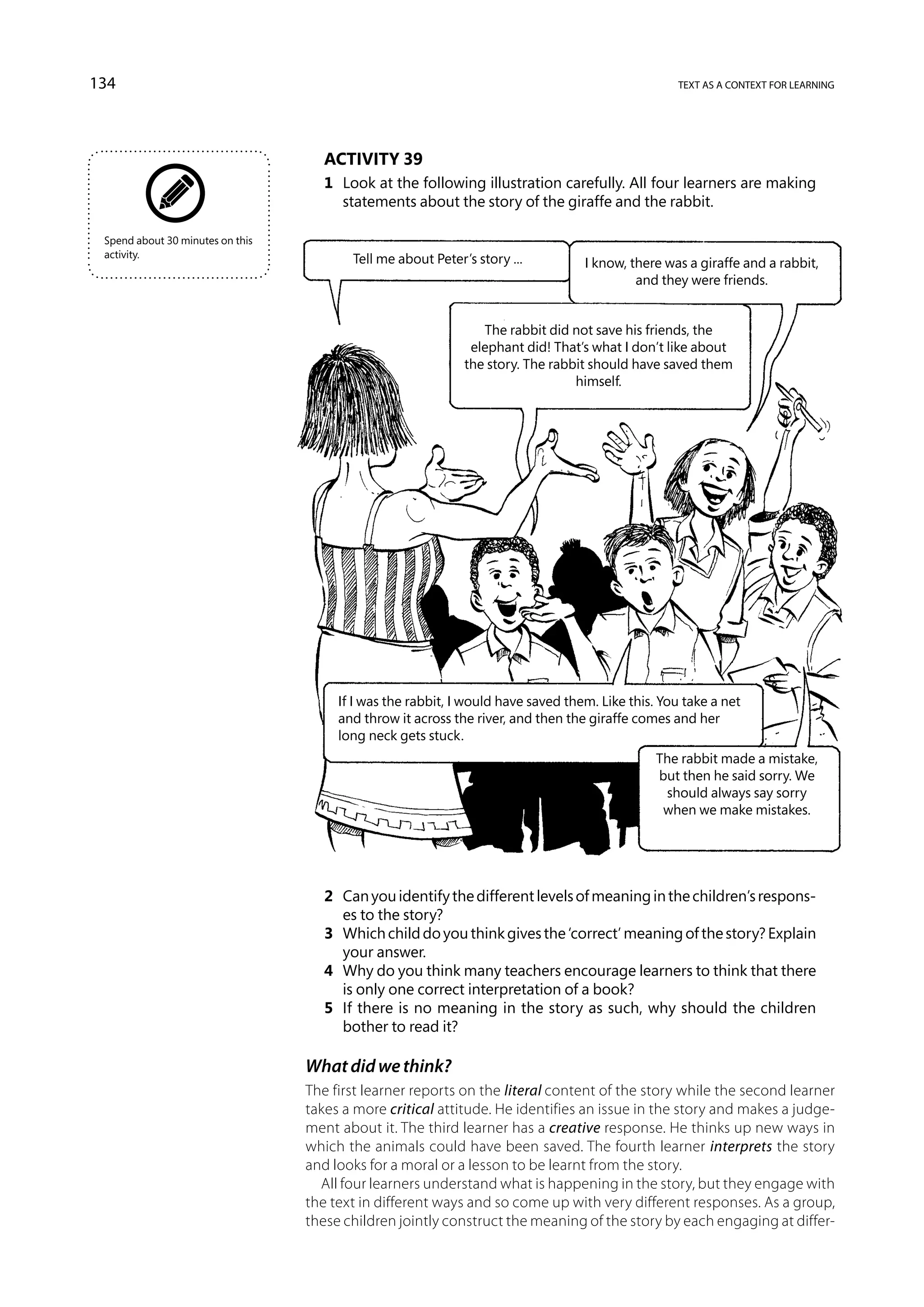 134                                                                                                text as a context for learning




                                     Activity 39
                                     1	 Look at the following illustration carefully. All four learners are making
                                        statements about the story of the giraffe and the rabbit.

 Spend about 30 minutes on this
 activity.                               Tell me about Peter’s story ...          I know, there was a giraffe and a rabbit,
                                                                                           and they were friends.


                                                                The rabbit did not save his friends, the
                                                              elephant did! That’s what I don’t like about
                                                             the story. The rabbit should have saved them
                                                                                himself.




                                       If I was the rabbit, I would have saved them. Like this. You take a net
                                       and throw it across the river, and then the giraffe comes and her
                                       long neck gets stuck.
                                                                                               The rabbit made a mistake,
                                                                                               but then he said sorry. We
                                                                                                should always say sorry
                                                                                                when we make mistakes.




                                     2	 Can you identify the different levels of meaning in the children’s respons-
                                        es to the story?
                                     3	 Which child do you think gives the ‘correct’ meaning of the story? Explain
                                        your answer.
                                     4	 Why do you think many teachers encourage learners to think that there
                                        is only one correct interpretation of a book?
                                     5	 If there is no meaning in the story as such, why should the children
                                        bother to read it?

                                  What did we think?
                                  The first learner reports on the literal content of the story while the second learner
                                  takes a more critical attitude. He identifies an issue in the story and makes a judge-
                                  ment about it. The third learner has a creative response. He thinks up new ways in
                                  which the animals could have been saved. The fourth learner interprets the story
                                  and looks for a moral or a lesson to be learnt from the story.
                                    All four learners understand what is happening in the story, but they engage with
                                  the text in different ways and so come up with very different responses. As a group,
                                  these children jointly construct the meaning of the story by each engaging at differ-
 