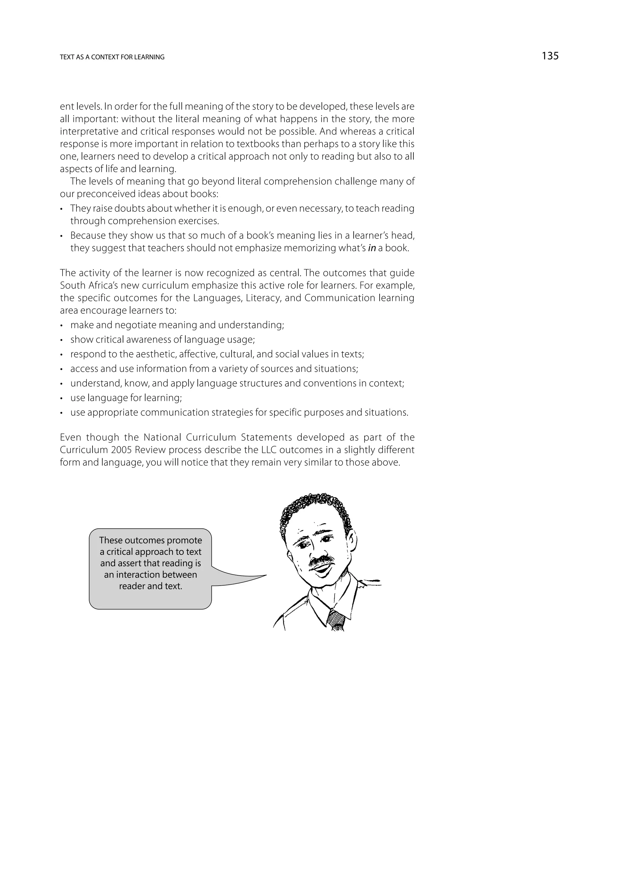 text as a context for learning                                                             135



ent levels. In order for the full meaning of the story to be developed, these levels are
all important: without the literal meaning of what happens in the story, the more
interpretative and critical responses would not be possible. And whereas a critical
response is more important in relation to textbooks than perhaps to a story like this
one, learners need to develop a critical approach not only to reading but also to all
aspects of life and learning.
   The levels of meaning that go beyond literal comprehension challenge many of
our preconceived ideas about books:
•	 They raise doubts about whether it is enough, or even necessary, to teach reading
   through comprehension exercises.
•	 Because they show us that so much of a book’s meaning lies in a learner’s head,
   they suggest that teachers should not emphasize memorizing what’s in a book.

The activity of the learner is now recognized as central. The outcomes that guide
South Africa’s new curriculum emphasize this active role for learners. For example,
the specific outcomes for the Languages, Literacy, and Communication learning
area encourage learners to:
•	 make and negotiate meaning and understanding;
•	 show critical awareness of language usage;
•	 respond to the aesthetic, affective, cultural, and social values in texts;
•	 access and use information from a variety of sources and situations;
•	 understand, know, and apply language structures and conventions in context;
•	 use language for learning;
•	 use appropriate communication strategies for specific purposes and situations.

Even though the National Curriculum Statements developed as part of the
Curriculum 2005 Review process describe the LLC outcomes in a slightly different
form and language, you will notice that they remain very similar to those above.




           These outcomes promote
           a critical approach to text
           and assert that reading is
            an interaction between
                 reader and text.
 