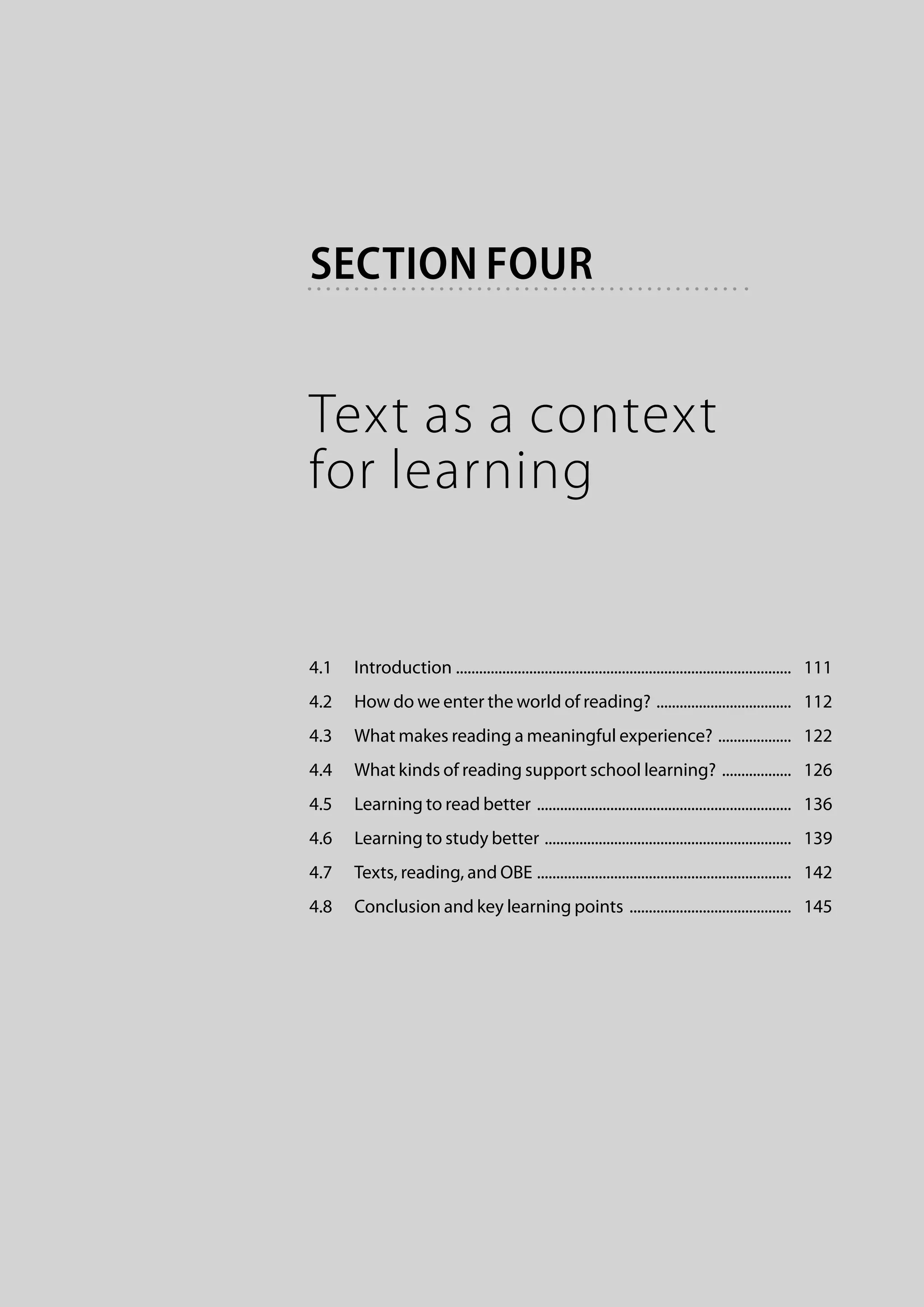 section four


Text as a context
for learning


4.1	 Introduction . ......................................................................................   111
4.2	 How do we enter the world of reading? ....................................   112
4.3	 What makes reading a meaningful experience? ....................   122
4.4	 What kinds of reading support school learning? ...................   126
4.5	 Learning to read better ...................................................................   136
4.6	 Learning to study better .................................................................   139
4.7	 Texts, reading, and OBE . .................................................................   142
4.8	 Conclusion and key learning points ...........................................   145
 