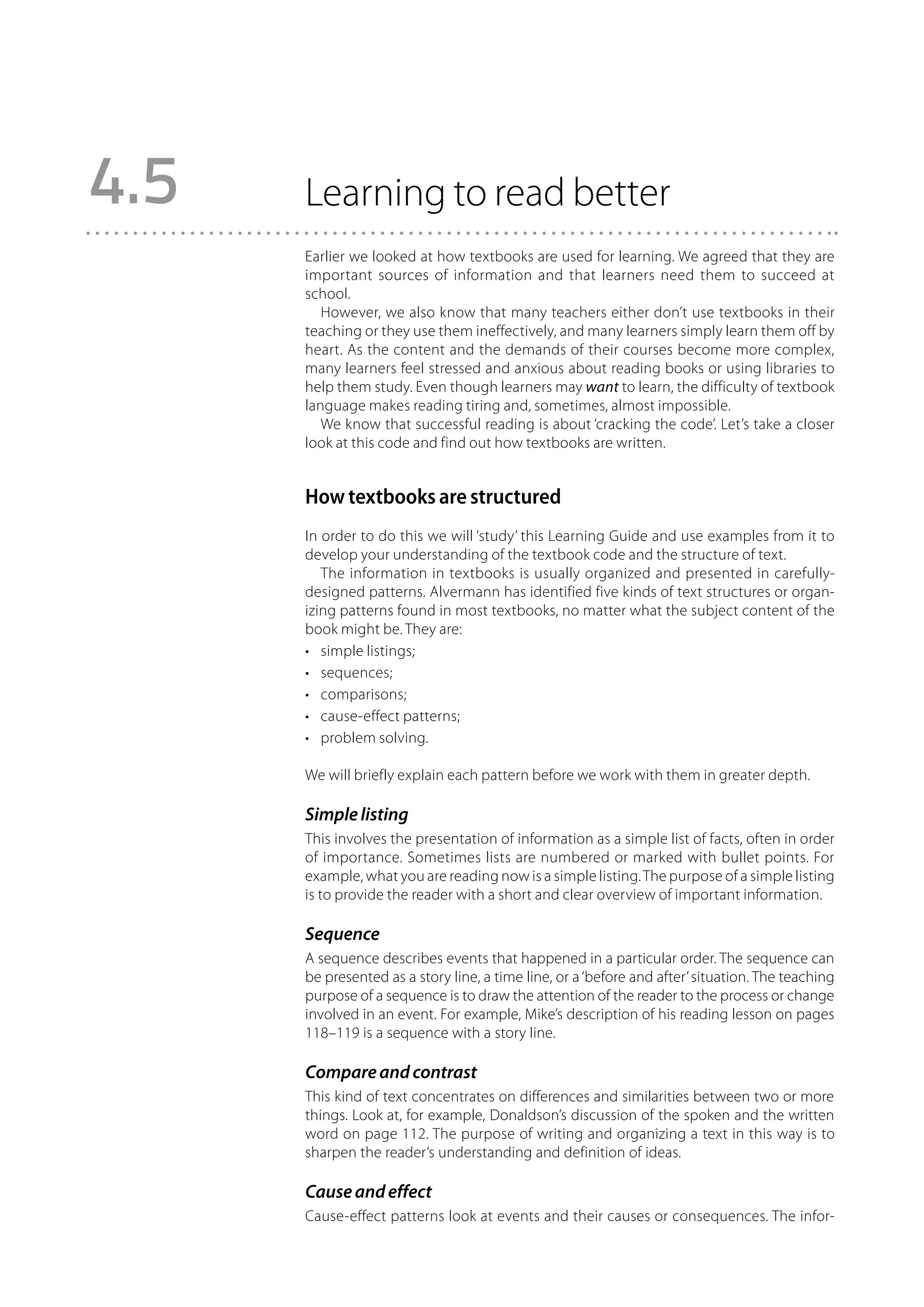 4.5   Learning to read better
      Earlier we looked at how textbooks are used for learning. We agreed that they are
      important sources of information and that learners need them to succeed at
      school.
         However, we also know that many teachers either don’t use textbooks in their
      teaching or they use them ineffectively, and many learners simply learn them off by
      heart. As the content and the demands of their courses become more complex,
      many learners feel stressed and anxious about reading books or using libraries to
      help them study. Even though learners may want to learn, the difficulty of textbook
      language makes reading tiring and, sometimes, almost impossible.
         We know that successful reading is about ‘cracking the code’. Let’s take a closer
      look at this code and find out how textbooks are written.


      How textbooks are structured
      In order to do this we will ‘study’ this Learning Guide and use examples from it to
      develop your understanding of the textbook code and the structure of text.
         The information in textbooks is usually organized and presented in carefully-
      designed patterns. Alvermann has identified five kinds of text structures or organ-
      izing patterns found in most textbooks, no matter what the subject content of the
      book might be. They are:
      •	 simple listings;
      •	 sequences;
      •	 comparisons;
      •	 cause-effect patterns;
      •	 problem solving.

      We will briefly explain each pattern before we work with them in greater depth.

      Simple listing
      This involves the presentation of information as a simple list of facts, often in order
      of importance. Sometimes lists are numbered or marked with bullet points. For
      example, what you are reading now is a simple listing. The purpose of a simple listing
      is to provide the reader with a short and clear overview of important information.

      Sequence
      A sequence describes events that happened in a particular order. The sequence can
      be presented as a story line, a time line, or a ‘before and after’ situation. The teaching
      purpose of a sequence is to draw the attention of the reader to the process or change
      involved in an event. For example, Mike’s description of his reading lesson on pages
      118–119 is a sequence with a story line.

      Compare and contrast
      This kind of text concentrates on differences and similarities between two or more
      things. Look at, for example, Donaldson’s discussion of the spoken and the written
      word on page 112. The purpose of writing and organizing a text in this way is to
      sharpen the reader’s understanding and definition of ideas.

      Cause and effect
      Cause-effect patterns look at events and their causes or consequences. The infor-
 
