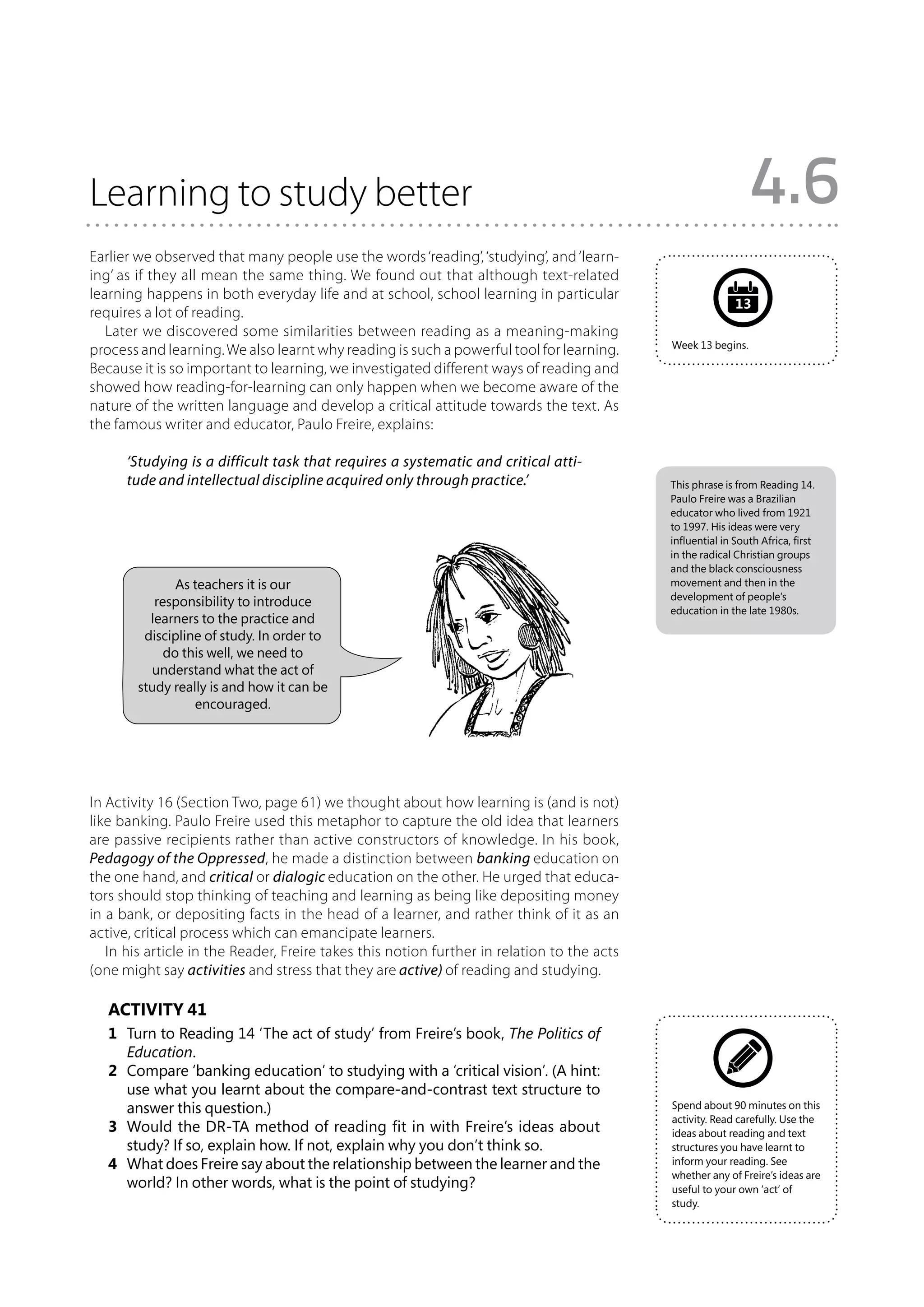 Learning to study better                                                                                      4.6
Earlier we observed that many people use the words ‘reading’, ‘studying’, and ‘learn-
ing’ as if they all mean the same thing. We found out that although text-related
learning happens in both everyday life and at school, school learning in particular
                                                                                                           13
requires a lot of reading.
   Later we discovered some similarities between reading as a meaning-making
                                                                                            Week 13 begins.
process and learning. We also learnt why reading is such a powerful tool for learning.
Because it is so important to learning, we investigated different ways of reading and
showed how reading-for-learning can only happen when we become aware of the
nature of the written language and develop a critical attitude towards the text. As
the famous writer and educator, Paulo Freire, explains:

      ‘Studying is a difficult task that requires a systematic and critical atti-
      tude and intellectual discipline acquired only through practice.’                     This phrase is from Reading 14.
                                                                                            Paulo Freire was a Brazilian
                                                                                            educator who lived from 1921
                                                                                            to 1997. His ideas were very
                                                                                            influential in South Africa, first
                                                                                            in the radical Christian groups
                                                                                            and the black consciousness
               As teachers it is our                                                        movement and then in the
                                                                                            development of people’s
           responsibility to introduce
                                                                                            education in the late 1980s.
          learners to the practice and
         discipline of study. In order to
             do this well, we need to
          understand what the act of
        study really is and how it can be
                  encouraged.




In Activity 16 (Section Two, page 61) we thought about how learning is (and is not)
like banking. Paulo Freire used this metaphor to capture the old idea that learners
are passive recipients rather than active constructors of knowledge. In his book,
Pedagogy of the Oppressed, he made a distinction between banking education on
the one hand, and critical or dialogic education on the other. He urged that educa-
tors should stop thinking of teaching and learning as being like depositing money
in a bank, or depositing facts in the head of a learner, and rather think of it as an
active, critical process which can emancipate learners.
   In his article in the Reader, Freire takes this notion further in relation to the acts
(one might say activities and stress that they are active) of reading and studying.

   Activity 41
   1	 Turn to Reading 14 ‘The act of study’ from Freire’s book, The Politics of
      Education.
   2	 Compare ‘banking education’ to studying with a ‘critical vision’. (A hint:
      use what you learnt about the compare-and-contrast text structure to
      answer this question.)                                                                Spend about 90 minutes on this
                                                                                            activity. Read carefully. Use the
   3	 Would the DR-TA method of reading fit in with Freire’s ideas about                    ideas about reading and text
      study? If so, explain how. If not, explain why you don’t think so.                    structures you have learnt to
   4	 What does Freire say about the relationship between the learner and the               inform your reading. See
                                                                                            whether any of Freire’s ideas are
      world? In other words, what is the point of studying?                                 useful to your own ‘act’ of
                                                                                            study.
 