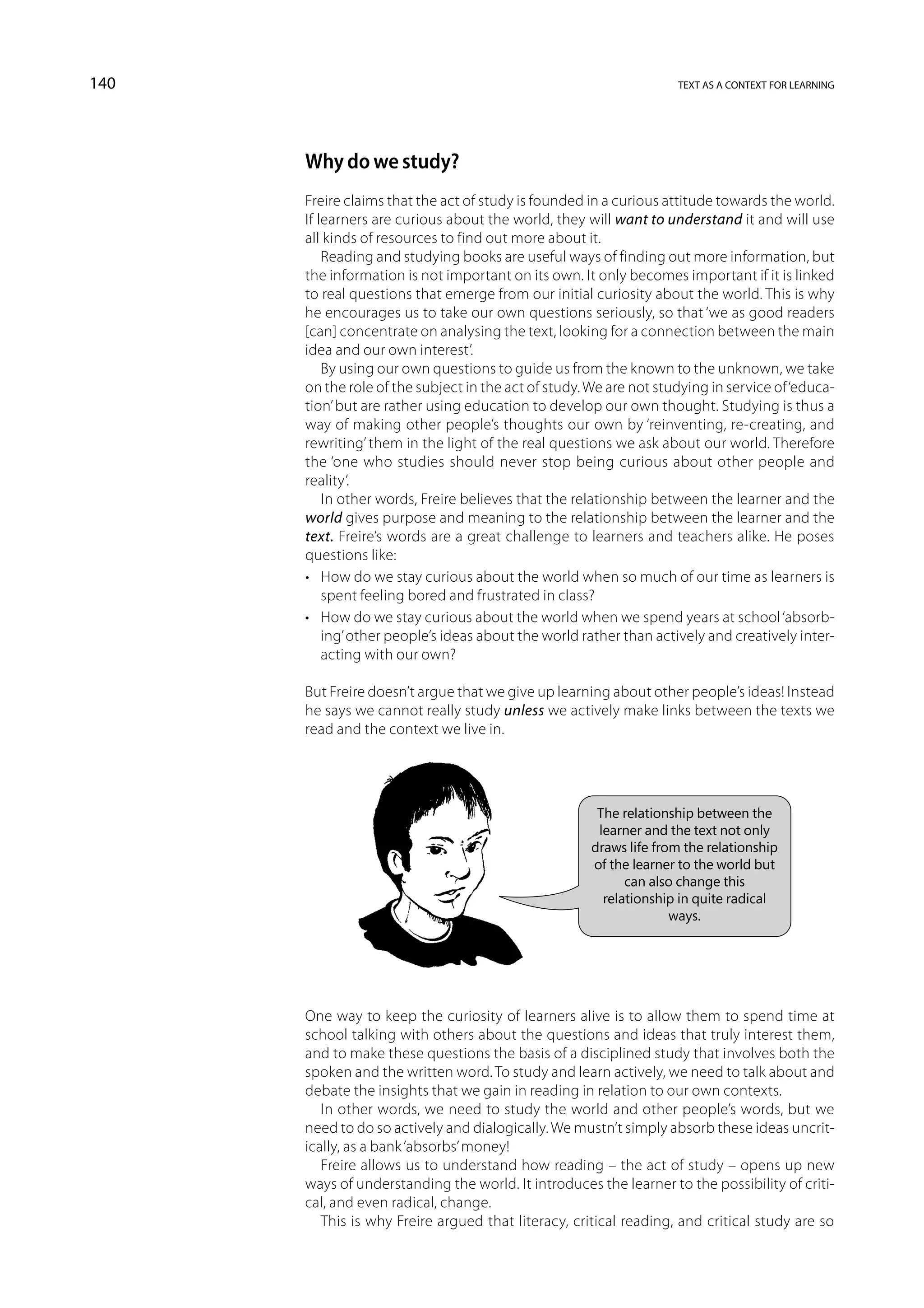 140                                                                 text as a context for learning




      Why do we study?
      Freire claims that the act of study is founded in a curious attitude towards the world.
      If learners are curious about the world, they will want to understand it and will use
      all kinds of resources to find out more about it.
          Reading and studying books are useful ways of finding out more information, but
      the information is not important on its own. It only becomes important if it is linked
      to real questions that emerge from our initial curiosity about the world. This is why
      he encourages us to take our own questions seriously, so that ‘we as good readers
      [can] concentrate on analysing the text, looking for a connection between the main
      idea and our own interest’.
          By using our own questions to guide us from the known to the unknown, we take
      on the role of the subject in the act of study. We are not studying in service of ‘educa-
      tion’ but are rather using education to develop our own thought. Studying is thus a
      way of making other people’s thoughts our own by ‘reinventing, re-creating, and
      rewriting’ them in the light of the real questions we ask about our world. Therefore
      the ‘one who studies should never stop being curious about other people and
      reality’.
          In other words, Freire believes that the relationship between the learner and the
      world gives purpose and meaning to the relationship between the learner and the
      text. Freire’s words are a great challenge to learners and teachers alike. He poses
      questions like:
      •	 How do we stay curious about the world when so much of our time as learners is
          spent feeling bored and frustrated in class?
      •	 How do we stay curious about the world when we spend years at school ‘absorb-
          ing’ other people’s ideas about the world rather than actively and creatively inter-
          acting with our own?

      But Freire doesn’t argue that we give up learning about other people’s ideas! Instead
      he says we cannot really study unless we actively make links between the texts we
      read and the context we live in.




                                                       The relationship between the
                                                       learner and the text not only
                                                      draws life from the relationship
                                                      of the learner to the world but
                                                            can also change this
                                                        relationship in quite radical
                                                                    ways.




      One way to keep the curiosity of learners alive is to allow them to spend time at
      school talking with others about the questions and ideas that truly interest them,
      and to make these questions the basis of a disciplined study that involves both the
      spoken and the written word. To study and learn actively, we need to talk about and
      debate the insights that we gain in reading in relation to our own contexts.
         In other words, we need to study the world and other people’s words, but we
      need to do so actively and dialogically. We mustn’t simply absorb these ideas uncrit-
      ically, as a bank ‘absorbs’ money!
         Freire allows us to understand how reading – the act of study – opens up new
      ways of understanding the world. It introduces the learner to the possibility of criti-
      cal, and even radical, change.
         This is why Freire argued that literacy, critical reading, and critical study are so
 