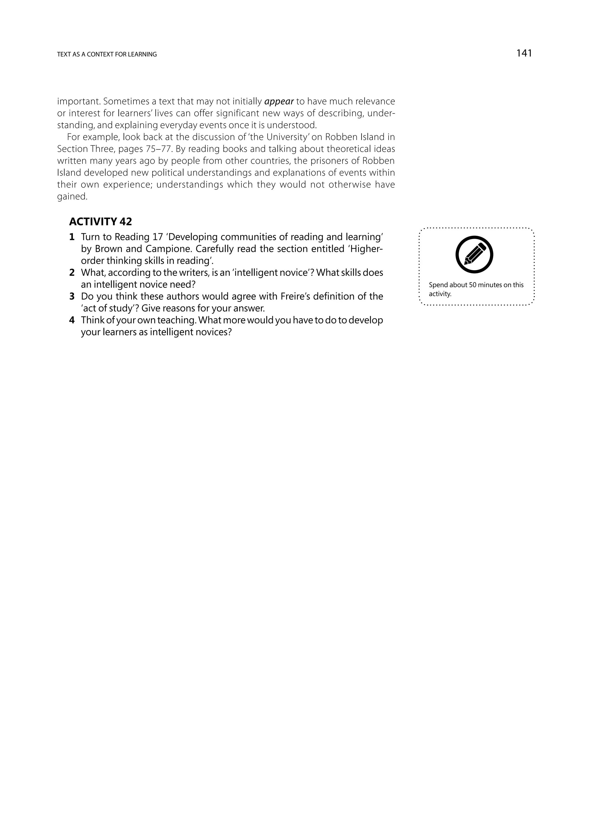 text as a context for learning                                                                                    141



important. Sometimes a text that may not initially appear to have much relevance
or interest for learners’ lives can offer significant new ways of describing, under-
standing, and explaining everyday events once it is understood.
   For example, look back at the discussion of ‘the University’ on Robben Island in
Section Three, pages 75–77. By reading books and talking about theoretical ideas
written many years ago by people from other countries, the prisoners of Robben
Island developed new political understandings and explanations of events within
their own experience; understandings which they would not otherwise have
gained.

   Activity 42
   1	 Turn to Reading 17 ‘Developing communities of reading and learning’
      by Brown and Campione. Carefully read the section entitled ‘Higher-
      order thinking skills in reading’.
   2	 What, according to the writers, is an ‘intelligent novice’? What skills does
      an intelligent novice need?                                                      Spend about 50 minutes on this
                                                                                       activity.
   3	 Do you think these authors would agree with Freire’s definition of the
      ‘act of study’? Give reasons for your answer.
   4	 Think of your own teaching. What more would you have to do to develop
      your learners as intelligent novices?
 