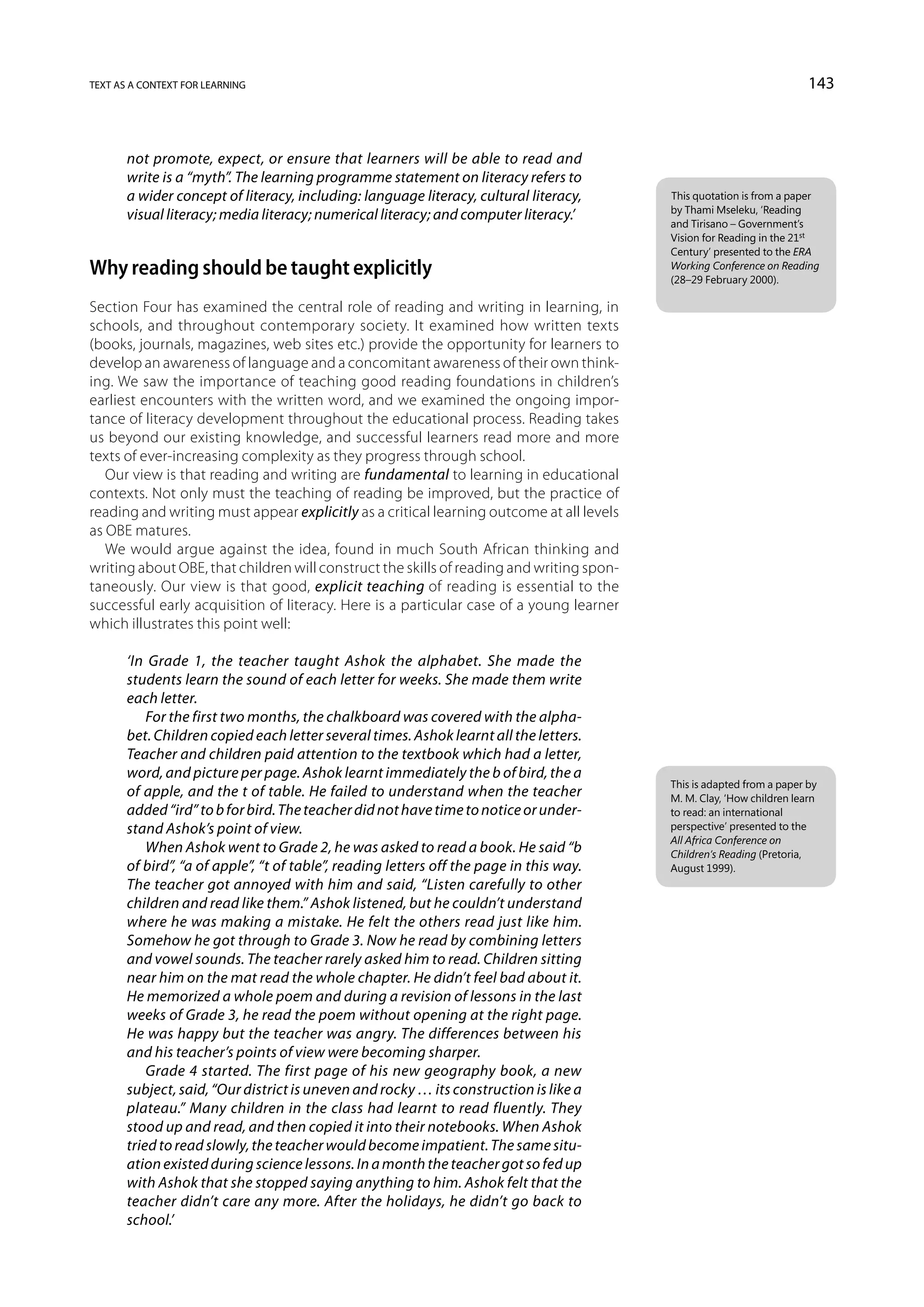 text as a context for learning                                                                                         143



       not promote, expect, or ensure that learners will be able to read and
       write is a “myth”. The learning programme statement on literacy refers to
       a wider concept of literacy, including: language literacy, cultural literacy,      This quotation is from a paper
                                                                                          by Thami Mseleku, ‘Reading
       visual literacy; media literacy; numerical literacy; and computer literacy.’
                                                                                          and Tirisano – Government’s
                                                                                          Vision for Reading in the 21st
                                                                                          Century’ presented to the ERA
Why reading should be taught explicitly                                                   Working Conference on Reading
                                                                                          (28–29 February 2000).

Section Four has examined the central role of reading and writing in learning, in
schools, and throughout contemporary society. It examined how written texts
(books, journals, magazines, web sites etc.) provide the opportunity for learners to
develop an awareness of language and a concomitant awareness of their own think-
ing. We saw the importance of teaching good reading foundations in children’s
earliest encounters with the written word, and we examined the ongoing impor-
tance of literacy development throughout the educational process. Reading takes
us beyond our existing knowledge, and successful learners read more and more
texts of ever-increasing complexity as they progress through school.
   Our view is that reading and writing are fundamental to learning in educational
contexts. Not only must the teaching of reading be improved, but the practice of
reading and writing must appear explicitly as a critical learning outcome at all levels
as OBE matures.
   We would argue against the idea, found in much South African thinking and
writing about OBE, that children will construct the skills of reading and writing spon-
taneously. Our view is that good, explicit teaching of reading is essential to the
successful early acquisition of literacy. Here is a particular case of a young learner
which illustrates this point well:

       ‘In Grade 1, the teacher taught Ashok the alphabet. She made the
       students learn the sound of each letter for weeks. She made them write
       each letter.
           For the first two months, the chalkboard was covered with the alpha-
       bet. Children copied each letter several times. Ashok learnt all the letters.
       Teacher and children paid attention to the textbook which had a letter,
       word, and picture per page. Ashok learnt immediately the b of bird, the a
                                                                                          This is adapted from a paper by
       of apple, and the t of table. He failed to understand when the teacher             M. M. Clay, ‘How children learn
       added “ird” to b for bird. The teacher did not have time to notice or under-       to read: an international
       stand Ashok’s point of view.                                                       perspective’ presented to the
                                                                                          All Africa Conference on
           When Ashok went to Grade 2, he was asked to read a book. He said “b            Children’s Reading (Pretoria,
       of bird”, “a of apple”, “t of table”, reading letters off the page in this way.    August 1999).
       The teacher got annoyed with him and said, “Listen carefully to other
       children and read like them.” Ashok listened, but he couldn’t understand
       where he was making a mistake. He felt the others read just like him.
       Somehow he got through to Grade 3. Now he read by combining letters
       and vowel sounds. The teacher rarely asked him to read. Children sitting
       near him on the mat read the whole chapter. He didn’t feel bad about it.
       He memorized a whole poem and during a revision of lessons in the last
       weeks of Grade 3, he read the poem without opening at the right page.
       He was happy but the teacher was angry. The differences between his
       and his teacher’s points of view were becoming sharper.
           Grade 4 started. The first page of his new geography book, a new
       subject, said, “Our district is uneven and rocky … its construction is like a
       plateau.” Many children in the class had learnt to read fluently. They
       stood up and read, and then copied it into their notebooks. When Ashok
       tried to read slowly, the teacher would become impatient. The same situ-
       ation existed during science lessons. In a month the teacher got so fed up
       with Ashok that she stopped saying anything to him. Ashok felt that the
       teacher didn’t care any more. After the holidays, he didn’t go back to
       school.’
 