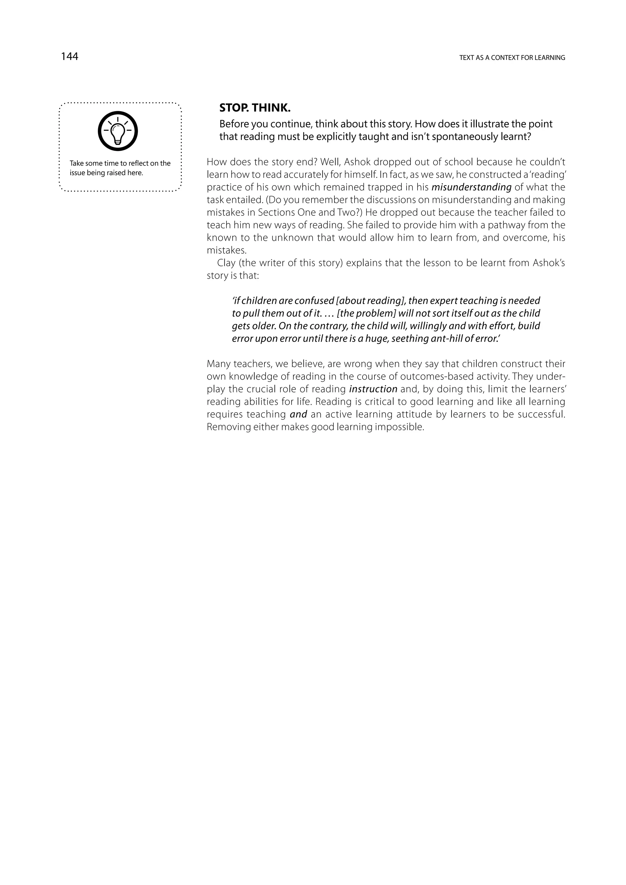 144                                                                                               text as a context for learning




                                       Stop. Think.
                                       Before you continue, think about this story. How does it illustrate the point
                                       that reading must be explicitly taught and isn’t spontaneously learnt?

 Take some time to reflect on the   How does the story end? Well, Ashok dropped out of school because he couldn’t
 issue being raised here.           learn how to read accurately for himself. In fact, as we saw, he constructed a ‘reading’
                                    practice of his own which remained trapped in his misunderstanding of what the
                                    task entailed. (Do you remember the discussions on misunderstanding and making
                                    mistakes in Sections One and Two?) He dropped out because the teacher failed to
                                    teach him new ways of reading. She failed to provide him with a pathway from the
                                    known to the unknown that would allow him to learn from, and overcome, his
                                    mistakes.
                                       Clay (the writer of this story) explains that the lesson to be learnt from Ashok’s
                                    story is that:

                                          ‘if children are confused [about reading], then expert teaching is needed
                                          to pull them out of it. … [the problem] will not sort itself out as the child
                                          gets older. On the contrary, the child will, willingly and with effort, build
                                          error upon error until there is a huge, seething ant-hill of error.’

                                    Many teachers, we believe, are wrong when they say that children construct their
                                    own knowledge of reading in the course of outcomes-based activity. They under-
                                    play the crucial role of reading instruction and, by doing this, limit the learners’
                                    reading abilities for life. Reading is critical to good learning and like all learning
                                    requires teaching and an active learning attitude by learners to be successful.
                                    Removing either makes good learning impossible.
 