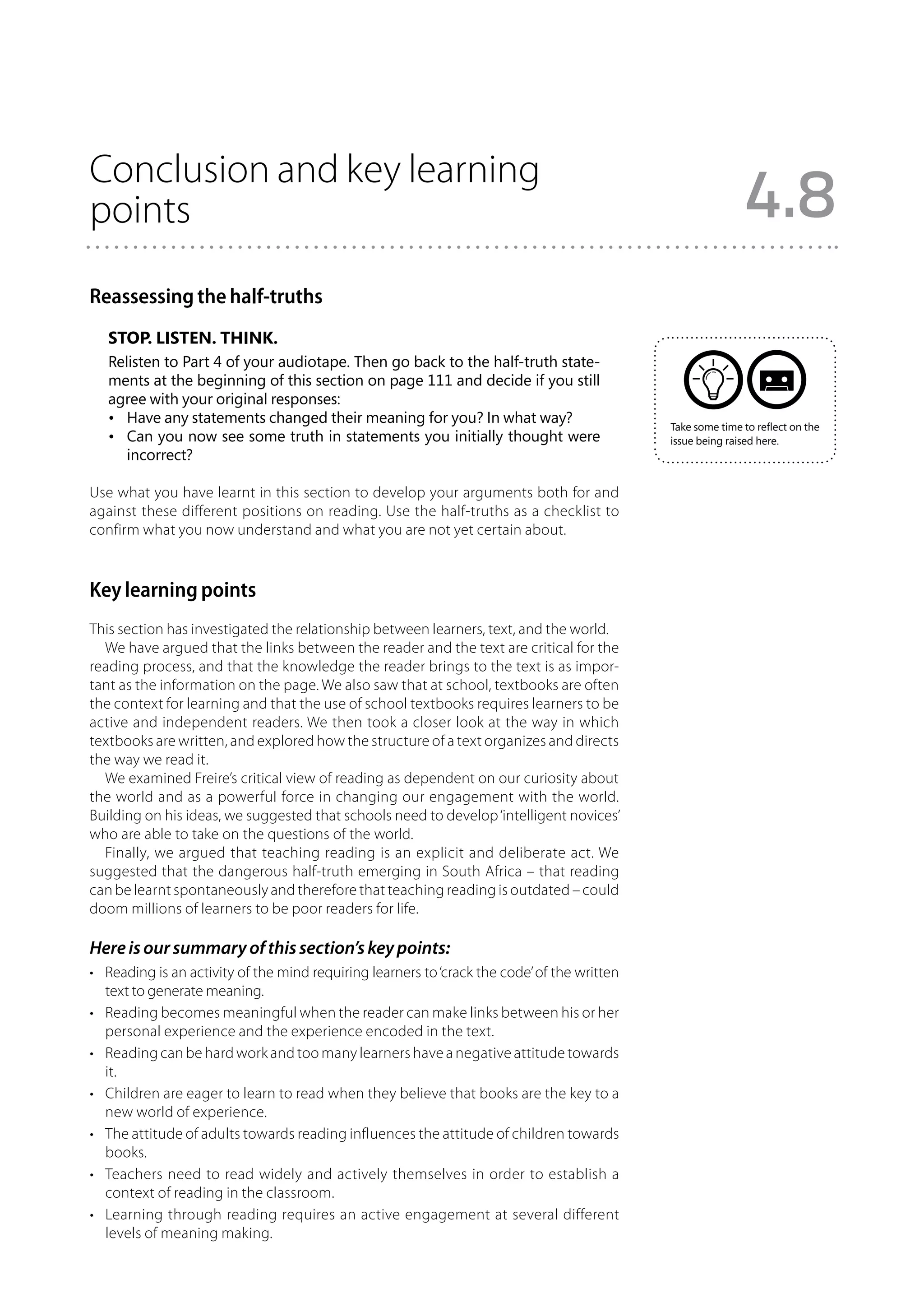 Conclusion and key learning
points                                                                                                        4.8
Reassessing the half-truths
   Stop. Listen. Think.
   Relisten to Part 4 of your audiotape. Then go back to the half-truth state-
   ments at the beginning of this section on page 111 and decide if you still
   agree with your original responses:
   •	 Have any statements changed their meaning for you? In what way?
                                                                                              Take some time to reflect on the
   •	 Can you now see some truth in statements you initially thought were                     issue being raised here.
      incorrect?

Use what you have learnt in this section to develop your arguments both for and
against these different positions on reading. Use the half-truths as a checklist to
confirm what you now understand and what you are not yet certain about.



Key learning points
This section has investigated the relationship between learners, text, and the world.
  We have argued that the links between the reader and the text are critical for the
reading process, and that the knowledge the reader brings to the text is as impor-
tant as the information on the page. We also saw that at school, textbooks are often
the context for learning and that the use of school textbooks requires learners to be
active and independent readers. We then took a closer look at the way in which
textbooks are written, and explored how the structure of a text organizes and directs
the way we read it.
  We examined Freire’s critical view of reading as dependent on our curiosity about
the world and as a powerful force in changing our engagement with the world.
Building on his ideas, we suggested that schools need to develop ‘intelligent novices’
who are able to take on the questions of the world.
  Finally, we argued that teaching reading is an explicit and deliberate act. We
suggested that the dangerous half-truth emerging in South Africa – that reading
can be learnt spontaneously and therefore that teaching reading is outdated – could
doom millions of learners to be poor readers for life.

Here is our summary of this section’s key points:
•	 Reading is an activity of the mind requiring learners to ‘crack the code’ of the written
   text to generate meaning.
•	 Reading becomes meaningful when the reader can make links between his or her
   personal experience and the experience encoded in the text.
•	 Reading can be hard work and too many learners have a negative attitude towards
   it.
•	 Children are eager to learn to read when they believe that books are the key to a
   new world of experience.
•	 The attitude of adults towards reading influences the attitude of children towards
   books.
•	 Teachers need to read widely and actively themselves in order to establish a
   context of reading in the classroom.
•	 Learning through reading requires an active engagement at several different
   levels of meaning making.
 