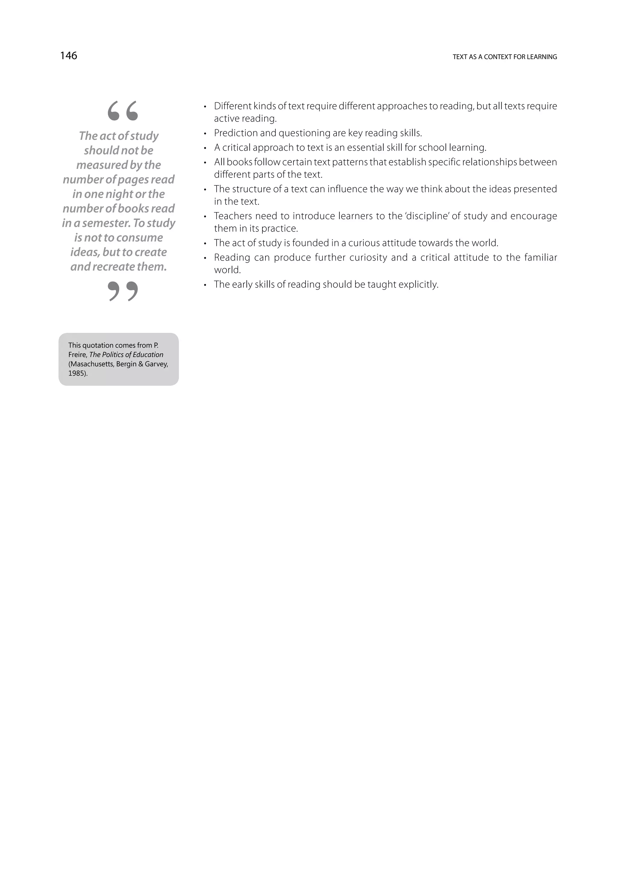 146                                                                                                text as a context for learning




                                     •	 Different kinds of text require different approaches to reading, but all texts require
                                        active reading.
     The act of study                •	 Prediction and questioning are key reading skills.
       should not be                 •	 A critical approach to text is an essential skill for school learning.
     measured by the                 •	 All books follow certain text patterns that establish specific relationships between
                                        different parts of the text.
number of pages read
                                     •	 The structure of a text can influence the way we think about the ideas presented
   in one night or the
                                        in the text.
number of books read
                                     •	 Teachers need to introduce learners to the ‘discipline’ of study and encourage
in a semester. To study                 them in its practice.
    is not to consume                •	 The act of study is founded in a curious attitude towards the world.
  ideas, but to create               •	 Reading can produce further curiosity and a critical attitude to the familiar
  and recreate them.                    world.
                                     •	 The early skills of reading should be taught explicitly.




 This quotation comes from P.
 Freire, The Politics of Education
 (Masachusetts, Bergin  Garvey,
 1985).
 